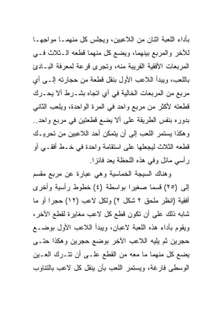 ‫ﺒﺄﺩﺍﺀ ﺍﻟﻠﻌﺒﺔ ﺍﺜﻨﺎﻥ ﻤﻥ ﺍﻟﻼﻋﺒﻴﻥ، ﻭﻴﺠﻠﺱ ﻜل ﻤﻨﻬﻤـﺎ ﻤﻭﺍﺠ ‪‬ـﺎ‬
  ‫ﻬ‬
‫ﻟﻶﺨﺭ ﻭﺍﻟﻤﺭﺒﻊ ﺒﻴﻨﻬﻤﺎ، ﻭﻴﻀﻊ ﻜل ﻤﻨﻬﻤﺎ ﻗﻁﻌﻪ ﺍﻟـﺜﻼﺙ ﻓـﻲ‬
‫ﺍﻟﻤﺭﺒﻌﺎﺕ ﺍﻷﻓﻘﻴﺔ ﺍﻟﻘﺭﻴﺒﺔ ﻤﻨﻪ، ﻭﺘﺠﺭﻯ ﻗﺭﻋﺔ ﻟﻤﻌﺭﻓﺔ ﺍﻟﺒـﺎﺩﺉ‬
‫ﺒﺎﻟﻠﻌﺏ، ﻭﻴﺒﺩﺃ ﺍﻟﻼﻋﺏ ﺍﻷﻭل ﺒﻨﻘل ﻗﻁﻌﺔ ﻤﻥ ﺤﺠﺎﺭﺘﻪ ﺇﻟـﻰ ﺃﻱ‬
‫ﻤﺭﺒﻊ ﻤﻥ ﺍﻟﻤﺭﺒﻌﺎﺕ ﺍﻟﺨﺎﻟﻴﺔ ﻓﻲ ﺃﻱ ﺍﺘﺠﺎﻩ ﺒﺸـﺭﻁ ﺃﻻ ﻴﺤـﺭﻙ‬
‫ﻗﻁﻌﺘﻪ ﻷﻜﺜﺭ ﻤﻥ ﻤﺭﺒﻊ ﻭﺍﺤﺩ ﻓﻲ ﺍﻟﻤﺭﺓ ﺍﻟﻭﺍﺤﺩﺓ، ﻭﻴﻠﻌﺏ ﺍﻟﺜﺎﻨﻲ‬
‫ﺒﺩﻭﺭﻩ ﺒﻨﻔﺱ ﺍﻟﻁﺭﻴﻘﺔ ﻋﻠﻰ ﺃﻻ ﻴﻀﻊ ﻗﻁﻌﺘﻴﻥ ﻓﻲ ﻤﺭﺒﻊ ﻭﺍﺤﺩ..‬
‫ﻭﻫﻜﺫﺍ ﻴﺴﺘﻤﺭ ﺍﻟﻠﻌﺏ ﺇﻟﻰ ﺃﻥ ﻴﺘﻤﻜﻥ ﺃﺤﺩ ﺍﻟﻼﻋﺒﻴﻥ ﻤﻥ ﺘﺤﺭﻴـﻙ‬
‫ﻗﻁﻌﻪ ﺍﻟﺜﻼﺙ ﻟﻴﺠﻌﻠﻬﺎ ﻋﻠﻰ ﺍﺴﺘﻘﺎﻤﺔ ﻭﺍﺤﺩﺓ ﻓﻲ ﺨـﻁ ﺃﻓﻘـﻲ ﺃﻭ‬
                   ‫ﺭﺃﺴﻲ ﻤﺎﺌل ﻭﻓﻲ ﻫﺫﻩ ﺍﻟﻠﺤﻅﺔ ﻴﻌﺩ ﻓﺎﺌﺯﺍ.‬
                     ‫‪‬‬
‫ﻭﻫﻨﺎﻙ ﺍﻟﺴﻴﺠﺔ ﺍﻟﺨﻤﺎﺴﻴﺔ ﻭﻫﻲ ﻋﺒﺎﺭﺓ ﻋﻥ ﻤﺭﺒﻊ ﻤﻘﺴﻡ‬
‫ﺇﻟﻰ )٥٢( ﻗﺴﻤﺎ ﺼﻐﻴﺭﺍ ﺒﻭﺍﺴﻁﺔ )٤( ﺨﻁﻭﻁ ﺭﺃﺴﻴﺔ ﻭﺃﺨﺭﻯ‬
                             ‫‪‬‬     ‫‪‬‬
‫ﺃﻓﻘﻴﺔ )ﺍﻨﻅﺭ ﻤﻠﺤﻕ ٢ ﺸﻜل ٢( ﻭﻟﻜل ﻻﻋﺏ )٢١( ﺤﺠﺭﺍ ﺃﻭ ﻤﺎ‬
       ‫‪‬‬
‫ﺸﺎﺒﻪ ﺫﻟﻙ ﻋﻠﻰ ﺃﻥ ﺘﻜﻭﻥ ﻗﻁﻊ ﻜل ﻻﻋﺏ ﻤﻐﺎﻴﺭﺓ ﻟﻘﻁﻊ ﺍﻵﺨﺭ،‬
‫ﻭﻴﻘﻭﻡ ﺒﺄﺩﺍﺀ ﻫﺫﻩ ﺍﻟﻠﻌﺒﺔ ﻻﻋﺒﺎﻥ، ﻭﻴﺒﺩﺃ ﺍﻟﻼﻋﺏ ﺍﻷﻭل ﺒﻭﻀـﻊ‬
‫ﺤﺠﺭﻴﻥ ﺜﻡ ﻴﻠﻴﻪ ﺍﻟﻼﻋﺏ ﺍﻵﺨﺭ ﺒﻭﻀﻊ ﺤﺠﺭﻴﻥ ﻭﻫﻜﺫﺍ ﺤﺘـﻰ‬
‫ﻴﻀﻊ ﻜل ﻤﻨﻬﻤﺎ ﻤﺎ ﻤﻌﻪ ﻤﻥ ﺍﻟﻘﻁﻊ ﻋﻠـﻰ ﺃﻥ ﺘﺘـﺭﻙ ﺍﻟﻌـﻴﻥ‬
‫ﺍﻟﻭﺴﻁﻰ ﻓﺎﺭﻏﺔ، ﻭﻴﺴﺘﻤﺭ ﺍﻟﻠﻌﺏ ﺒﺄﻥ ﻴﻨﻘل ﻜل ﻻﻋﺏ ﺒﺎﻟﺘﻨﺎﻭﺏ‬
 