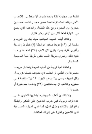 ‫ﻗﻁﻌﺔ ﻤﻥ ﺤﺠﺎﺭﺘﻪ ﻨﻘﻠﺔ ﻭﺍﺤﺩﺓ ﺒﺸﺭﻁ ﺃﻻ ﻴﺘﺨﻁـﻰ ﺍﻟﻼﻋـﺏ‬
‫ﺍﻵﺨﺭ، ﻭﻜﻠﻤﺎ ﺍﺴﺘﻁﺎﻉ ﺃﺤﺩﻫﻤﺎ ﺤﺼﺭ ﺤﺠـﺭ ﻟﺨﺼـﻤﻪ ﺒـﻴﻥ‬
‫ﺤﺠﺭﻴﻥ ﻤﻥ ﺃﺤﺠﺎﺭﻩ ﻴﺭﺒﺢ ﻫﺫﻩ ﺍﻟﻘﻁﻌﺔ، ﻭﺍﻟﻼﻋﺏ ﺍﻟﺫﻱ ﻴﺠﻤﻊ‬
               ‫ﻓﻲ ﺍﻟﻨﻬﺎﻴﺔ ﻗﻁﻌﺎ ﺃﻜﺜﺭ ﻤﻥ ﺍﻵﺨﺭ ﻴﻌﺘﺒﺭ ﻓﺎﺌﺯﺍ.‬
                 ‫‪‬‬                        ‫‪‬‬
‫ﻭﻫﻨﺎﻙ ﺃﻴﻀﺎ ﺍﻟﺴﻴﺠﺔ ﺍﻟﺴﺒﺎﻋﻴﺔ ﺤﻴﺙ ﻴﻜـﻭﻥ ﺍﻟﻤﺭﺒـﻊ‬
                                   ‫‪‬‬
‫ﻤﻘﺴﻤﺎ ﺇﻟﻰ )٩٤( ﻤﺭﺒﻌﺎ ﺼﻐﻴﺭﺍ ﺒﻭﺍﺴﻁﺔ )٦( ﺨﻁﻭﻁ ﺭﺃﺴـﻴﺔ‬
                              ‫‪‬‬              ‫‪‬‬
‫ﻭﺃﺨﺭﻯ ﺃﻓﻘﻴﺔ، ﺒﺤﻴﺙ ﻴﻜﻭﻥ ﻟﻜل ﻻﻋﺏ )٤٢( ﻗﻁﻌـﺔ ﺃﻭ ﻤـﺎ‬
‫ﺸﺎﺒﻪ ﺫﻟﻙ، ﻭﺘﺠﺭﻯ ﻁﺭﻴﻘﺔ ﺍﻟﻠﻌﺏ ﺒﻨﻔﺱ ﻁﺭﻴﻘﺔ ﻟﻌﺒﺔ ﺍﻟﺴـﻴﺠﺔ‬
                                               ‫ﺍﻟﺨﻤﺎﺴﻴﺔ.‬
‫ﻭﺍﻟﻤﻨﻘﻠﺔ ﻟﻌﺒﺔ ﻗﺭﻴﺒﺔ ﻤﻥ ﺃﻟﻌﺎﺏ ﺍﻟﺴﻴﺠﺔ ﻭﺘﻤﺜـل ﻤﺭﺒ ‪‬ـﺎ‬
  ‫ﻌ‬
‫ﻤﺼﻨﻭﻋﺎ ﻤﻥ ﺍﻟﻁﻤﻲ ﺃﻭ ﺍﻟﺨﺸﺏ ﺫﻱ ﺘﺠﺎﻭﻴﻑ ﻨﺼﻑ ﻜﺭﻭﻴـﺔ،‬
                                         ‫‪‬‬
‫ﻭﻜل ﺘﺠﻭﻴﻑ ﻴﺴﻤﻰ ﺒﻴﺘﺎ، ﻭﻋﺩﺩ ﺍﻟﺒﻴﻭﺕ ٢١ ﺒﻴﺘﺎ ﻤﻨﺘﻅﻤﺔ ﻓـﻲ‬
                                 ‫ﹰ‬
‫ﺼﻔﻴﻥ، ﻭﺍﻟﻼﻋﺒـﺎﻥ ﻴﺴـﺘﺨﺩﻤﺎﻥ )٢٧( ﻭﺩﻋـﺔ ﺼـﻐﻴﺭﺓ ﺃﻭ‬
                                              ‫ﺤﺼﻭﺓ)٢١(.‬
‫ﻭﻻ ﺸﻙ ﺃﻥ ﺃﻟﻌﺎﺏ ﺍﻟﺴﻴﺠﺔ ﻭﻤﺎ ﻴﺸﺎﺒﻬﻬﺎ ﺘﻨﻁﻭﻱ ﻋﻠـﻰ‬
‫ﻋﺩﺓ ﻓﻭﺍﺌﺩ ﺘﺭﺒﻭﻴﺔ، ﻓﻬﻲ ﺘﺩﺭﺏ ﺍﻟﻼﻋﺒﻴﻥ ﻋﻠﻰ ﺍﻟﺘﻔﻜﻴﺭ ﻭﺍﻟﻴﻘﻅﺔ‬
‫ﻭﺍﻟﺘﺭﻜﻴﺯ ﻭﺍﻻﻨﺘﺒﺎﻩ ﻭﻁﻭل ﺍﻟﺒﺎل، ﻜﻤﺎ ﺘﻨﻤﻲ ﺍﻟﻤﻬﺎﺭﺓ ﺍﻟﺤﺴـﺎﺒﻴﺔ‬
                ‫ﻟﺩﻯ ﺍﻟﻼﻋﺒﻴﻥ ﻭﺍﻟﻘﺩﺭﺓ ﻋﻠﻰ ﺇﺩﺭﺍﻙ ﺍﻟﻌﻼﻗﺎﺕ.‬
 