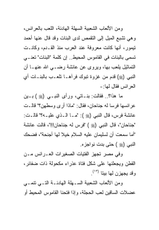 ‫ﻭﻤﻥ ﺍﻷﻟﻌﺎﺏ ﺍﻟﺸﻌﺒﻴﺔ ﺍﻟﺴﻬﻠﺔ ﺍﻟﻬﺎﺩﺌﺔ، ﺍﻟﻠﻌﺏ ﺒﺎﻟﻌﺭﺍﺌﺱ،‬
‫ﻭﻫﻲ ﺘﺸﺒﻊ ﺍﻟﻤﻴل ﺇﻟﻰ ﺍﻟﺘﻘﻤﺹ ﻟﺩﻯ ﺍﻟﺒﻨﺎﺕ ﻭﻗﺩ ﻗﺎل ﻋﻨﻬﺎ ﺃﺤﻤﺩ‬
‫ﺘﻴﻤﻭﺭ، ﺃﻨﻬﺎ ﻜﺎﻨﺕ ﻤﻌﺭﻭﻓﺔ ﻋﻨﺩ ﺍﻟﻌﺭﺏ ﻤﻨﺫ ﺍﻟﻘـﺩﻡ، ﻭﻜﺎﻨـﺕ‬
‫ﺘﺴﻤﻰ ﺒﺎﻟﺒﻨﺎﺕ ﻓﻲ ﺍﻟﻘﺎﻤﻭﺱ ﺍﻟﻤﺤﻴﻁ.. ﺇﻥ ﻜﻠﻤﺔ "ﺍﻟﺒﻨﺎﺕ" ﺘﻌﻨـﻲ‬
‫ﺍﻟﺘﻤﺎﺜﻴل ﻴﻠﻌﺏ ﺒﻬﺎ، ﻭﻴﺭﻭﻯ ﻋﻥ ﻋﺎﺌﺸﺔ ﺭﻀـﻲ ﺍﷲ ﻋﻨﻬـﺎ ﺃﻥ‬
‫ﺍﻟﻨﺒﻲ )‪ (‬ﻗﺩﻡ ﻤﻥ ﻏﺯﻭﺓ ﺘﺒﻭﻙ ﻓﺭﺁﻫـﺎ ﺘﻠﻌـﺏ ﺒﺎﻟﺒﻨـﺎﺕ ﺃﻱ‬
                                      ‫ﺍﻟﻌﺭﺍﺌﺱ ﻓﻘﺎل ﻟﻬﺎ:-‬
‫ﻤﺎ ﻫﺫﺍ؟.. ﻓﻘﺎﻟﺕ: ﺒﻨـﺎﺘﻲ، ﻭﺭﺃﻯ ﺍﻟﻨﺒـﻲ )‪ ( ‬ﺒـﻴﻥ‬
‫ﻋﺭﺍﺌﺴﻬﺎ ﻓﺭﺴﺎ ﻟﻪ ﺠﻨﺎﺤﺎﻥ، ﻓﻘﺎل: "ﻤﺎﺫﺍ ﺃﺭﻯ ﻭﺴﻁﻬﻥ؟" ﻗﺎﻟـﺕ‬
‫ﻋﺎﺌﺸﺔ ﻓﺭﺱ، ﻗﺎل ﺍﻟﻨﺒﻲ )‪" :( ‬ﻤـﺎ ﺍﻟـﺫﻱ ﻋﻠﻴـﻪ؟" ﻗﺎﻟـﺕ:‬
‫"ﺠﻨﺎﺤﺎﻥ"، ﻗﺎل ﺍﻟﻨﺒﻲ )‪" ( ‬ﻓﺭﺱ ﻟﻪ ﺠﻨﺎﺤﺎﻥ!!"، ﻗﺎﻟﺕ ﻋﺎﺌﺸﺔ‬
‫"ﺃﻤﺎ ﺴﻤﻌﺕ ﺃﻥ ﻟﺴﻠﻴﻤﺎﻥ ﻋﻠﻴﻪ ﺍﻟﺴﻼﻡ ﺨﻴﻼ ﻟﻬﺎ ﺃﺠﻨﺤﺔ"، ﻓﻀﺤﻙ‬
                 ‫ﹰ‬
                            ‫ﺍﻟﻨﺒﻲ )‪ ( ‬ﺤﺘﻰ ﺒﺩﺕ ﻨﻭﺍﺠﺯﻩ.‬
‫ﻭﻓﻲ ﻤﺼﺭ ﺘﺠﻬﺯ ﺍﻟﻔﺘﻴﺎﺕ ﺍﻟﺼﻐﻴﺭﺍﺕ ﺍﻟﻌـﺭﺍﺌﺱ ﻤـﻥ‬
‫ﺍﻟﻘﻁﻥ ﻭﻴﺠﻌﻠﻨﻬﺎ ﻋﻠﻰ ﺸﻜل ﻓﺘﺎﺓ ﻋﺫﺭﺍﺀ ﻤﻜﺤﻭﻟﺔ ﺫﺍﺕ ﻀﻔﺎﺌﺭ،‬
                                  ‫ﻭﻗﺩ ﻴﺠﻬﺯﻥ ﻟﻬﺎ ﺒﻴﺘﺎ )٣١(.‬
                                         ‫ﹰ‬
‫ﻭﻤﻥ ﺍﻷﻟﻌﺎﺏ ﺍﻟﺸﻌﺒﻴﺔ ﺍﻟﺴـﻬﻠﺔ ﺍﻟﻬﺎﺩﺌـﺔ ﺍﻟﺘـﻲ ﺘﻨﻤـﻲ‬
‫ﻋﻀﻼﺕ ﺍﻟﺴﺎﻗﻴﻥ ﻟﻌﺏ ﺍﻟﺤﺠﻠﺔ، ﻭﺇﺫﺍ ﻓﺘﺤﻨﺎ ﺍﻟﻘﺎﻤﻭﺱ ﺍﻟﻤﺤﻴﻁ ﺃﻭ‬
 