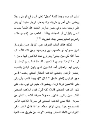 ‫ﻟﺴﺎﻥ ﺍﻟﻌﺭﺏ، ﻭﺠﺩﻨﺎ ﻜﻠﻤﺔ "ﺤﺠل" ﺘﻌﻨﻲ ﺃﻥ ﻴﺭﻓﻊ ﺍﻟﺭﺠل ﺭﺠﻼ‬
‫ﹰ‬
‫ﻭﻴﻤﺸﻲ ﻋﻠﻰ ﺃﺨﺭﻯ ﻤﺘﺭﻴﺜﺎ، ﻭﻗﺩ ﻴﺤﺠل ﺍﻟﺭﺠل ﻤﻘﻴﺩﺍ ﺃﻱ ﻴﻘﻔﺯ‬
         ‫‪‬‬                     ‫ﹰ‬
‫ﻋﻠﻰ ﺭﺠﻠﻴﻪ ﻤﻌﺎ، ﻭﻓﻲ ﻤﺼﺭ ﺘﻤﺎﺭﺱ ﺍﻟﺒﻨﺎﺕ ﻫﺫﻩ ﺍﻟﻠﻌﺒﺔ ﺤﻴـﺙ‬
                                       ‫‪‬‬
‫ﺘﺴﻤﻰ ﺒﺎﻷﻭﻟﻰ ﺃﻭ ﺍﻟﺤﺠﻠﺔ، ﻭﻴﺘﺄﻟﻑ ﺍﻟﻤﻠﻌﺏ ﻤﻥ )٨( ﻤﺭﺒﻌﺎﺕ،‬
                  ‫ﻭﺍﻟﻤﺭﺒﻊ ﺍﻟﺴﺎﺒﻊ ﻴﺴﻤﻰ ﺒﻴﺕ ﺍﻟﻌﻔﺭﻴﺕ )٤١(.‬
‫ﻜﺫﻟﻙ ﻫﻨﺎﻙ ﺃﻟﻌﺎﺏ ﺍﻟﺘﻌﺭﻑ ﻋﻠﻰ ﺍﻷﻭﻻﺩ ﻋـﻥ ﻁﺭﻴـﻕ‬
‫ﺘﻤﻴﻴﺯ ﺼﻭﺘﻬﻡ ﺃﻭ ﻤﻠﻤﺴﻬﻡ ﺩﻭﻥ ﻭﺠﻭﻫﻬﻡ، ﻭﻤﻥ ﺘﻠﻙ ﺍﻷﻟﻌـﺎﺏ‬
‫ﻟﻌﺒﺔ "ﻜﻠﻪ ﻜﻲ ﻤﻴﻥ ﻴﺎﺨﻲ" ﻭﻴﺘﺭﺍﻭﺡ ﻋﺩﺩ ﺍﻟﻼﻋﺒﻴﻥ ﻓﻴﻬﺎ ﻤـﻥ ٦‬
‫ﺇﻟﻰ ٠٢ ﻻﻋﺒﺎ ﻭﻴﺠﺭﻱ ﺍﻟﻼﻋﺒﻭﻥ ﺍﻟﻘﺭﻋﺔ ﻓﻴﻤﺎ ﺒﻴﻨﻬﻡ ﻻﺨﺘﻴـﺎﺭ‬
                                         ‫‪‬‬
‫ﺭﺌﻴﺱ ﻟﻬﻡ، ﻭﺍﺨﺘﻴﺎﺭ ﺃﺤﺩ ﺍﻟﻼﻋﺒﻴﻥ ﺍﻟﺫﻱ ﻴﻜﻭﻥ ﺍﻟﺒﺎﺩﺉ ﺒﺎﻟﻠﻌﺏ،‬
‫ﻭﻴﺠﻠﺱ ﺍﻟﺭﺌﻴﺱ ﻭﻴﻨﺤﻨﻲ ﺍﻟﻼﻋﺏ ﺍﻟﻤﺨﺘﺎﺭ ﻟﻴﺨﻔﻲ ﻭﺠﻬـﻪ ﻓـﻲ‬
‫ﺤﺠﺭ ﺍﻟﺭﺌﻴﺱ )ﺍﻨﻅﺭ ﻤﻠﺤﻕ ٢ ﺸﻜل ٣(، ﻭﻴﺒﺩﺃ ﺍﻟﻠﻌﺏ ﺒﺄﻥ ﻴﺄﺘﻲ‬
‫ﺒﺎﻗﻲ ﺍﻟﻼﻋﺒﻴﻥ ﻓﺭﺩﺍ ﻓﺭﺩﺍ، ﻭﻴﻀﻊ ﻜل ﻤﻨﻬﻡ ﻓﻲ ﺩﻭﺭﻩ ﻴﺩﻩ ﻋﻠﻰ‬
                               ‫‪ ‬‬
‫ﻅﻬﺭ ﺍﻟﻼﻋﺏ ﺍﻟﻤﻨﺤﻨﻲ ﻗﺎﺌﻼ: "ﻜﻠﻪ ﻜﻲ"، ﻓﻴﺭﺩ ﺍﻟﻼﻋﺏ ﺍﻟﻤﻨﺤﻨﻲ‬
                              ‫ﹰ‬
‫ﻗﺎﺌﻼ.. ﻤﻴﻥ ﻴﺎﺨﻲ.. ﻓﻼﻥ.. ﻤﺤﺎﻭﻻ ﻤﻌﺭﻓﺔ ﺍﻟﻼﻋﺏ ﺍﻵﺨﺭ ﻤﻥ‬
‫ﺼﻭﺘﻪ.. ﻓﺈﺫﺍ ﻨﺠﺢ ﺍﻟﻼﻋﺏ ﺍﻟﻤﻨﺤﻨﻲ ﻓﻲ ﻤﻌﺭﻓﺔ ﺍﻟﻼﻋﺏ ﺍﻵﺨﺭ‬
‫ﻓﺈﻨﻪ ﻴﺼﺒﺢ ﺤﺭﺍ ﻭﻴﺤل ﺍﻵﺨﺭ ﻤﺤﻠﻪ، ﺃﻤﺎ ﺇﺫﺍ ﻓﺸل ﺍﺴﺘﻤﺭ ﺒﺎﻗﻲ‬
                                        ‫‪‬‬
‫ﺍﻷﻓﺭﺍﺩ ﻓﻲ ﺘﻜﻤﻠﺔ ﺍﻟﻠﻌﺒﺔ.. ﻭﻴﺘﻌﻠﻡ ﺍﻷﻭﻻﺩ ﻋﻥ ﻁﺭﻴﻕ ﻫﺫﻩ ﺍﻟﻠﻌﺒﺔ‬
 