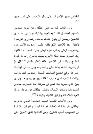 ‫ﺍﻟﺩﻗﺔ ﻓﻲ ﺘﻤﻴﻴﺯ ﺍﻷﺼﻭﺍﺕ ﺤﺘﻰ ﻴﻤﻜﻥ ﺍﻟﺘﻌﺭﻑ ﻋﻠﻰ ﺃﺼـﺤﺎﺒﻬﺎ‬
                                                    ‫)٥١(.‬
‫ﻭﻤﻥ ﺃﻟﻌﺎﺏ ﺍﻟﺘﻌﺭﻑ ﻋﻠﻰ ﺍﻷﻁﻔﺎل ﻋﻥ ﻁﺭﻴﻕ ﺘﻤﻴﻴـﺯ‬
‫ﻤﻠﻤﺴﻬﻡ "ﻟﻌﺒﺔ ﺩﻕ ﺍﻟﻜﻑ" )ﺼﻠﺢ(، ﻭﻴﺸﺘﺭﻙ ﻓﻴﻬﺎ ﺃﻱ ﻋﺩﺩ ﻤـﻥ‬
‫ﺍﻟﻼﻋﺒﻴﻥ ﻭﻴﺤﺴﻥ ﺃﻥ ﻴﻜﻭﻥ ﻋﺩﺩﻫﻡ ﺴـﺘﺔ، ﻭﺘﺠـﺭﻱ ﺍﻟﻘﺭﻋـﺔ‬
‫ﻻﺨﺘﻴﺎﺭ ﺃﺤﺩ ﺍﻟﻼﻋﺒﻴﻥ ﺍﻟﺫﻱ ﻴﻘﻑ ﻭﻅﻬـﺭﻩ ﺘﺠـﺎﻩ ﺍﻵﺨـﺭﻴﻥ،‬
‫ﻭﻴﻀﻊ ﻴﺩﻩ ﺍﻟﻴﻤﻨﻰ ﺒﺠﺎﻨﺏ ﻋﻴﻨﻪ ﺍﻟﻴﻤﻨﻰ ﺒﺤﻴﺙ ﺘﺤﺠﺏ ﻤﺎ ﺨﻠﻔﻬﺎ،‬
‫ﻭﻴﺩﻩ ﺍﻟﻴﺴﺭﻯ ﺘﺤﺕ ﺇﺒﻁﻪ ﺍﻷﻴﻤﻥ، ﺒﺤﻴﺙ ﺘﻜـﻭﻥ ﺭﺍﺤـﺔ ﺍﻟﻴـﺩ‬
‫ﻟﻠﺨﺎﺭﺝ، ﻭﻴﻘﻑ ﺒﺎﻗﻲ ﺍﻟﻼﻋﺒﻴﻥ ﺨﻠﻔﻪ )ﺍﻨﻅﺭ ﻤﻠﺤﻕ ٢ ﺸﻜل ٤(‬
‫ﺜﻡ ﻴﻀﺭﺒﻪ ﺃﺤﺩﻫﻡ ﺒﺨﻔﺔ ﻋﻠﻰ ﺭﺍﺤﺔ ﻴﺩﻩ، ﻭﻓﻲ ﻨﻔـﺱ ﺍﻟﻭﻗـﺕ‬
‫ﻭﺒﺴﺭﻋﺔ ﻴﺭﻓﻊ ﺍﻟﺠﻤﻴﻊ ﺃﺼﺎﺒﻌﻬﻡ ﺍﻟﺴﺒﺎﺒﺔ ﻭﻤﻌﻬـﻡ ﺍﻟﻀـﺎﺭﺏ،‬
‫ﻭﻴﻠﺘﻔﺕ ﺍﻟﻼﻋﺏ ﺍﻟﺫﻱ ﻀﺭﺏ ﻟﻠﺨﻠﻑ ﻭﻴﻭﺍﺠﻬﻬﻡ، ﻭﻴﺤـﺎﻭل ﺃﻥ‬
‫ﻴﻌﻴﻥ ﺍﻟﺫﻱ ﻀﺭﺒﻪ ﻓﺈﺫﺍ ﻨﺠﺢ ﻓﻲ ﻤﻌﺭﻓﺘﻪ ﺃﺨﺫ ﺍﻟﻀﺎﺭﺏ ﻤﻜـﺎﻥ‬
‫ﺍﻟﻤﻀﺭﻭﺏ ﻭﺘﺴﺘﻤﺭ ﺍﻟﻠﻌﺒﺔ.. ﻭﻴﺘﻌﻠﻡ ﺍﻷﻁﻔﺎل ﻋﻥ ﻁﺭﻴﻕ ﻫـﺫﻩ‬
              ‫ﺍﻟﻠﻌﺒﺔ ﺍﻟﻤﻼﺤﻅﺔ ﻭﺘﺭﻜﻴﺯ ﺍﻻﻨﺘﺒﺎﻩ ﻭﺍﻟﻴﻘﻅﺔ )٦١(.‬
‫ﻭﻤﻥ ﺍﻷﻟﻌﺎﺏ ﺍﻟﺸﻌﺒﻴﺔ ﺍﻟﺴﻬﻠﺔ ﺍﻟﻬﺎﺩﺌـﺔ ﺍﻟﺘـﻲ ﺘـﺩﺭﺏ‬
‫ﺍﻷﻁﻔﺎل ﻋﻠﻰ ﺩﻗﺔ ﺍﻟﻤﻼﺤﻅﺔ ﻭﺇﺼﺎﺒﺔ ﺍﻟﻬﺩﻑ ﻭﺍﻟﺘﺭﻜﻴﺯ ﻭﺍﻟﺩﻗـﺔ‬
‫ﻓﻲ ﺍﻟﺘﺼﻭﻴﺏ ﺃﻟﻌﺎﺏ )ﺍﻟﺒﻠﻲ(، ﻭﻤﻥ ﺃﺸﻜﺎﻟﻬﺎ ﺍﺘﻔﺎﻕ ﻻﻋﺒﻴﻥ ﻋﻠﻰ‬
 