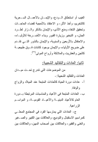 ‫ﺍﻟﻐﻴﺏ ﺃﻭ ﺍﺴﺘﻨﻁﺎﻕ ﺍﻟـﻭﺩﻉ، ﻭﺍﻹﻴﻤـﺎﻥ ﺒﺎﻷﻋﻤـﺎل ﺍﻟﺴـﺤﺭﻴﺔ‬
‫ﻜﺎﻟﺘﺨﺭﻴﻡ، ﻭﺃﺨﺫ ﺍﻷﺜﺭ، ﻭ ﺍﻻﻋﺘﻘﺎﺩ ﺒﺎﻷﺤﺠﺒﺔ ﻟﻘﻀﺎﺀ ﺍﻟﺤﺎﺠـﺎﺕ‬
‫ﻭﺘﺤﻘﻴﻕ ﺍﻟﺸﻔﺎﺀ ﻭﻤﻨﻊ ﺍﻷﺫﻯ، ﻭﺍﻹﻴﻤﺎﻥ ﺒﺎﻟﺫﻜﺭ ﻭﺍﻟـﺯﺍﺭ ﻟﻁـﺭﺩ‬
‫ﺍﻟﺠﺎﻥ، ﻭ ﺍﻟﺘﺒﺨﻴﺭ ﻭﺯﻴﺎﺭﺓ ﺍﻟﻘﺒﻭﺭ ﻭﺒﻨﺎﺀ ﺍﻷﻀـﺭﺨﺔ ﻟﻸﻭﻟﻴـﺎﺀ،‬
‫ﻭﺍﻻﺤﺘﻔﺎل ﺒﺎﻷﺭﺒﻌﻴﻥ ﻭﺍﻟﺴﻨﻭﻴﺔ، ﻭﺍﻹﻴﻤﺎﻥ ﺒﺎﻟﻨﺫﻭﺭ ﺍﻟﺘـﻲ ﺘﻘـﺩﻡ‬
‫ﻋﻠﻰ ﻀﺭﻴﺢ ﺍﻷﻭﻟﻴﺎﺀ، ﻭﺍﻹﻴﻤﺎﻥ ﺒﻭﺠﻭﺩ ﻜﺎﺌﻨﺎﺕ ﻓـﻭﻕ ﻁﺒﻴﻌﻴـﺔ‬
            ‫ﻜﺎﻟﺠﻥ ﻭﺍﻟﻌﻔﺎﺭﻴﺕ ﻭﺍﻟﻤﻼﺌﻜﺔ ﻭﺃﺭﻭﺍﺡ ﺍﻟﻤﻭﺘﻰ)٢٣(.‬

                      ‫ﺜﺎﻨﻴﺎ: ﺍﻟﻌﺎﺩﺍﺕ ﻭﺍﻟﺘﻘﺎﻟﻴﺩ ﺍﻟﺸﻌﺒﻴﺔ:‬
                                                   ‫‪‬‬
‫ﻤﻥ ﺍﻟﻤﻭﻀﻭﻋﺎﺕ ﺍﻟﺘﻲ ﺘﻨﺩﺭﺝ ﺘﺤـﺕ ﻤﻴـﺩﺍﻥ‬
                                ‫ﺍﻟﻌﺎﺩﺍﺕ ﻭﺍﻟﺘﻘﺎﻟﻴﺩ ﺍﻟﺸﻌﺒﻴﺔ:-‬
‫ﺃ- ﻋﺎﺩﺍﺕ ﺩﻭﺭﺓ ﺍﻟﺤﻴﺎﺓ ﻜﺎﻟﻌﺎﺩﺍﺕ ﺍﻟﻤﺘﺒﻌﺔ ﻋﻨﺩ ﺍﻟﻤﻴﻼﺩ ﻭﺍﻟﺯﻭﺍﺝ‬
                                               ‫ﻭﺍﻟﻭﻓﺎﺓ.‬
‫ﺏ- ﺍﻟﻌﺎﺩﺍﺕ ﺍﻟﻤﺘﺒﻌﺔ ﻓﻲ ﺍﻷﻋﻴﺎﺩ ﻭﺍﻟﻤﻨﺎﺴﺒﺎﺕ ﺍﻟﻤﺭﺘﺒﻁﺔ ﺒـﺩﻭﺭﺓ‬
‫ﺍﻟﻌﺎﻡ ﻜﺎﻷﻋﻴﺎﺩ ﺍﻟﺩﻴﻨﻴـﺔ ﻭﺍﻷﻋﻴـﺎﺩ ﺍﻟﻘﻭﻤﻴـﺔ، ﻭ ﺍﻟﻤﻭﺍﺴـﻡ‬
                                            ‫ﺍﻟﺯﺭﺍﻋﻴﺔ.‬
‫ﺝ- ﺍﻟﻌﺎﺩﺍﺕ ﺍﻟﺘﻲ ﻴﻤﺎﺭﺴﻬﺎ ﺍﻟﻔﺭﺩ ﻓﻲ ﺍﻟﻤﺠﺘﻤﻊ ﺍﻟﻤﺤﻠـﻲ‬
‫ﻜﻤﺭﺍﺴﻴﻡ ﺍﻻﺴﺘﻘﺒﺎل ﻭﺍﻟﺘﻭﺩﻴﻊ، ﻭﺍﻟﻌﻼﻗﺎﺕ ﺒﻴﻥ ﺍﻟﻜﺒﻴﺭ ﻭﺍﻟﺼـﻐﻴﺭ‬
‫ﻭﺍﻟﻐﻨﻰ ﻭﺍﻟﻔﻘﻴﺭ، ﻭﺍﻟﻌﻼﻗﺎﺕ ﺒﻴﻥ ﺃﺼﺤﺎﺏ ﺍﻟﻤﻬﻥ، ﻭﺍﻟﻌﻼﻗﺎﺕ ﺒﻴﻥ‬
 