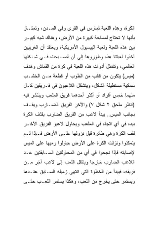 ‫ﺍﻟﻜﺭﺓ، ﻭﻫﺫﻩ ﺍﻟﻠﻌﺒﺔ ﺘﻤﺎﺭﺱ ﻓﻲ ﺍﻟﻘﺭﻯ ﻭﻓﻲ ﺍﻟﻤـﺩﻥ، ﻭﺘﻤﺘـﺎﺯ‬
‫ﺒﺄﻨﻬﺎ ﻻ ﺘﺤﺘﺎﺝ ﻟﻤﺴﺎﺤﺔ ﻜﺒﻴﺭﺓ ﻤﻥ ﺍﻷﺭﺽ، ﻭﻫﻨﺎﻙ ﺸﺒﻪ ﻜﺒﻴـﺭ‬
‫ﺒﻴﻥ ﻫﺫﻩ ﺍﻟﻠﻌﺒﺔ ﻭﻟﻌﺒﺔ ﺍﻟﺒﻴﺴﺒﻭل ﺍﻷﻤﺭﻴﻜﻴﺔ، ﻭﻴﻌﺘﻘﺩ ﺃﻥ ﺍﻟﻐﺭﺒﻴﻴﻥ‬
‫ﺃﺨﺫﻭﺍ ﻟﻌﺒﺘﻨﺎ ﻫﺫﻩ ﻭﻁﻭﺭﻭﻫﺎ ﺇﻟﻰ ﺃﻥ ﺃﺼـﺒﺤﺕ ﻓـﻲ ﺸـﻜﻠﻬﺎ‬
‫ﺍﻟﻌﺎﻟﻤﻲ، ﻭﺘﺘﻤﺜل ﺃﺩﻭﺍﺕ ﻫﺫﻩ ﺍﻟﻠﻌﺒﺔ ﻓﻲ ﻜﺭﺓ ﻤﻥ ﺍﻟﻘﻤﺎﺵ ﻭﻫﺩﻑ‬
‫)ﻤﻴﺱ( ﻴﺘﻜﻭﻥ ﻤﻥ ﻗﺎﻟﺏ ﻤﻥ ﺍﻟﻁﻭﺏ ﺃﻭ ﻗﻁﻌﺔ ﻤـﻥ ﺍﻟﺨﺸـﺏ‬
‫ﺴﻤﻜﻴﺔ ﻤﺴﺘﻁﻴﻠﺔ ﺍﻟﺸﻜل، ﻭﻴﺘﺸﻜل ﺍﻟﻼﻋﺒﻭﻥ ﻓﻲ ﻓـﺭﻴﻘﻴﻥ ﻜـل‬
‫ﻤﻨﻬﻤﺎ ﺨﻤﺱ ﺃﻓﺭﺍﺩ ﺃﻭ ﺃﻜﺜﺭ ﺃﺤﺩﻫﻤﺎ ﻓﺭﻴﻕ ﺍﻟﻤﻠﻌﺏ ﻭﻴﻨﺘﺸﺭ ﻓﻴﻪ‬
‫)ﺍﻨﻅﺭ ﻤﻠﺤﻕ ٢ ﺸﻜل ٧( ﻭﺍﻵﺨﺭ ﺍﻟﻔﺭﻴﻕ ﺍﻟﻀـﺎﺭﺏ ﻭﻴﻘـﻑ‬
‫ﺒﺠﺎﻨﺏ ﺍﻟﻤﻴﺱ.. ﻴﺒﺩﺃ ﻻﻋﺏ ﻤﻥ ﺍﻟﻔﺭﻴﻕ ﺍﻟﻀﺎﺭﺏ ﺒﻘﺫﻑ ﺍﻟﻜﺭﺓ‬
‫ﺒﻴﺩﻩ ﻓﻲ ﺃﻱ ﺍﺘﺠﺎﻩ ﻓﻲ ﺍﻟﻤﻠﻌﺏ ﻭﻴﺤﺎﻭل ﻻﻋﺒﻭ ﺍﻟﻔﺭﻴﻕ ﺍﻵﺨـﺭ‬
‫ﻟﻘﻑ ﺍﻟﻜﺭﺓ ﻭﻫﻲ ﻁﺎﺌﺭﺓ ﻗﺒل ﻨﺯﻭﻟﻬﺎ ﻋﻠـﻰ ﺍﻷﺭﺽ ﻓـﺈﺫﺍ ﻟـﻡ‬
‫ﻴﺘﻤﻜﻨﻭﺍ ﻭﻨﺯﻟﺕ ﺍﻟﻜﺭﺓ ﻋﻠﻰ ﺍﻷﺭﺽ ﺤﺎﻭﻟﻭﺍ ﺭﻤﻴﻬﺎ ﻋﻠﻰ ﺍﻟﻤﻴﺱ‬
‫ﻹﺼﺎﺒﺘﻪ ﻓﺈﺫﺍ ﻨﺠﺤﻭﺍ ﻓﻲ ﺃﻱ ﻤﻥ ﺍﻟﻤﺤﺎﻭﻟﺘﻴﻥ ﺍﻟﺴـﺎﺒﻘﺘﻴﻥ ﻋـﺩ‬
‫ﺍﻟﻼﻋﺏ ﺍﻟﻀﺎﺭﺏ ﺨﺎﺭﺠﺎ ﻭﻴﻨﺘﻘل ﺍﻟﻠﻌﺏ ﺇﻟﻰ ﻻﻋﺏ ﺁﺨﺭ ﻤـﻥ‬
                              ‫‪‬‬
‫ﻓﺭﻴﻘﻪ، ﻓﻴﺒﺩﺃ ﻤﻥ ﺍﻟﺨﻁﻭﺓ ﺍﻟﺘﻲ ﺍﻨﺘﻬﻰ ﺯﻤﻴﻠﻪ ﺍﻟﺴـﺎﺒﻕ ﻋﻨـﺩﻫﺎ‬
‫ﻭﻴﺴﺘﻤﺭ ﺤﺘﻰ ﻴﺨﺭﺝ ﻤﻥ ﺍﻟﻠﻌﺏ، ﻭﻫﻜﺫﺍ ﻴﺴﺘﻤﺭ ﺍﻟﻠﻌـﺏ ﺤﺘـﻰ‬
 