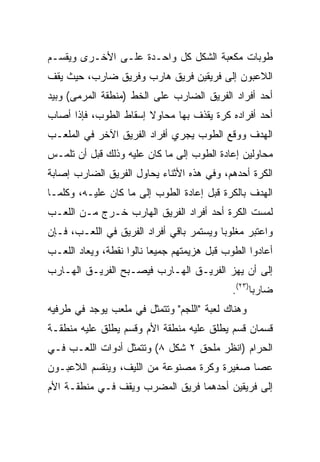 ‫ﻁﻭﺒﺎﺕ ﻤﻜﻌﺒﺔ ﺍﻟﺸﻜل ﻜل ﻭﺍﺤـﺩﺓ ﻋﻠـﻰ ﺍﻷﺨـﺭﻯ ﻭﻴﻘﺴـﻡ‬
‫ﺍﻟﻼﻋﺒﻭﻥ ﺇﻟﻰ ﻓﺭﻴﻘﻴﻥ ﻓﺭﻴﻕ ﻫﺎﺭﺏ ﻭﻓﺭﻴﻕ ﻀﺎﺭﺏ، ﺤﻴﺙ ﻴﻘﻑ‬
‫ﺃﺤﺩ ﺃﻓﺭﺍﺩ ﺍﻟﻔﺭﻴﻕ ﺍﻟﻀﺎﺭﺏ ﻋﻠﻰ ﺍﻟﺨﻁ )ﻤﻨﻁﻘﺔ ﺍﻟﻤﺭﻤﻰ( ﻭﺒﻴﺩ‬
‫ﺃﺤﺩ ﺃﻓﺭﺍﺩﻩ ﻜﺭﺓ ﻴﻘﺫﻑ ﺒﻬﺎ ﻤﺤﺎﻭﻻ ﺇﺴﻘﺎﻁ ﺍﻟﻁﻭﺏ، ﻓﺈﺫﺍ ﺃﺼﺎﺏ‬
                       ‫ﹰ‬
‫ﺍﻟﻬﺩﻑ ﻭﻭﻗﻊ ﺍﻟﻁﻭﺏ ﻴﺠﺭﻱ ﺃﻓﺭﺍﺩ ﺍﻟﻔﺭﻴﻕ ﺍﻵﺨﺭ ﻓﻲ ﺍﻟﻤﻠﻌـﺏ‬
‫ﻤﺤﺎﻭﻟﻴﻥ ﺇﻋﺎﺩﺓ ﺍﻟﻁﻭﺏ ﺇﻟﻰ ﻤﺎ ﻜﺎﻥ ﻋﻠﻴﻪ ﻭﺫﻟﻙ ﻗﺒل ﺃﻥ ﺘﻠﻤـﺱ‬
‫ﺍﻟﻜﺭﺓ ﺃﺤﺩﻫﻡ، ﻭﻓﻲ ﻫﺫﻩ ﺍﻷﺜﻨﺎﺀ ﻴﺤﺎﻭل ﺍﻟﻔﺭﻴﻕ ﺍﻟﻀﺎﺭﺏ ﺇﺼﺎﺒﺔ‬
‫ﺍﻟﻬﺩﻑ ﺒﺎﻟﻜﺭﺓ ﻗﺒل ﺇﻋﺎﺩﺓ ﺍﻟﻁﻭﺏ ﺇﻟﻰ ﻤﺎ ﻜﺎﻥ ﻋﻠﻴـﻪ، ﻭﻜﻠﻤـﺎ‬
‫ﻟﻤﺴﺕ ﺍﻟﻜﺭﺓ ﺃﺤﺩ ﺃﻓﺭﺍﺩ ﺍﻟﻔﺭﻴﻕ ﺍﻟﻬﺎﺭﺏ ﺨـﺭﺝ ﻤـﻥ ﺍﻟﻠﻌـﺏ‬
‫ﻭﺍﻋﺘﺒﺭ ﻤﻐﻠﻭﺒﺎ ﻭﻴﺴﺘﻤﺭ ﺒﺎﻗﻲ ﺃﻓﺭﺍﺩ ﺍﻟﻔﺭﻴﻕ ﻓﻲ ﺍﻟﻠﻌـﺏ، ﻓـﺈﻥ‬
                                          ‫‪‬‬
‫ﺃﻋﺎﺩﻭﺍ ﺍﻟﻁﻭﺏ ﻗﺒل ﻫﺯﻴﻤﺘﻬﻡ ﺠﻤﻴﻌﺎ ﻨﺎﻟﻭﺍ ﻨﻘﻁﺔ، ﻭﻴﻌﺎﺩ ﺍﻟﻠﻌـﺏ‬
                          ‫‪‬‬
‫ﺇﻟﻰ ﺃﻥ ﻴﻬﺯ ﺍﻟﻔﺭﻴـﻕ ﺍﻟﻬـﺎﺭﺏ ﻓﻴﺼـﺒﺢ ﺍﻟﻔﺭﻴـﻕ ﺍﻟﻬـﺎﺭﺏ‬
                                             ‫ﻀﺎﺭﺒﺎ)٣٢(.‬
                                                   ‫‪‬‬
‫ﻭﻫﻨﺎﻙ ﻟﻌﺒﺔ "ﺍﻟﻠﺠﻡ" ﻭﺘﺘﻤﺜل ﻓﻲ ﻤﻠﻌﺏ ﻴﻭﺠﺩ ﻓﻲ ﻁﺭﻓﻴﻪ‬
‫ﻗﺴﻤﺎﻥ ﻗﺴﻡ ﻴﻁﻠﻕ ﻋﻠﻴﻪ ﻤﻨﻁﻘﺔ ﺍﻷﻡ ﻭﻗﺴﻡ ﻴﻁﻠﻕ ﻋﻠﻴﻪ ﻤﻨﻁﻘـﺔ‬
‫ﺍﻟﺤﺭﺍﻡ )ﺍﻨﻅﺭ ﻤﻠﺤﻕ ٢ ﺸﻜل ٨( ﻭﺘﺘﻤﺜل ﺃﺩﻭﺍﺕ ﺍﻟﻠﻌـﺏ ﻓـﻲ‬
‫ﻋﺼﺎ ﺼﻐﻴﺭﺓ ﻭﻜﺭﺓ ﻤﺼﻨﻭﻋﺔ ﻤﻥ ﺍﻟﻠﻴﻑ، ﻭﻴﻨﻘﺴﻡ ﺍﻟﻼﻋﺒـﻭﻥ‬
‫ﺇﻟﻰ ﻓﺭﻴﻘﻴﻥ ﺃﺤﺩﻫﻤﺎ ﻓﺭﻴﻕ ﺍﻟﻤﻀﺭﺏ ﻭﻴﻘﻑ ﻓـﻲ ﻤﻨﻁﻘـﺔ ﺍﻷﻡ‬
 