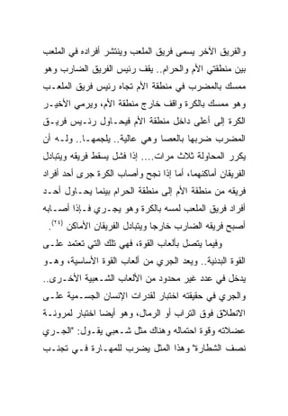 ‫ﻭﺍﻟﻔﺭﻴﻕ ﺍﻵﺨﺭ ﻴﺴﻤﻰ ﻓﺭﻴﻕ ﺍﻟﻤﻠﻌﺏ ﻭﻴﻨﺘﺸﺭ ﺃﻓﺭﺍﺩﻩ ﻓﻲ ﺍﻟﻤﻠﻌﺏ‬
‫ﺒﻴﻥ ﻤﻨﻁﻘﺘﻲ ﺍﻷﻡ ﻭﺍﻟﺤﺭﺍﻡ.. ﻴﻘﻑ ﺭﺌﻴﺱ ﺍﻟﻔﺭﻴﻕ ﺍﻟﻀﺎﺭﺏ ﻭﻫﻭ‬
‫ﻤﻤﺴﻙ ﺒﺎﻟﻤﻀﺭﺏ ﻓﻲ ﻤﻨﻁﻘﺔ ﺍﻷﻡ ﺘﺠﺎﻩ ﺭﺌﻴﺱ ﻓﺭﻴﻕ ﺍﻟﻤﻠﻌـﺏ‬
‫ﻭﻫﻭ ﻤﻤﺴﻙ ﺒﺎﻟﻜﺭﺓ ﻭﺍﻗﻑ ﺨﺎﺭﺝ ﻤﻨﻁﻘﺔ ﺍﻷﻡ، ﻭﻴﺭﻤﻲ ﺍﻷﺨﻴـﺭ‬
‫ﺍﻟﻜﺭﺓ ﺇﻟﻰ ﺃﻋﻠﻰ ﺩﺍﺨل ﻤﻨﻁﻘﺔ ﺍﻷﻡ ﻓﻴﺤـﺎﻭل ﺭﺌـﻴﺱ ﻓﺭﻴـﻕ‬
‫ﺍﻟﻤﻀﺭﺏ ﻀﺭﺒﻬﺎ ﺒﺎﻟﻌﺼﺎ ﻭﻫﻲ ﻋﺎﻟﻴﺔ.. ﻴﻠﺠﻤﻬـﺎ.. ﻭﻟـﻪ ﺃﻥ‬
‫ﻴﻜﺭﺭ ﺍﻟﻤﺤﺎﻭﻟﺔ ﺜﻼﺙ ﻤﺭﺍﺕ.... ﺇﺫﺍ ﻓﺸل ﻴﺴﻘﻁ ﻓﺭﻴﻘﻪ ﻭﻴﺘﺒﺎﺩل‬
‫ﺍﻟﻔﺭﻴﻘﺎﻥ ﺃﻤﺎﻜﻨﻬﻤﺎ، ﺃﻤﺎ ﺇﺫﺍ ﻨﺠﺢ ﻭﺃﺼﺎﺏ ﺍﻟﻜﺭﺓ ﺠﺭﻯ ﺃﺤﺩ ﺃﻓﺭﺍﺩ‬
‫ﻓﺭﻴﻘﻪ ﻤﻥ ﻤﻨﻁﻘﺔ ﺍﻷﻡ ﺇﻟﻰ ﻤﻨﻁﻘﺔ ﺍﻟﺤﺭﺍﻡ ﺒﻴﻨﻤﺎ ﻴﺤـﺎﻭل ﺃﺤـﺩ‬
‫ﺃﻓﺭﺍﺩ ﻓﺭﻴﻕ ﺍﻟﻤﻠﻌﺏ ﻟﻤﺴﻪ ﺒﺎﻟﻜﺭﺓ ﻭﻫﻭ ﻴﺠـﺭﻱ ﻓـﺈﺫﺍ ﺃﺼـﺎﺒﻪ‬
 ‫ﺃﺼﺒﺢ ﻓﺭﻴﻘﻪ ﺍﻟﻀﺎﺭﺏ ﺨﺎﺭﺠﺎ ﻭﻴﺘﺒﺎﺩل ﺍﻟﻔﺭﻴﻘﺎﻥ ﺍﻷﻤﺎﻜﻥ )٤٢(.‬
                                ‫‪‬‬
‫ﻭﻓﻴﻤﺎ ﻴﺘﺼل ﺒﺄﻟﻌﺎﺏ ﺍﻟﻘﻭﺓ، ﻓﻬﻲ ﺘﻠﻙ ﺍﻟﺘﻲ ﺘﻌﺘﻤﺩ ﻋﻠـﻰ‬
‫ﺍﻟﻘﻭﺓ ﺍﻟﺒﺩﻨﻴﺔ.. ﻭﻴﻌﺩ ﺍﻟﺠﺭﻱ ﻤﻥ ﺃﻟﻌﺎﺏ ﺍﻟﻘﻭﺓ ﺍﻷﺴﺎﺴﻴﺔ، ﻭﻫـﻭ‬
‫ﻴﺩﺨل ﻓﻲ ﻋﺩﺩ ﻏﻴﺭ ﻤﺤﺩﻭﺩ ﻤﻥ ﺍﻷﻟﻌﺎﺏ ﺍﻟﺸـﻌﺒﻴﺔ ﺍﻷﺨـﺭﻯ..‬
‫ﻭﺍﻟﺠﺭﻱ ﻓﻲ ﺤﻘﻴﻘﺘﻪ ﺍﺨﺘﺒﺎﺭ ﻟﻘﺩﺭﺍﺕ ﺍﻹﻨﺴﺎﻥ ﺍﻟﺠﺴـﻤﻴﺔ ﻋﻠـﻰ‬
‫ﺍﻻﻨﻁﻼﻕ ﻓﻭﻕ ﺍﻟﺘﺭﺍﺏ ﺃﻭ ﺍﻟﺭﻤﺎل، ﻭﻫﻭ ﺃﻴﻀﺎ ﺍﺨﺘﺒﺎﺭ ﻟﻤﺭﻭﻨـﺔ‬
                ‫‪‬‬
‫ﻋﻀﻼﺘﻪ ﻭﻗﻭﺓ ﺍﺤﺘﻤﺎﻟﻪ ﻭﻫﻨﺎﻙ ﻤﺜل ﺸـﻌﺒﻲ ﻴﻘـﻭل: "ﺍﻟﺠـﺭﻱ‬
‫ﻨﺼﻑ ﺍﻟﺸﻁﺎﺭﺓ" ﻭﻫﺫﺍ ﺍﻟﻤﺜل ﻴﻀﺭﺏ ﻟﻠﻤﻬـﺎﺭﺓ ﻓـﻲ ﺘﺠﻨـﺏ‬
 