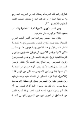 ‫ﺍﻟﻤﺂﺯﻕ ﻭﺍﻟﻤﻭﺍﻗﻑ ﺍﻟﺤﺭﺠﺔ، ﻭﻤﻌﻨﺎﻩ ﺍﻟﺤﺭﻓﻲ ﺍﻟﻬﺭﻭﺏ ﺍﻟﺴـﺭﻴﻊ‬
‫ﻤﻥ ﻤﻭﺍﺠﻬﺔ ﺍﻟﻤﺂﺯﻕ ﺃﻭ ﺍﻟﻤﻭﻗﻑ ﺍﻟﺤﺭﺝ ﻭﻴﻌﺎﺩل ﻨﺼﻑ ﺍﻟﺫﻜﺎﺀ‬
                               ‫ﺍﻟﻤﻁﻠﻭﺏ ﻟﻼﻨﺘﺼﺎﺭ )٥٢(.‬
‫ﻭﻤﻥ ﺃﻟﻌﺎﺏ ﺍﻟﺠﺭﻱ ﺍﻟﺸﻌﺒﻴﺔ ﻟﻌﺒﺔ ﺍﻻﺴﺘﻐﺎﻤﻴﺔ ﻭﺃﻟﻌـﺎﺏ‬
                    ‫ﺼﻌﻭﺩ ﺍﻟﺘﻼل ﻭﺍﻟﻬﺒﻭﻁ ﻋﻠﻰ ﺴﻔﻭﺤﻬﺎ.‬
‫ﻭﻟﻜﻥ ﻟﻌﺒﺔ "ﻋﺴﻜﺭ ﻭﺤﺭﺍﻤﻴﺔ" ﻤﻥ ﺃﺸﻬﺭ ﺃﻟﻌﺎﺏ ﺍﻟﺠﺭﻱ‬
‫ﺍﻟﺸﻌﺒﻴﺔ، ﺤﻴﺙ ﻴﺤﺩﺩ ﻤﻴﺩﺍﻥ ﺍﻟﻠﻌﺏ ﻭﻴﺨﺼـﺹ ﻓﻴـﻪ ﻤﻨﻁﻘـﺔ‬
‫ﻟﻸﻤﺎﻥ ﺘﺴﻤﻰ ﺍﻷﻡ، ﻭﻋﺩﺩ ﺍﻟﻼﻋﺒﻴﻥ ﻴﺘﺭﺍﻭﺡ ﺒﻴﻥ ﻋﺸـﺭﺓ ﺇﻟـﻰ‬
‫ﺜﻼﺜﻴﻥ ﻻﻋﺒﺎ، ﻭﻴﻘﺴﻡ ﺍﻟﻼﻋﺒﻭﻥ ﺇﻟﻰ ﻓﺭﻴﻘﻴﻥ ﻤﺘﺴﺎﻭﻴﻴﻥ، ﻭﺘﺠﺭﻯ‬
                                           ‫‪‬‬
‫ﺍﻟﻘﺭﻋﺔ ﻟﺘﺤﺩﻴﺩ ﻓﺭﻴﻕ ﺍﻟﺸﺭﻁﺔ )ﺍﻟﻌﺴـﻜﺭ( ﻭﻫـﻡ ﺍﻟﻤﻁـﺎﺭﺩﻭﻥ‬
‫ﻭﻓﺭﻴﻕ ﺍﻟﻠﺼﻭﺹ )ﺍﻟﺤﺭﺍﻤﻴﺔ( ﻭﻴﺒﺩﺃ ﺍﻟﻠﻌﺏ ﺒﺄﻥ ﻴﻨﺘﺸﺭ ﻓﺭﻴـﻕ‬
‫ﺍﻟﻠﺼﻭﺹ ﺤﻭل ﻨﻘﻁﺔ ﺍﻷﻤﺎﻥ ﻭﻴﺒﻘﻰ ﺃﻓﺭﺍﺩ ﺍﻟﻌﺴﻜﺭ ﻓﻲ ﻤﻨﻁﻘـﺔ‬
‫ﺍﻷﻡ ﻨﻔﺴﻬﺎ ﻓﻴﻨﺎﺩﻱ ﺭﺌﻴﺱ ﺍﻟﻠﺼﻭﺹ ﺒﻌﺩ ﻗﻠﻴل ﻤﻥ ﺍﻟﺯﻤﻥ ﻗﺎﺌﻼ‬
‫ﹰ‬
‫)ﺨﻼﺹ(، ﻓﻴﺒﺩﺃ ﺃﻓﺭﺍﺩ ﺍﻟﻌﺴﻜﺭ ﻓﻲ ﺍﻟﺒﺤﺙ ﻋﻨﻬﻡ ﻭﻤﻁـﺎﺭﺩﺘﻬﻡ‬
‫ﻭﻤﻥ ﻴﻘﺒﺽ ﻋﻠﻴﻪ ﻤﻥ ﺍﻟﻠﺼﻭﺹ ﻴﺴﺎﻕ ﺇﻟﻰ ﻤﻨﻁﻘﺔ ﺍﻷﻡ ﺤﻴـﺙ‬
‫ﻴﻭﺠﺩ ﺤﺎﺭﺱ ﻤﻥ ﺍﻟﺸﺭﻁﺔ، ﻭﻴﺠﻭﺯ ﻷﺤﺩ ﺃﻓﺭﺍﺩ ﺍﻟﻠﺼـﻭﺹ ﺃﻥ‬
‫ﻴﻔﻙ ﺃﺴﺭ ﺯﻤﻴﻠﻪ ﺒﻤﺠﺭﺩ ﻟﻤﺴﻪ ﻓﻴﻌﻭﺩ ﻟﻠﻌﺏ، ﻭﺇﺫﺍ ﺃﺼﺒﺢ ﺍﻟﻠﺹ‬
‫ﺤﺭﺍ ﻓﻠﻪ ﺍﻟﺤﻕ ﻓﻲ ﺘﺤﺭﻴﺭ ﻏﻴﺭﻩ ﻤﻥ ﺍﻷﺴﺭﻯ ﻭﺘﻨﺘﻬـﻲ ﺍﻟﻠﻌﺒـﺔ‬
                                                 ‫‪‬‬
 