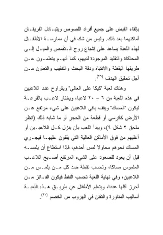 ‫ﺒﺈﻟﻘﺎﺀ ﺍﻟﻘﺒﺽ ﻋﻠﻰ ﺠﻤﻴﻊ ﺃﻓﺭﺍﺩ ﺍﻟﻠﺼﻭﺹ ﻭﻴﺘﺒـﺎﺩل ﺍﻟﻔﺭﻴﻘـﺎﻥ‬
‫ﺃﻤﺎﻜﻨﻬﻤﺎ ﺒﻌﺩ ﺫﻟﻙ. ﻭﻟﻴﺱ ﻤﻥ ﺸﻙ ﻓﻲ ﺃﻥ ﻤﻤﺎﺭﺴـﺔ ﺍﻷﻁﻔـﺎل‬
‫ﻟﻬﺫﻩ ﺍﻟﻠﻌﺒﺔ ﻴﺴﺎﻋﺩ ﻋﻠﻰ ﺇﺸﺒﺎﻉ ﺭﻭﺡ ﺍﻟـﺘﻘﻤﺹ ﻭﺍﻟﻤﻴـل ﺇﻟـﻰ‬
‫ﺍﻟﻤﺤﺎﻜﺎﺓ ﻭﺍﻟﺘﻘﻠﻴﺩ ﺍﻟﻤﻭﺠﻭﺩﺓ ﻟﺩﻴﻬﻡ، ﻜﻤﺎ ﺃﻨﻬـﻡ ﻴﺘﻌﻠﻤـﻭﻥ ﻋـﻥ‬
‫ﻁﺭﻴﻘﻬﺎ ﺍﻟﻴﻘﻅﺔ ﻭﺍﻻﻨﺘﺒﺎﻩ ﻭﺩﻗﺔ ﺍﻟﺒﺤﺙ ﻭﺍﻟﺘﻨﻘﻴﺏ ﻭﺍﻟﺘﻌﺎﻭﻥ ﻤـﻥ‬
                                  ‫ﺃﺠل ﺘﺤﻘﻴﻕ ﺍﻟﻬﺩﻑ )٦٢(.‬
‫ﻭﻫﻨﺎﻙ ﻟﻌﺒﺔ "ﻜﻴﻜﺎ ﻋﻠﻰ ﺍﻟﻌﺎﻟﻲ" ﻭﻴﺘﺭﺍﻭﺡ ﻋﺩﺩ ﺍﻟﻼﻋﺒﻴﻥ‬
‫ﻓﻲ ﻫﺫﻩ ﺍﻟﻠﻌﺒﺔ ﻤﻥ ٦ – ٠٢ ﻻﻋﺒﺎ، ﻭﻴﺨﺘﺎﺭ ﻻﻋـﺏ ﺒﺎﻟﻘﺭﻋـﺔ‬
                       ‫‪‬‬
‫ﻟﻴﻜﻭﻥ "ﺍﻟﻤﺴﺎﻙ" ﻭﻴﻘﻑ ﺒﺎﻗﻲ ﺍﻟﻼﻋﺒﻴﻥ ﻋﻠﻰ ﺸﻲﺀ ﻤﺭﺘﻔﻊ ﻋـﻥ‬
‫ﺍﻷﺭﺽ ﻜﻜﺭﺴﻲ ﺃﻭ ﻗﻁﻌﺔ ﻤﻥ ﺍﻟﺤﺠﺭ ﺃﻭ ﻤﺎ ﺸﺎﺒﻪ ﺫﻟﻙ )ﺍﻨﻅﺭ‬
‫ﻤﻠﺤﻕ ٢ ﺸﻜل ٩(، ﻭﻴﺒﺩﺃ ﺍﻟﻠﻌﺏ ﺒﺄﻥ ﻴﻨﺯل ﻜـل ﺍﻟﻼﻋﺒـﻴﻥ ﺃﻭ‬
‫ﺃﻏﻠﺒﻬﻡ ﻤﻥ ﻓﻭﻕ ﺍﻷﻤﺎﻜﻥ ﺍﻟﻌﺎﻟﻴﺔ ﺍﻟﺘﻲ ﻴﻘﻔﻭﻥ ﻋﻠﻴﻬـﺎ ﻓﻴﺠـﺭﻱ‬
‫ﺍﻟﻤﺴﺎﻙ ﻨﺤﻭﻫﻡ ﻤﺤﺎﻭﻻ ﻟﻤﺱ ﺃﺤﺩﻫﻡ، ﻓﺈﺫﺍ ﺍﺴﺘﻁﺎﻉ ﺃﻥ ﻴﻠﻤﺴـﻪ‬
                                 ‫ﹰ‬
‫ﻗﺒل ﺃﻥ ﻴﻌﻭﺩ ﻟﻠﺼﻌﻭﺩ ﻋﻠﻰ ﺍﻟﺸﻲﺀ ﺍﻟﻤﺭﺘﻔﻊ ﺃﺼـﺒﺢ ﺍﻟﻼﻋـﺏ‬
‫ﺍﻟﻤﻠﻤﻭﺱ ﻤﺴﺎﻜﺎ، ﻭﺘﺤﺴﺏ ﻨﻘﻁﺔ ﻀﺩ ﻜل ﻤـﻥ ﻴﻠﻤـﺱ ﻤـﻥ‬
                                 ‫ﹰ‬
‫ﺍﻟﻼﻋﺒﻴﻥ، ﻭﻓﻲ ﻨﻬﺎﻴﺔ ﺍﻟﻠﻌﺒﺔ ﺘﺤﺴﺏ ﺍﻟﻨﻘﻁ ﻓﻴﻜﻭﻥ ﺍﻟﻔـﺎﺌﺯ ﻤـﻥ‬
‫ﺃﺤﺭﺯ ﺃﻗﻠﻬﺎ ﻋﺩﺩﺍ، ﻭﻴﺘﻌﻠﻡ ﺍﻷﻁﻔﺎل ﻋﻥ ﻁﺭﻴـﻕ ﻫـﺫﻩ ﺍﻟﻠﻌﺒـﺔ‬
                                      ‫‪‬‬
       ‫ﺃﺴﺎﻟﻴﺏ ﺍﻟﻤﻨﺎﻭﺭﺓ ﻭﺍﻟﺘﻔﻨﻥ ﻓﻲ ﺍﻟﻬﺭﻭﺏ ﻤﻥ ﺍﻟﺨﺼﻡ )٧٢(.‬
 