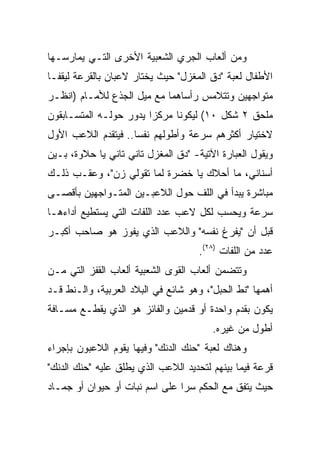 ‫ﻭﻤﻥ ﺃﻟﻌﺎﺏ ﺍﻟﺠﺭﻱ ﺍﻟﺸﻌﺒﻴﺔ ﺍﻷﺨﺭﻯ ﺍﻟﺘـﻲ ﻴﻤﺎﺭﺴـﻬﺎ‬
‫ﺍﻷﻁﻔﺎل ﻟﻌﺒﺔ "ﺩﻕ ﺍﻟﻤﻐﺯل" ﺤﻴﺙ ﻴﺨﺘﺎﺭ ﻻﻋﺒﺎﻥ ﺒﺎﻟﻘﺭﻋﺔ ﻟﻴﻘﻔـﺎ‬
‫ﻤﺘﻭﺍﺠﻬﻴﻥ ﻭﺘﺘﻼﻤﺱ ﺭﺃﺴﺎﻫﻤﺎ ﻤﻊ ﻤﻴل ﺍﻟﺠﺫﻉ ﻟﻸﻤـﺎﻡ )ﺍﻨﻅـﺭ‬
‫ﻤﻠﺤﻕ ٢ ﺸﻜل ٠١( ﻟﻴﻜﻭﻨﺎ ﻤﺭﻜﺯﺍ ﻴﺩﻭﺭ ﺤﻭﻟـﻪ ﺍﻟﻤﺘﺴـﺎﺒﻘﻭﻥ‬
‫ﻻﺨﺘﻴﺎﺭ ﺃﻜﺜﺭﻫﻡ ﺴﺭﻋﺔ ﻭﺃﻁﻭﻟﻬﻡ ﻨﻔﺴﺎ.. ﻓﻴﺘﻘﺩﻡ ﺍﻟﻼﻋﺏ ﺍﻷﻭل‬
‫ﻭﻴﻘﻭل ﺍﻟﻌﺒﺎﺭﺓ ﺍﻵﺘﻴﺔ- "ﺩﻕ ﺍﻟﻤﻐﺯل ﺘﺎﻨﻲ ﺘﺎﻨﻲ ﻴﺎ ﺤﻼﻭﺓ، ﺒـﻴﻥ‬
‫ﺃﺴﻨﺎﻨﻲ، ﻤﺎ ﺃﺤﻼﻙ ﻴﺎ ﺨﻀﺭﺓ ﻟﻤﺎ ﺘﻘﻭﻟﻲ ﺯﻥ"، ﻭﻋﻘـﺏ ﺫﻟـﻙ‬
‫ﻤﺒﺎﺸﺭﺓ ﻴﺒﺩﺃ ﻓﻲ ﺍﻟﻠﻑ ﺤﻭل ﺍﻟﻼﻋﺒـﻴﻥ ﺍﻟﻤﺘـﻭﺍﺠﻬﻴﻥ ﺒﺄﻗﺼـﻰ‬
‫ﺴﺭﻋﺔ ﻭﻴﺤﺴﺏ ﻟﻜل ﻻﻋﺏ ﻋﺩﺩ ﺍﻟﻠﻔﺎﺕ ﺍﻟﺘﻲ ﻴﺴﺘﻁﻴﻊ ﺃﺩﺍﺀﻫـﺎ‬
‫ﻗﺒل ﺃﻥ "ﻴﻔﺭﻍ ﻨﻔﺴﻪ" ﻭﺍﻟﻼﻋﺏ ﺍﻟﺫﻱ ﻴﻔﻭﺯ ﻫﻭ ﺼﺎﺤﺏ ﺃﻜﺒـﺭ‬
                                    ‫ﻋﺩﺩ ﻤﻥ ﺍﻟﻠﻔﺎﺕ )٨٢(.‬
‫ﻭﺘﺘﻀﻤﻥ ﺃﻟﻌﺎﺏ ﺍﻟﻘﻭﻯ ﺍﻟﺸﻌﺒﻴﺔ ﺃﻟﻌﺎﺏ ﺍﻟﻘﻔﺯ ﺍﻟﺘﻲ ﻤـﻥ‬
‫ﺃﻫﻤﻬﺎ "ﻨﻁ ﺍﻟﺤﺒل"، ﻭﻫﻭ ﺸﺎﺌﻊ ﻓﻲ ﺍﻟﺒﻼﺩ ﺍﻟﻌﺭﺒﻴﺔ، ﻭﺍﻟـﻨﻁ ﻗـﺩ‬
‫ﻴﻜﻭﻥ ﺒﻘﺩﻡ ﻭﺍﺤﺩﺓ ﺃﻭ ﻗﺩﻤﻴﻥ ﻭﺍﻟﻔﺎﺌﺯ ﻫﻭ ﺍﻟﺫﻱ ﻴﻘﻁـﻊ ﻤﺴـﺎﻓﺔ‬
                                        ‫ﺃﻁﻭل ﻤﻥ ﻏﻴﺭﻩ.‬
‫ﻭﻫﻨﺎﻙ ﻟﻌﺒﺔ "ﺤﻨﻙ ﺍﻟﺩﻨﻙ" ﻭﻓﻴﻬﺎ ﻴﻘﻭﻡ ﺍﻟﻼﻋﺒﻭﻥ ﺒﺈﺠﺭﺍﺀ‬
‫ﻗﺭﻋﺔ ﻓﻴﻤﺎ ﺒﻴﻨﻬﻡ ﻟﺘﺤﺩﻴﺩ ﺍﻟﻼﻋﺏ ﺍﻟﺫﻱ ﻴﻁﻠﻕ ﻋﻠﻴﻪ "ﺤﻨﻙ ﺍﻟﺩﻨﻙ"‬
‫ﺤﻴﺙ ﻴﺘﻔﻕ ﻤﻊ ﺍﻟﺤﻜﻡ ﺴﺭﺍ ﻋﻠﻰ ﺍﺴﻡ ﻨﺒﺎﺕ ﺃﻭ ﺤﻴﻭﺍﻥ ﺃﻭ ﺠﻤـﺎﺩ‬
                                ‫‪‬‬
 