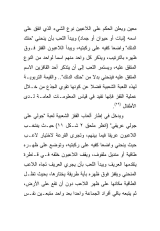 ‫ﻤﻌﻴﻥ ﻭﻴﻌﻠﻥ ﺍﻟﺤﻜﻡ ﻋﻠﻰ ﺍﻟﻼﻋﺒﻴﻥ ﻨﻭﻉ ﺍﻟﺸﻲﺀ ﺍﻟﺫﻱ ﺍﺘﻔﻕ ﻋﻠﻰ‬
‫ﺍﺴﻤﻪ )ﻨﺒﺎﺕ ﺃﻭ ﺤﻴﻭﺍﻥ ﺃﻭ ﺠﻤﺎﺩ( ﻭﻴﺒﺩﺃ ﺍﻟﻠﻌﺏ ﺒﺄﻥ ﻴﻨﺤﻨﻲ "ﺤﻨﻙ‬
‫ﺍﻟﺩﻨﻙ" ﻭﺍﻀﻌﺎ ﻜﻔﻴﻪ ﻋﻠﻰ ﺭﻜﺒﺘﻴﻪ، ﻭﻴﺒﺩﺃ ﺍﻟﻼﻋﺒﻭﻥ ﺍﻟﻘﻔﺯ ﻓـﻭﻕ‬
                                           ‫‪‬‬
‫ﻅﻬﺭﻩ ﺒﺎﻟﺘﺭﺘﻴﺏ، ﻭﻴﺫﻜﺭ ﻜل ﻭﺍﺤﺩ ﻤﻨﻬﻡ ﺍﺴﻤﺎ ﻟﻭﺍﺤﺩ ﻤﻥ ﺍﻟﻨﻭﻉ‬
                ‫‪‬‬
‫ﺍﻟﻤﺘﻔﻕ ﻋﻠﻴﻪ، ﻭﻴﺴﺘﻤﺭ ﺍﻟﻠﻌﺏ ﺇﻟﻰ ﺃﻥ ﻴﺘﺫﻜﺭ ﺃﺤﺩ ﺍﻟﻘﺎﻓﺯﻴﻥ ﺍﻻﺴﻡ‬
‫ﺍﻟﻤﺘﻔﻕ ﻋﻠﻴﻪ ﻓﻴﻨﺤﻨﻲ ﺒﺩﻻ ﻤﻥ "ﺤﻨﻙ ﺍﻟﺩﻨﻙ".. ﻭﺍﻟﻘﻴﻤﺔ ﺍﻟﺘﺭﺒﻭﻴـﺔ‬
‫ﻟﻬﺫﻩ ﺍﻟﻠﻌﺒﺔ ﺍﻟﺸﻌﺒﻴﺔ ﻓﻀﻼ ﻋﻥ ﻜﻭﻨﻬﺎ ﺘﻘﻭﻱ ﺍﻟﺠﺫﻉ ﻤﻥ ﺨـﻼل‬
‫ﻋﻤﻠﻴﺔ ﺍﻟﻘﻔﺯ ﻓﺈﻨﻬﺎ ﺘﻔﻴﺩ ﻓﻲ ﻗﻴﺎﺱ ﺍﻟﻤﻌﻠﻭﻤـﺎﺕ ﺍﻟﻌﺎﻤـﺔ ﻟـﺩﻯ‬
                                             ‫ﺍﻷﻁﻔﺎل )٩٢(.‬
‫ﻭﻴﺩﺨل ﻓﻲ ﺇﻁﺎﺭ ﺃﻟﻌﺎﺏ ﺍﻟﻘﻔﺯ ﺍﻟﺸﻌﺒﻴﺔ ﻟﻌﺒﺔ "ﺠﻭﻟﻲ ﻋﻠﻰ‬
‫ﺠﻭﻟﻲ ﻋﺭﻴﻔﻲ" )ﺍﻨﻅﺭ ﻤﻠﺤﻕ ٢ ﺸـﻜل ١١( ﺤﻴـﺙ ﻴﻨﺘﺨـﺏ‬
‫ﺍﻟﻼﻋﺒﻭﻥ ﻋﺭﻴﻔﺎ ﻓﻴﻤﺎ ﺒﻴﻨﻬﻡ، ﻭﺘﺠﺭﻯ ﺍﻟﻘﺭﻋﺔ ﻻﺨﺘﻴﺎﺭ ﻻﻋـﺏ‬
                                      ‫ﹰ‬
‫ﺤﻴﺙ ﻴﻨﺤﻨﻲ ﻭﺍﻀﻌﺎ ﻜﻔﻴﻪ ﻋﻠﻰ ﺭﻜﺒﺘﻴﻪ، ﻭﺘﻭﻀﻊ ﻋﻠﻰ ﻅﻬـﺭﻩ‬
                                  ‫‪‬‬
‫ﻁﺎﻗﻴﺔ ﺃﻭ ﻤﻨﺩﻴل ﻤﻠﻔﻭﻑ، ﻭﻴﻘﻑ ﺍﻟﻼﻋﺒﻭﻥ ﺨﻠﻔﻪ ﻓـﻲ ﻗـﺎﻁﺭﺓ‬
‫ﻴﺘﻘﺩﻤﻬﺎ ﺍﻟﻌﺭﻴﻑ ﻭﻴﺒﺩﺃ ﺍﻟﻠﻌﺏ ﺒﺄﻥ ﻴﺠﺭﻱ ﺍﻟﻌﺭﻴﻑ ﺘﺠﺎﻩ ﺍﻟﻼﻋﺏ‬
‫ﺍﻟﻤﻨﺤﻨﻲ ﻭﻴﻘﻔﺯ ﻓﻭﻕ ﻅﻬﺭﻩ ﺒﺄﻴﺔ ﻁﺭﻴﻘﺔ ﻴﺨﺘﺎﺭﻫﺎ، ﺒﺤﻴﺙ ﺘﻅـل‬
‫ﺍﻟﻁﺎﻗﻴﺔ ﻤﻜﺎﻨﻬﺎ ﻋﻠﻰ ﻅﻬﺭ ﺍﻟﻼﻋﺏ ﺩﻭﻥ ﺃﻥ ﺘﻘﻊ ﻋﻠﻰ ﺍﻷﺭﺽ،‬
‫ﺜﻡ ﻴﺘﺒﻌﻪ ﺒﺎﻗﻲ ﺃﻓﺭﺍﺩ ﺍﻟﺠﻤﺎﻋﺔ ﻭﺍﺤﺩﺍ ﺒﻌﺩ ﻭﺍﺤﺩ ﻤﺘﺒﻌـﻴﻥ ﻨﻔـﺱ‬
                       ‫‪‬‬
 