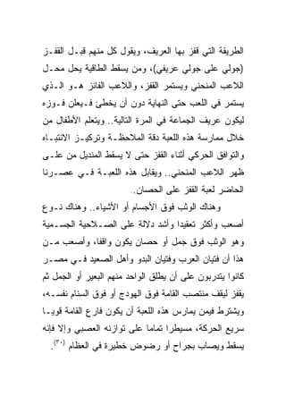 ‫ﺍﻟﻁﺭﻴﻘﺔ ﺍﻟﺘﻲ ﻗﻔﺯ ﺒﻬﺎ ﺍﻟﻌﺭﻴﻑ، ﻭﻴﻘﻭل ﻜل ﻤﻨﻬﻡ ﻗﺒـل ﺍﻟﻘﻔـﺯ‬
‫)ﺠﻭﻟﻲ ﻋﻠﻰ ﺠﻭﻟﻲ ﻋﺭﻴﻔﻲ(، ﻭﻤﻥ ﻴﺴﻘﻁ ﺍﻟﻁﺎﻗﻴﺔ ﻴﺤل ﻤﺤـل‬
‫ﺍﻟﻼﻋﺏ ﺍﻟﻤﻨﺤﻨﻲ ﻭﻴﺴﺘﻤﺭ ﺍﻟﻘﻔﺯ، ﻭﺍﻟﻼﻋﺏ ﺍﻟﻔﺎﺌﺯ ﻫـﻭ ﺍﻟـﺫﻱ‬
‫ﻴﺴﺘﻤﺭ ﻓﻲ ﺍﻟﻠﻌﺏ ﺤﺘﻰ ﺍﻟﻨﻬﺎﻴﺔ ﺩﻭﻥ ﺃﻥ ﻴﺨﻁﺊ ﻓـﻴﻌﻠﻥ ﻓـﻭﺯﻩ‬
‫ﻟﻴﻜﻭﻥ ﻋﺭﻴﻑ ﺍﻟﺠﻤﺎﻋﺔ ﻓﻲ ﺍﻟﻤﺭﺓ ﺍﻟﺘﺎﻟﻴﺔ.. ﻭﻴﺘﻌﻠﻡ ﺍﻷﻁﻔﺎل ﻤﻥ‬
‫ﺨﻼل ﻤﻤﺎﺭﺴﺔ ﻫﺫﻩ ﺍﻟﻠﻌﺒﺔ ﺩﻗﺔ ﺍﻟﻤﻼﺤﻅـﺔ ﻭﺘﺭﻜﻴـﺯ ﺍﻻﻨﺘﺒـﺎﻩ‬
‫ﻭﺍﻟﺘﻭﺍﻓﻕ ﺍﻟﺤﺭﻜﻲ ﺃﺜﻨﺎﺀ ﺍﻟﻘﻔﺯ ﺤﺘﻰ ﻻ ﻴﺴﻘﻁ ﺍﻟﻤﻨﺩﻴل ﻤﻥ ﻋﻠـﻰ‬
‫ﻅﻬﺭ ﺍﻟﻼﻋﺏ ﺍﻟﻤﻨﺤﻨﻲ.. ﻭﻴﻘﺎﺒل ﻫﺫﻩ ﺍﻟﻠﻌﺒـﺔ ﻓـﻲ ﻋﺼـﺭﻨﺎ‬
                         ‫ﺍﻟﺤﺎﻀﺭ ﻟﻌﺒﺔ ﺍﻟﻘﻔﺯ ﻋﻠﻰ ﺍﻟﺤﺼﺎﻥ.‬
‫ﻭﻫﻨﺎﻙ ﺍﻟﻭﺜﺏ ﻓﻭﻕ ﺍﻷﺠﺴﺎﻡ ﺃﻭ ﺍﻷﺸﻴﺎﺀ.. ﻭﻫﻨﺎﻙ ﻨـﻭﻉ‬
‫ﺃﺼﻌﺏ ﻭﺃﻜﺜﺭ ﺘﻌﻘﻴﺩﺍ ﻭﺃﺸﺩ ﺩﻻﻟﺔ ﻋﻠﻰ ﺍﻟﺼـﻼﺤﻴﺔ ﺍﻟﺠﺴـﻤﻴﺔ‬
                                 ‫‪‬‬
‫ﻭﻫﻭ ﺍﻟﻭﺜﺏ ﻓﻭﻕ ﺠﻤل ﺃﻭ ﺤﺼﺎﻥ ﻴﻜﻭﻥ ﻭﺍﻗﻔﺎ، ﻭﺃﺼﻌﺏ ﻤـﻥ‬
            ‫ﹰ‬
‫ﻫﺫﺍ ﺃﻥ ﻓﺘﻴﺎﻥ ﺍﻟﻌﺭﺏ ﻭﻓﺘﻴﺎﻥ ﺍﻟﺒﺩﻭ ﻭﺃﻫل ﺍﻟﺼﻌﻴﺩ ﻓـﻲ ﻤﺼـﺭ‬
‫ﻜﺎﻨﻭﺍ ﻴﺘﺩﺭﺒﻭﻥ ﻋﻠﻰ ﺃﻥ ﻴﻁﻠﻕ ﺍﻟﻭﺍﺤﺩ ﻤﻨﻬﻡ ﺍﻟﺒﻌﻴﺭ ﺃﻭ ﺍﻟﺠﻤل ﺜﻡ‬
‫ﻴﻘﻔﺯ ﻟﻴﻘﻑ ﻤﻨﺘﺼﺏ ﺍﻟﻘﺎﻤﺔ ﻓﻭﻕ ﺍﻟﻬﻭﺩﺝ ﺃﻭ ﻓﻭﻕ ﺍﻟﺴﻨﺎﻡ ﻨﻔﺴـﻪ،‬
‫ﻭﻴﺸﺘﺭﻁ ﻓﻴﻤﻥ ﻴﻤﺎﺭﺱ ﻫﺫﻩ ﺍﻟﻠﻌﺒﺔ ﺃﻥ ﻴﻜﻭﻥ ﻓﺎﺭﻉ ﺍﻟﻘﺎﻤﺔ ﻗﻭ ‪‬ـﺎ‬
  ‫ﻴ‬
‫ﺴﺭﻴﻊ ﺍﻟﺤﺭﻜﺔ، ﻤﺴﻴﻁﺭﺍ ﺘﻤﺎﻤﺎ ﻋﻠﻰ ﺘﻭﺍﺯﻨﻪ ﺍﻟﻌﺼﺒﻲ ﻭﺇﻻ ﻓﺈﻨﻪ‬
                            ‫‪‬‬     ‫‪‬‬
  ‫ﻴﺴﻘﻁ ﻭﻴﺼﺎﺏ ﺒﺠﺭﺍﺡ ﺃﻭ ﺭﻀﻭﺽ ﺨﻁﻴﺭﺓ ﻓﻲ ﺍﻟﻌﻅﺎﻡ )٠٣(.‬
 