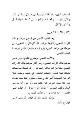 ‫ﺃﺼﺤﺎﺏ ﺍﻟﻤﻬﻥ، ﻭﺍﻟﻌﻼﻗﺎﺕ ﺍﻷﺴﺭﻴﺔ ﻤﻥ ﺨـﻼل ﻤﺭﻜـﺯ ﺍﻷﺏ‬
‫ﻭﺍﻷﻡ ﻭﺍﻷﺒﻨ ـﺎﺀ، ﻭﺍﻟﻌ ـﺎﺩﺍﺕ ﻭﺍﻟﻤﺭﺍﺴ ـﻴﻡ ﺍﻟﻤﺘﻌﻠﻘ ـﺔ ﺒﺎﻟﻤﺄﻜ ـل‬
 ‫ـ‬         ‫ـ‬           ‫ـ‬             ‫ـ‬
                                           ‫ﻭﺍﻟﻤﺸﺭﺏ)٣٣(.‬

                                   ‫ﺜﺎﻟﺜﺎ: ﺍﻷﺩﺏ ﺍﻟﺸﻌﺒﻲ:‬
                                                  ‫ﹰ‬
‫ﻴﻌﺩ ﺍﻷﺩﺏ ﺍﻟﺸﻌﺒﻲ ﻤﻥ ﺃﺒـﺭﺯ ﻤﻭﻀـﻭﻋﺎﺕ‬
‫ﺍﻟﺘﺭﺍﺙ ﺍﻟﺸﻌﺒﻲ ﻭﺃﻜﺜﺭﻫﺎ ﻋﺭﺍﻗﺔ.. ﻓﻘﺩ ﻜﺎﻥ ﺍﻟﺘﺭﺍﺙ ﺍﻟﺸﻌﺒﻲ ﻓـﻲ‬
‫ﻤﺭﺤﻠﺔ ﻤﻥ ﻤﺭﺍﺤل ﺘﻁﻭﺭﻩ ﻴﻘﻭﻡ ﺃﻭﻻ ﻭﺃﺨﻴـﺭﺍ ﻋﻠـﻰ ﺩﺭﺍﺴـﺔ‬
             ‫‪‬‬      ‫ﹰ‬
                                             ‫ﺍﻷﺩﺏ ﺍﻟﺸﻌﺒﻲ.‬
‫ﻭﺍﻷﺩﺏ ﺍﻟﺸﻌﺒﻲ ﻤﻭﻀﻭﻉ ﺘﻘﻠﻴﺩﻱ ﺒﺎﺭﺯ ﻤـﻥ‬
‫ﻤﻭﻀﻭﻋﺎﺕ ﺍﻟﺘﺭﺍﺙ ﺍﻟﺸﻌﺒﻲ، ﻭﻫﻭ ﺃﻜﺜﺭ ﻤﻭﻀﻭﻋﺎﺕ ﺍﻟﺘـﺭﺍﺙ‬
‫ﺍﻟﺸﻌﺒﻲ ﺤﻅﺎ ﻤﻥ ﺍﻟﺩﺭﺍﺴﺎﺕ ﻭﺍﻟﺒﺤﻭﺙ... ﻭﻗﺩ ﺸﺎﻋﺕ ﻤﺴـﻤﻴﺎﺕ‬
                                         ‫ﹰ‬
‫ﻤﺘﻌﺩﺩﺓ ﻟﻬﺫﺍ ﺍﻟﻤﻴﺩﺍﻥ ﻭﺍﺨﺘﻠﻑ ﺍﻟﺒﺎﺤﺜﻭﻥ ﻓﻲ ﺘﺤﺩﻴﺩ ﻤﻭﻀـﻭﻋﺎﺘﻪ‬
‫ﺍﻟﻔﺭﻋﻴﺔ ﺍﻟﺘﻔﺼﻴﻠﻴﺔ ﺍﻟﺘﻲ ﺘﻨﺩﺭﺝ ﺘﺤﺘﻪ ﻭﺍﺴﺘﻐﺭﻕ ﺫﻟﻙ ﺠﺩﻻ ﻁﻭﻴﻼ‬
‫ﹰ‬    ‫ﹰ‬
‫ﻟﻴﺱ ﻫﺫﺍ ﻤﺠﺎل ﺍﻟﺨﻭﺽ ﻓﻴﻪ ﻭﻟﻜﻨﻨﺎ ﻴﻤﻜﻥ ﺃﻥ ﻨﻘﻭل ﺃﻨﻪ ﻴﺴـﻤﻰ‬
‫ﺃﺤﻴﺎﻨﺎ ﺒﺎﻷﺩﺏ ﺍﻟﺸﻔﺎﻫﻰ " ‪ " Oral Literature‬ﺃﻭ ﺍﻷﺩﺏ ﺍﻟﻔﻨﻲ‬
               ‫ﺍﻟﻠﻔﻅﻰ " ‪ " Verbal Art‬ﺃﻭ ﺍﻷﺩﺏ ﺍﻟﺘﻌﺒﻴﺭﻱ.‬
‫ﻭﻴﻤﻜﻥ ﺘﻘﺴﻴﻡ ﻤﺠـﺎل ﺍﻷﺩﺏ ﺍﻟﺸـﻌﺒﻲ ﺇﻟـﻰ‬
                                             ‫ﺍﻷﻨﻭﺍﻉ ﺍﻵﺘﻴﺔ:‬
 