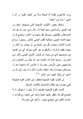 ‫ﻴﺭﺩﺩ ﺍﻟﻼﻋﺒﻭﻥ ﻜﻠﻤﺔ ﺃﻨﺎ ﺍﻟﻨﺤﻠﺔ ﺒﺩﻻ ﻤﻥ "ﺸﻔﺕ ﺍﻟﻘﻤﺭ" ﻭ "ﺃﻨـﺎ‬
                                   ‫ﺍﻟﺩﺒﻭﺭ" ﺒﺩﻻ ﻤﻥ "ﺸﻔﺘﻪ".‬
‫ﻭﻫﻨﺎﻙ ﺒﻌﺽ ﺍﻷﻟﻌﺎﺏ ﺍﻟﺸﻌﺒﻴﺔ ﺍﻟﺘﻲ ﺘﺴﺘﻬﺩﻑ ﺍﺨﺘﺒـﺎﺭ‬
‫ﻗﻭﺓ ﺍﻟﻴﺩﻴﻥ ﻭﺍﻟﺴﺎﻋﺩﻴﻥ ﻤﻨﻬﺎ ﻟﻌﺒﺔ ﺸﺩ ﺍﻷﻴـﺩﻱ، ﺤﻴـﺙ ﻴﻘـﻑ‬
‫ﺍﻟﻤﺘﺴﺎﺒﻘﺎﻥ ﻤﺘﻘﺎﺒﻠﻴﻥ، ﻭﻴﻤﺴﻙ ﻜل ﻤﻨﻬﻤﺎ ﻴﺩ ﺍﻵﺨﺭ، ﻭﻴﻀﻊ ﻜـل‬
‫ﻤﻨﻬﻤﺎ ﻗﺩﻤﻪ ﺍﻟﻴﻤﻨﻰ ﻤﺤﺎﺫﻴﺔ ﻟﻠﻘﺩﻡ ﺍﻟﻴﻤﻨﻰ ﻟﻶﺨﺭ ﻭﺒﻤﺠﺭﺩ ﺴﻤﺎﻉ‬
‫ﺇﺸﺎﺭﺓ ﺍﻻﺒﺘﺩﺍﺀ ﻴﺤﺎﻭل ﻜل ﻤﻥ ﺍﻟﻤﺘﺒﺎﺭﻴﻥ ﺃﻥ ﻴﺠﺫﺏ ﻴﺩ ﺍﻵﺨـﺭ‬
‫ﺒﺤﻴﺙ ﻴﻔﻘﺩﻩ ﺘﻭﺍﺯﻨﻪ، ﻭﺍﻟﻤﻐﻠﻭﺏ ﻫﻭ ﺍﻟﺫﻱ ﻴﺤﺭﻙ ﺃﻱ ﻤﻥ ﻗﺩﻤﻴﻪ‬
‫ﻤﻥ ﻤﻭﻀﻌﻬﺎ ﺒﺄﻱ ﻤﻥ ﻴﺩﻴﻪ، ﺜﻡ ﺘﺘﺒﺎﺩل ﺍﻷﻴﺩﻱ ﺍﻟﻴﻤﻨﻰ ﺒﺎﻷﻴـﺩﻱ‬
‫ﺍﻟﻴﺴﺭﻯ.. ﻭﻤﻨﻬﺎ ﻟﻌﺒﺔ ﺸﺩ ﺍﻟﻌﺼﺎ ﺤﻴـﺙ ﻴﺠﻠـﺱ ﺍﻟﻤﺘﺒﺎﺭﻴـﺎﻥ‬
‫ﻤﺘﻭﺍﺠﻬﻴﻥ ﻋﻠﻰ ﺍﻷﺭﺽ ﺒﺤﻴـﺙ ﺘـﺘﻼﻤﺱ ﺃﻗـﺩﺍﻤﻬﻤﺎ ﻤ ‪‬ـﺎ،‬
   ‫ﻌ‬
‫ﻭﻴﻤﺴﻜﺎﻥ ﺒﻌﺼﺎﺓ ﻭﻋﻨﺩ ﺇﻋﻁﺎﺀ ﺇﺸﺎﺭﺓ ﺍﻻﺒﺘـﺩﺍﺀ ﻴﺤـﺎﻭل ﻜـل‬
                      ‫ﻻﻋﺏ ﺃﻥ ﻴﺄﺨﺫ ﺍﻟﻌﺼﺎ ﻤﻥ ﺍﻵﺨﺭ )٢٣(.‬
‫ﺇﻥ ﺃﻟﻌﺎﺏ ﺍﻟﻘﻭﺓ ﺍﻟﺸﻌﺒﻴﺔ ﺘﺨﺘﻠﻑ ﻋﻥ ﺃﻟﻌﺎﺏ ﺍﻟﻘﻭﺓ ﺍﻟﺤﺩﻴﺜﺔ‬
            ‫ﺍﻟﺘﻲ ﻴﻌﺘﺭﻑ ﺒﻬﺎ ﺤﻜﺎﻡ ﺍﻷﻭﻟﻤﺒﻴﺎﺩ ﻟﻸﻟﻌﺎﺏ ﺍﻟﺩﻭﻟﻴﺔ.‬
‫ﺃﻟﻌﺎﺏ ﺍﻟﻘﻭﺓ ﺍﻟﺸﻌﺒﻴﺔ ﺘﺘﺼﻑ ﺃﻭﻻ ﺒﺄﻨﻬـﺎ ﺍﺭﺘﺠﺎﻟﻴـﺔ ﻻ‬
                   ‫ﹰ‬
‫ﺘﺨﻀﻊ ﻟﻘﻭﺍﻋﺩ ﻤﺘﻔﻕ ﻋﻠﻴﻬﺎ ﻋﻠﻤﻴﺎ ﻭﺇﻨﻤﺎ ﻫﻲ ﺘﺨﻀـﻊ ﻟﻘﻭﺍﻋـﺩ‬
                        ‫‪‬‬
        ‫ﻋﺎﺩﺍﺕ ﺍﻟﻠﻌﺏ ﻓﻲ ﻤﺠﺘﻤﻊ ﻤﻌﻴﻥ.. ﻭﺜﺎﻨﻴﺎ ﻫﻲ ﻤﺘﻭﺍﺭﺜﺔ.‬
                     ‫‪‬‬
 