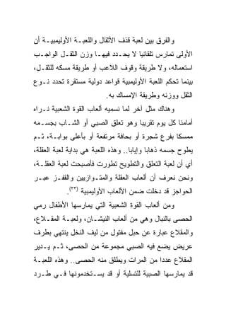 ‫ﻭﺍﻟﻔﺭﻕ ﺒﻴﻥ ﻟﻌﺒﺔ ﻗﺫﻑ ﺍﻷﺜﻘﺎل ﻭﺍﻟﻠﻌﺒـﺔ ﺍﻷﻭﻟﻴﻤﺒﻴـﺔ ﺃﻥ‬
‫ﺍﻷﻭﻟﻰ ﺘﻤﺎﺭﺱ ﺘﻠﻘﺎﺌﻴﺎ ﻻ ﻴﺤـﺩﺩ ﻓﻴﻬـﺎ ﻭﺯﻥ ﺍﻟﺜﻘـل ﺍﻟﻭﺍﺠـﺏ‬
                                  ‫‪‬‬
‫ﺍﺴﺘﻌﻤﺎﻟﻪ، ﻭﻻ ﻁﺭﻴﻘﺔ ﻭﻗﻭﻑ ﺍﻟﻼﻋﺏ ﺃﻭ ﻁﺭﻴﻘﺔ ﻤﺴﻜﻪ ﻟﻠﺜﻘـل،‬
‫ﺒﻴﻨﻤﺎ ﺘﺤﻜﻡ ﺍﻟﻠﻌﺒﺔ ﺍﻷﻭﻟﻴﻤﺒﻴﺔ ﻗﻭﺍﻋﺩ ﺩﻭﻟﻴﺔ ﻤﺴﺘﻘﺭﺓ ﺘﺤﺩﺩ ﻨـﻭﻉ‬
                          ‫ﺍﻟﺜﻘل ﻭﻭﺯﻨﻪ ﻭﻁﺭﻴﻘﺔ ﺍﻹﻤﺴﺎﻙ ﺒﻪ.‬
‫ﻭﻫﻨﺎﻙ ﻤﺜل ﺁﺨﺭ ﻟﻤﺎ ﻨﺴﻤﻴﻪ ﺃﻟﻌﺎﺏ ﺍﻟﻘﻭﺓ ﺍﻟﺸﻌﺒﻴﺔ ﻨـﺭﺍﻩ‬
‫ﺃﻤﺎﻤﻨﺎ ﻜل ﻴﻭﻡ ﺘﻘﺭﻴﺒﺎ ﻭﻫﻭ ﺘﻌﻠﻕ ﺍﻟﺼﺒﻲ ﺃﻭ ﺍﻟﺸـﺎﺏ ﺒﺠﺴـﻤﻪ‬
                                 ‫‪‬‬
‫ﻤﻤﺴﻜﺎ ﺒﻔﺭﻉ ﺸﺠﺭﺓ ﺃﻭ ﺒﺤﺎﻓﺔ ﻤﺭﺘﻔﻌﺔ ﺃﻭ ﺒﺄﻋﻠﻰ ﺒﻭﺍﺒـﺔ، ﺜـﻡ‬
                                                ‫ﹰ‬
‫ﻴﻁﻭﺡ ﺠﺴﻤﻪ ﺫﻫﺎﺒﺎ ﻭﺇﻴﺎﺒﺎ.. ﻭﻫﺫﻩ ﺍﻟﻠﻌﺒﺔ ﻫﻲ ﺒﺩﺍﻴﺔ ﻟﻌﺒﺔ ﺍﻟﻌﻘﻠﺔ،‬
                                     ‫‪‬‬      ‫‪‬‬
‫ﺃﻱ ﺃﻥ ﻟﻌﺒﺔ ﺍﻟﺘﻌﻠﻕ ﻭﺍﻟﺘﻁﻭﻴﺢ ﺘﻁﻭﺭﺕ ﻓﺄﺼﺒﺤﺕ ﻟﻌﺒﺔ ﺍﻟﻌﻘﻠـﺔ،‬
‫ﻭﻨﺤﻥ ﻨﻌﺭﻑ ﺃﻥ ﺃﻟﻌﺎﺏ ﺍﻟﻌﻘﻠﺔ ﻭﺍﻟﻤﺘـﻭﺍﺯﻴﻴﻥ ﻭﺍﻟﻘﻔـﺯ ﻋﺒـﺭ‬
            ‫ﺍﻟﺤﻭﺍﺠﺯ ﻗﺩ ﺩﺨﻠﺕ ﻀﻤﻥ ﺍﻷﻟﻌﺎﺏ ﺍﻷﻭﻟﻴﻤﺒﻴﺔ )٣٣(.‬
‫ﻭﻤﻥ ﺃﻟﻌﺎﺏ ﺍﻟﻘﻭﺓ ﺍﻟﺸﻌﺒﻴﺔ ﺍﻟﺘﻲ ﻴﻤﺎﺭﺴﻬﺎ ﺍﻷﻁﻔﺎل ﺭﻤﻲ‬
‫ﺍﻟﺤﺼﻰ ﺒﺎﻟﻨﺒﺎل ﻭﻫﻲ ﻤﻥ ﺃﻟﻌﺎﺏ ﺍﻟﻨﻴﺸـﺎﻥ، ﻭﻟﻌﺒـﺔ ﺍﻟﻤﻘـﻼﻉ،‬
‫ﻭﺍﻟﻤﻘﻼﻉ ﻋﺒﺎﺭﺓ ﻋﻥ ﺤﺒل ﻤﻔﺘﻭل ﻤﻥ ﻟﻴﻑ ﺍﻟﻨﺨل ﻴﻨﺘﻬﻲ ﺒﻁﺭﻑ‬
‫ﻋﺭﻴﺽ ﻴﻀﻊ ﻓﻴﻪ ﺍﻟﺼﺒﻲ ﻤﺠﻤﻭﻋﺔ ﻤﻥ ﺍﻟﺤﺼﻰ، ﺜـﻡ ﻴـﺩﻴﺭ‬
‫ﺍﻟﻤﻘﻼﻉ ﻋﺩﺩﺍ ﻤﻥ ﺍﻟﻤﺭﺍﺕ ﻭﻴﻁﻠﻕ ﻤﻨﻪ ﺍﻟﺤﺼﻰ.. ﻭﻫﺫﻩ ﺍﻟﻠﻌﺒـﺔ‬
                                          ‫‪‬‬
‫ﻗﺩ ﻴﻤﺎﺭﺴﻬﺎ ﺍﻟﺼﺒﻴﺔ ﻟﻠﺘﺴﻠﻴﺔ ﺃﻭ ﻗﺩ ﻴﺴـﺘﺨﺩﻤﻭﻨﻬﺎ ﻓـﻲ ﻁـﺭﺩ‬
 