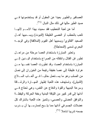 ‫ﺍﻟﻌﺼﺎﻓﻴﺭ ﻭﺍﻟﻁﻴﻭﺭ ﺒﻌﻴﺩﺍ ﻋﻥ ﺍﻟﺤﻘﻭل ﺃﻭ ﻗﺩ ﻴﺴﺘﺨﺩﻤﻭﻨﻬﺎ ﻓـﻲ‬
                                ‫‪‬‬
                   ‫ﺼﻴﺩ ﺍﻟﻁﻴﺭ ﻤﺜﻠﻬﺎ ﻓﻲ ﺫﻟﻙ ﻤﺜل ﺍﻟﻨﺒﺎل )٤٣(.‬
‫ﺃﻤﺎ ﻋﻥ ﻟﻌﺒﺔ ﺍﻟﺘﺤﻁﻴﺏ ﻓﻘﺩ ﺴﻤﻴﺕ ﺒﻬﺫﺍ ﺍﻻﺴـﻡ ﻷﻨﻬـﺎ‬
‫ﺘﻠﻌﺏ ﺒﺎﻟﺤﻁﺏ ﺃﻭ ﺍﻟﻌﺼﻰ ﺍﻟﻐﻠﻴﻅﺔ )ﺍﻟﻨﺒﻭﺕ( ﻭﻴﺴـﻤﻴﻬﺎ ﺃﻫـل‬
‫ﺍﻟﺼﻌﻴﺩ "ﺍﻟﻘﺎﻟﻭﻱ" ﻭﻴﺴﻤﻴﻬﺎ ﺃﻫل ﺍﻟﻔﻴﻭﻡ )ﺍﻟﻤﻼﻗﻔﺔ( ﻭﻓﻲ ﺍﻟﻭﺠـﻪ‬
                                 ‫ﺍﻟﺒﺤﺭﻱ ﺘﺴﻤﻰ )ﺍﻟﻤﺤﺎﺠﻠﺔ(.‬
‫ﻭﺘﻌﺘﺒﺭ ﺍﻟﻤﺒﺎﺭﺯﺓ ﺒﺎﺴﺘﺨﺩﺍﻡ ﺍﻟﻌﺼﺎ ﻤﺭﺤﻠﺔ ﻤﻥ ﻤﺭﺍﺤـل‬
‫ﺘﻁﻭﺭ ﻓﻥ ﺍﻟﻘﺘﺎل ﻭﺍﻨﺘﻘﺎﻟﻪ ﻤﻥ ﺍﻟﺼﺭﺍﻉ ﺒﺎﺴﺘﺨﺩﺍﻡ ﺍﻟﻴـﺩﻴﻥ ﺇﻟـﻰ‬
‫ﺍﻟﻤﺒﺎﺭﺯﺓ ﺒﺎﺴﺘﺨﺩﺍﻡ ﺍﻟﻌﺼﺎ، ﻭﻗﺩ ﺘﻁﻭﺭﺕ ﺍﻟﻌﺼﺎ ﻨﻔﺴـﻬﺎ ﻤـﻥ‬
‫ﻫﺭﺍﻭﺓ ﻏﻠﻴﻅﺔ ﺇﻟﻰ ﻋﺼﺎ ﺨﻔﻴﻔﺔ ﺭﻓﻴﻌﺔ ﻤﻥ ﺍﻟﺨﻴﺯﺭﺍﻥ ﺇﻟﻰ ﻨﺼل‬
‫ﻤﻥ ﺍﻟﺼﻠﺏ ﻭﻫﻭ ﻤﺎ ﻴﺴـﺘﻌﻤل ﺤﺎﻟ ‪‬ـﺎ ﻓـﻲ ﺃﻟﻌـﺎﺏ ﺍﻟﺴـﻼﺡ‬
                    ‫ﻴ‬
‫)ﺍﻟﺸﻴﺵ(، ﻭﺘﺴﺘﻬﺩﻑ ﻫﺫﻩ ﺍﻟﻠﻌﺒﺔ ﺇﻅﻬﺎﺭ ﺍﻟﻤﻬـﺎﺭﺓ ﻭﺍﻟﺭﺸـﺎﻗﺔ‬
‫ﻭﺴﺭﻋﺔ ﺍﻟﺒﺩﻴﻬﺔ ﻭﺍﻟﻘﻭﺓ ﻭﺍﻟﺩﻓﺎﻉ ﻋﻥ ﺍﻟﻨﻔﺱ، ﻭﻫﻲ ﺘﺤﺘﺎﺝ ﻓـﻲ‬
‫ﺃﺩﺍﺌﻬﺎ ﺇﻟﻰ ﻗﺩﺭ ﻜﺒﻴﺭ ﻤﻥ ﺍﻟﻠﻴﺎﻗﺔ ﺍﻟﺒﺩﻨﻴﺔ ﻭﺨﻔﺔ ﺍﻟﺤﺭﻜﺔ ﻭﺍﻟﻴﻘﻅـﺔ‬
‫ﻭﺍﻟﺘﻭﺍﻓﻕ ﺍﻟﻌﻀﻠﻲ ﻭﺍﻟﻌﺼﺒﻲ، ﻭﺘﺘﻤﻴﺯ ﻫﺫﻩ ﺍﻟﻠﻌﺒﺔ ﺒﺎﺸﺘﺭﺍﻙ ﻜل‬
‫ﻋﻀﻼﺕ ﺍﻟﺠﺴﻡ ﻓﻲ ﺃﺩﺍﺌﻬﺎ ﻤﻤﺎ ﻴﺘـﻴﺢ ﻟﻤﻤﺎﺭﺴـﻬﺎ ﺃﻥ ﻴـﺩﺭﺏ‬
                                   ‫ﺠﺴﻤﻪ ﺘﺩﺭﻴﺒﺎ ﺸﺎﻤﻼ )٥٣(.‬
                                         ‫ﹰ‬     ‫‪‬‬
 