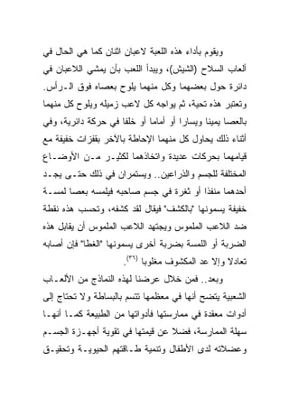 ‫ﻭﻴﻘﻭﻡ ﺒﺄﺩﺍﺀ ﻫﺫﻩ ﺍﻟﻠﻌﺒﺔ ﻻﻋﺒﺎﻥ ﺍﺜﻨﺎﻥ ﻜﻤﺎ ﻫﻲ ﺍﻟﺤﺎل ﻓﻲ‬
‫ﺃﻟﻌﺎﺏ ﺍﻟﺴﻼﺡ )ﺍﻟﺸﻴﺵ(، ﻭﻴﺒﺩﺃ ﺍﻟﻠﻌﺏ ﺒﺄﻥ ﻴﻤﺸﻲ ﺍﻟﻼﻋﺒﺎﻥ ﻓﻲ‬
‫ﺩﺍﺌﺭﺓ ﺤﻭل ﺒﻌﻀﻬﻤﺎ ﻭﻜل ﻤﻨﻬﻤﺎ ﻴﻠﻭﺡ ﺒﻌﺼﺎﻩ ﻓﻭﻕ ﺍﻟـﺭﺃﺱ.‬
‫ﻭﺘﻌﺘﺒﺭ ﻫﺫﻩ ﺘﺤﻴﺔ، ﺜﻡ ﻴﻭﺍﺠﻪ ﻜل ﻻﻋﺏ ﺯﻤﻴﻠﻪ ﻭﻴﻠﻭﺡ ﻜل ﻤﻨﻬﻤﺎ‬
‫ﺒﺎﻟﻌﺼﺎ ﻴﻤﻴﻨﺎ ﻭﻴﺴﺎﺭﺍ ﺃﻭ ﺃﻤﺎﻤﺎ ﺃﻭ ﺨﻠﻔﺎ ﻓﻲ ﺤﺭﻜﺔ ﺩﺍﺌﺭﻴﺔ، ﻭﻓﻲ‬
                     ‫ﹰ‬       ‫‪‬‬        ‫‪‬‬      ‫ﹰ‬
‫ﺃﺜﻨﺎﺀ ﺫﻟﻙ ﻴﺤﺎﻭل ﻜل ﻤﻨﻬﻤﺎ ﺍﻹﺤﺎﻁﺔ ﺒﺎﻵﺨﺭ ﺒﻘﻔﺯﺍﺕ ﺨﻔﻴﻔﺔ ﻤﻊ‬
‫ﻗﻴﺎﻤﻬﻤﺎ ﺒﺤﺭﻜﺎﺕ ﻋﺩﻴﺩﺓ ﻭﺍﺘﺨﺎﺫﻫﻤﺎ ﻟﻜﺜﻴـﺭ ﻤـﻥ ﺍﻷﻭﻀـﺎﻉ‬
‫ﺍﻟﻤﺨﺘﻠﻔﺔ ﻟﻠﺠﺴﻡ ﻭﺍﻟﺫﺭﺍﻋﻴﻥ.. ﻭﻴﺴﺘﻤﺭﺍﻥ ﻓﻲ ﺫﻟﻙ ﺤﺘـﻰ ﻴﺠـﺩ‬
‫ﺃﺤﺩﻫﻤﺎ ﻤﻨﻔﺫﺍ ﺃﻭ ﺜﻐﺭﺓ ﻓﻲ ﺠﺴﻡ ﺼﺎﺤﺒﻪ ﻓﻴﻠﻤﺴﻪ ﺒﻌﺼﺎ ﻟﻤﺴـﺔ‬
                                        ‫ﹰ‬
‫ﺨﻔﻴﻔﺔ ﻴﺴﻤﻭﻨﻬﺎ "ﺒﺎﻟﻜﺸﻑ" ﻓﻴﻘﺎل ﻟﻘﺩ ﻜﺸﻔﻪ، ﻭﺘﺤﺴﺏ ﻫﺫﻩ ﻨﻘﻁﺔ‬
‫ﻀﺩ ﺍﻟﻼﻋﺏ ﺍﻟﻤﻠﻤﻭﺱ ﻭﻴﺠﺘﻬﺩ ﺍﻟﻼﻋﺏ ﺍﻟﻤﻠﻤﻭﺱ ﺃﻥ ﻴﻘﺎﺒل ﻫﺫﻩ‬
‫ﺍﻟﻀﺭﺒﺔ ﺃﻭ ﺍﻟﻠﻤﺴﺔ ﺒﻀﺭﺒﺔ ﺃﺨﺭﻯ ﻴﺴﻤﻭﻨﻬﺎ "ﺍﻟﻐﻁﺎ" ﻓﺈﻥ ﺃﺼﺎﺒﻪ‬
                      ‫ﺘﻌﺎﺩﻻ ﻭﺇﻻ ﻋﺩ ﺍﻟﻤﻜﺸﻭﻑ ﻤﻐﻠﻭﺒﺎ )٦٣(.‬
                             ‫‪‬‬
‫ﻭﺒﻌﺩ.. ﻓﻤﻥ ﺨﻼل ﻋﺭﻀﻨﺎ ﻟﻬﺫﻩ ﺍﻟﻨﻤﺎﺫﺝ ﻤﻥ ﺍﻷﻟﻌـﺎﺏ‬
‫ﺍﻟﺸﻌﺒﻴﺔ ﻴﺘﻀﺢ ﺃﻨﻬﺎ ﻓﻲ ﻤﻌﻅﻤﻬﺎ ﺘﺘﺴﻡ ﺒﺎﻟﺒﺴﺎﻁﺔ ﻭﻻ ﺘﺤﺘﺎﺝ ﺇﻟﻰ‬
‫ﺃﺩﻭﺍﺕ ﻤﻌﻘﺩﺓ ﻓﻲ ﻤﻤﺎﺭﺴﺘﻬﺎ ﻓﺄﺩﻭﺍﺘﻬﺎ ﻤﻥ ﺍﻟﻁﺒﻴﻌﺔ ﻜﻤـﺎ ﺃﻨﻬـﺎ‬
‫ﺴﻬﻠﺔ ﺍﻟﻤﻤﺎﺭﺴﺔ، ﻓﻀﻼ ﻋﻥ ﻗﻴﻤﺘﻬﺎ ﻓﻲ ﺘﻘﻭﻴﺔ ﺃﺠﻬـﺯﺓ ﺍﻟﺠﺴـﻡ‬
‫ﻭﻋﻀﻼﺘﻪ ﻟﺩﻯ ﺍﻷﻁﻔﺎل ﻭﺘﻨﻤﻴﺔ ﻁـﺎﻗﺘﻬﻡ ﺍﻟﺤﻴﻭﻴـﺔ ﻭﺘﺤﻘﻴـﻕ‬
 