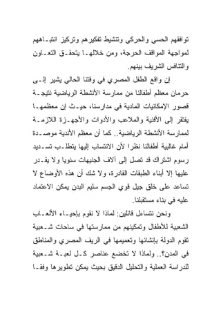 ‫ﺘﻭﺍﻓﻘﻬﻡ ﺍﻟﺤﺴﻲ ﻭﺍﻟﺤﺭﻜﻲ ﻭﺘﻨﺸﻴﻁ ﺘﻔﻜﻴﺭﻫﻡ ﻭﺘﺭﻜﻴﺯ ﺍﻨﺘﺒـﺎﻫﻬﻡ‬
‫ﻟﻤﻭﺍﺠﻬﺔ ﺍﻟﻤﻭﺍﻗﻑ ﺍﻟﺤﺭﺠﺔ، ﻭﻤﻥ ﺨﻼﻟﻬـﺎ ﻴﺘﺤﻘـﻕ ﺍﻟﺘﻌـﺎﻭﻥ‬
                                  ‫ﻭﺍﻟﺘﻨﺎﻓﺱ ﺍﻟﺸﺭﻴﻑ ﺒﻴﻨﻬﻡ.‬
‫ﺇﻥ ﻭﺍﻗﻊ ﺍﻟﻁﻔل ﺍﻟﻤﺼﺭﻱ ﻓﻲ ﻭﻗﺘﻨﺎ ﺍﻟﺤﺎﻟﻲ ﻴﺸﻴﺭ ﺇﻟـﻰ‬
‫ﺤﺭﻤﺎﻥ ﻤﻌﻅﻡ ﺃﻁﻔﺎﻟﻨﺎ ﻤﻥ ﻤﻤﺎﺭﺴﺔ ﺍﻷﻨﺸﻁﺔ ﺍﻟﺭﻴﺎﻀﻴﺔ ﻨﺘﻴﺠـﺔ‬
‫ﻗﺼﻭﺭ ﺍﻹﻤﻜﺎﻨﻴﺎﺕ ﺍﻟﻤﺎﺩﻴﺔ ﻓﻲ ﻤﺩﺍﺭﺴﻨﺎ، ﺤﻴـﺙ ﺇﻥ ﻤﻌﻅﻤﻬـﺎ‬
‫ﻴﻔﺘﻘﺭ ﺇﻟﻰ ﺍﻷﻓﻨﻴﺔ ﻭﺍﻟﻤﻼﻋﺏ ﻭﺍﻷﺩﻭﺍﺕ ﻭﺍﻷﺠﻬـﺯﺓ ﺍﻟﻼﺯﻤـﺔ‬
‫ﻟﻤﻤﺎﺭﺴﺔ ﺍﻷﻨﺸﻁﺔ ﺍﻟﺭﻴﺎﻀﻴﺔ.. ﻜﻤﺎ ﺃﻥ ﻤﻌﻅﻡ ﺍﻷﻨﺩﻴﺔ ﻤﻭﺼـﺩﺓ‬
‫ﺃﻤﺎﻡ ﻏﺎﻟﺒﻴﺔ ﺃﻁﻔﺎﻟﻨﺎ ﻨﻅﺭﺍ ﻷﻥ ﺍﻻﻨﺘﺴﺎﺏ ﺇﻟﻴﻬﺎ ﻴﺘﻁﻠـﺏ ﺘﺴـﺩﻴﺩ‬
                                ‫‪‬‬
‫ﺭﺴﻭﻡ ﺍﺸﺘﺭﺍﻙ ﻗﺩ ﺘﺼل ﺇﻟﻰ ﺁﻻﻑ ﺍﻟﺠﻨﻴﻬﺎﺕ ﺴﻨﻭﻴﺎ ﻭﻻ ﻴﻘـﺩﺭ‬
          ‫‪‬‬
‫ﻋﻠﻴﻬﺎ ﺇﻻ ﺃﺒﻨﺎﺀ ﺍﻟﻁﺒﻘﺎﺕ ﺍﻟﻘﺎﺩﺭﺓ، ﻭﻻ ﺸﻙ ﺃﻥ ﻫﺫﻩ ﺍﻷﻭﻀﺎﻉ ﻻ‬
‫ﺘﺴﺎﻋﺩ ﻋﻠﻰ ﺨﻠﻕ ﺠﻴل ﻗﻭﻱ ﺍﻟﺠﺴﻡ ﺴﻠﻴﻡ ﺍﻟﺒﺩﻥ ﻴﻤﻜﻥ ﺍﻻﻋﺘﻤﺎﺩ‬
                                   ‫ﻋﻠﻴﻪ ﻓﻲ ﺒﻨﺎﺀ ﻤﺴﺘﻘﺒﻠﻨﺎ.‬
‫ﻭﻨﺤﻥ ﻨﺘﺴﺎﺀل ﻗﺎﺌﻠﻴﻥ: ﻟﻤﺎﺫﺍ ﻻ ﻨﻘﻭﻡ ﺒﺈﺤﻴـﺎﺀ ﺍﻷﻟﻌـﺎﺏ‬
‫ﺍﻟﺸﻌﺒﻴﺔ ﻟﻸﻁﻔﺎل ﻭﺘﻤﻜﻴﻨﻬﻡ ﻤﻥ ﻤﻤﺎﺭﺴﺘﻬﺎ ﻓﻲ ﺴﺎﺤﺎﺕ ﺸـﻌﺒﻴﺔ‬
‫ﺘﻘﻭﻡ ﺍﻟﺩﻭﻟﺔ ﺒﺈﻨﺸﺎﺌﻬﺎ ﻭﺘﻌﻤﻴﻤﻬﺎ ﻓﻲ ﺍﻟﺭﻴﻑ ﺍﻟﻤﺼﺭﻱ ﻭﺍﻟﻤﻨﺎﻁﻕ‬
‫ﻓﻲ ﺍﻟﻤﺩﻥ؟.. ﻭﻟﻤﺎﺫﺍ ﻻ ﺘﺨﻀﻊ ﻋﻨﺎﺼﺭ ﻜـل ﻟﻌﺒـﺔ ﺸـﻌﺒﻴﺔ‬
‫ﻟﻠﺩﺭﺍﺴﺔ ﺍﻟﻌﻤﻠﻴﺔ ﻭﺍﻟﺘﺤﻠﻴل ﺍﻟﺩﻗﻴﻕ ﺒﺤﻴﺙ ﻴﻤﻜﻥ ﺘﻁﻭﻴﺭﻫﺎ ﻭﻓ ﹰـﺎ‬
  ‫ﻘ‬
 