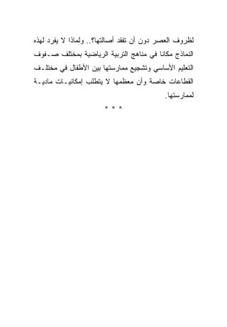 ‫ﻟﻅﺭﻭﻑ ﺍﻟﻌﺼﺭ ﺩﻭﻥ ﺃﻥ ﺘﻔﻘﺩ ﺃﺼﺎﻟﺘﻬﺎ؟.. ﻭﻟﻤﺎﺫﺍ ﻻ ﻴﻔﺭﺩ ﻟﻬﺫﻩ‬
‫ﺍﻟﻨﻤﺎﺫﺝ ﻤﻜﺎﻨﺎ ﻓﻲ ﻤﻨﺎﻫﺞ ﺍﻟﺘﺭﺒﻴﺔ ﺍﻟﺭﻴﺎﻀﻴﺔ ﺒﻤﺨﺘﻠﻑ ﺼـﻔﻭﻑ‬
                                        ‫ﹰ‬
‫ﺍﻟﺘﻌﻠﻴﻡ ﺍﻷﺴﺎﺴﻲ ﻭﺘﺸﺠﻴﻊ ﻤﻤﺎﺭﺴﺘﻬﺎ ﺒﻴﻥ ﺍﻷﻁﻔﺎل ﻓﻲ ﻤﺨﺘﻠـﻑ‬
‫ﺍﻟﻘﻁﺎﻋﺎﺕ ﺨﺎﺼﺔ ﻭﺃﻥ ﻤﻌﻅﻤﻬﺎ ﻻ ﻴﺘﻁﻠﺏ ﺇﻤﻜﺎﻨﻴـﺎﺕ ﻤﺎﺩﻴـﺔ‬
                                           ‫ﻟﻤﻤﺎﺭﺴﺘﻬﺎ.‬
                       ‫***‬
 