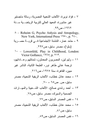 ‫٧ – ﻓﺅﺍﺩ ﻨﻭﻴﺭﺓ، ﺍﻷﻟﻌﺎﺏ ﺍﻟﺸﻌﺒﻴﺔ ﺍﻟﻤﺼﺭﻴﺔ، ﺭﺴﺎﻟﺔ ﻤﺎﺠﺴﺘﻴﺭ‬
‫ﻏﻴﺭ ﻤﻨﺸﻭﺭﺓ، ﺍﻟﻤﻌﻬﺩ ﺍﻟﻌﺎﻟﻲ ﻟﻠﺘﺭﺒﻴﺔ ﺍﻟﺭﻴﺎﻀـﻴﺔ ﺴـﻨﺔ‬
                                 ‫٢٦٩١، ﺹ٩٩.‬
‫,‪٨ – Roheim G, Psycho Anlysis and Atropology‬‬
    ‫.٠٤٢ .‪New York, International Press ١٩٥٠, p‬‬
‫٩ – ﺤﺎﻤﺩ ﻋﻤﺎﺭ، ﺍﻟﺘﻨﺸﺌﺔ ﺍﻻﺠﺘﻤﺎﻋﻴﺔ ﻓـﻲ ﻗﺭﻴـﺔ ﻤﺼـﺭﻴﺔ‬
                   ‫)ﺴﻠﻭﺍ(، ﻤﺼﺩﺭ ﺴﺎﺒﻕ، ﺹ٧٩٢.‬
‫:‪١٠ – Lowenfeld, Play in Childhood, London‬‬
    ‫.٣١٢ .‪Victor Gollancz, ١٩٦٥, p‬‬
‫١١ – ﻭﻟﻴﻡ ﻟﻴﻥ، ﺍﻟﻤﺼﺭﻴﻭﻥ ﺍﻟﻤﺤﺩﺜﻭﻥ، ﺸﻤﺎﺌﻠﻬﻡ ﻭﻋـﺎﺩﺍﺘﻬﻡ،‬
‫ﺘﺭﺠﻤﺔ ﻋﺩﻟﻲ ﻁﺎﻫﺭ ﻨﻭﺭ، ﺍﻟﻁﺒﻌﺔ ﺍﻟﺜﺎﻨﻴﺔ، ﺍﻟﻨﺎﺸﺭ ﻏﻴﺭ‬
              ‫ﻤﺒﻴﻥ، ﺍﻟﻘﺎﻫﺭﺓ، ﺴﻨﺔ ٥٧٩١، ﺹ٦١٢.‬
‫٢١ – ﻤﺤﻤﺩ ﻋﺎﺩل ﺨﻁﺎﺏ، ﺍﻷﻟﻌﺎﺏ ﺍﻟﺭﻴﻔﻴﺔ ﺍﻟﺸﻌﺒﻴﺔ، ﻤﺼﺩﺭ‬
                       ‫ﺴﺎﺒﻕ، ﺹ. ﺹ٥٦ – ٠٧.‬
‫٣١ – ﺃﺤﻤﺩ ﺭﺸﺩﻱ ﺼﺎﻟﺢ، ﺍﻷﻟﻌﺎﺏ ﺍﻟﺸـﻌﺒﻴﺔ ﻭﺍﻟﻤﻬـﺎﺭﺍﺕ‬
          ‫ﺍﻟﺠﺴﻤﻴﺔ ﻭﺍﻟﺴﻴﺭﻙ، ﻤﺼﺩﺭ ﺴﺎﺒﻕ، ﺹ٨٧.‬
                    ‫٤١ – ﻨﻔﺱ ﺍﻟﻤﺼﺩﺭ ﺍﻟﺴﺎﺒﻕ، ﺹ٧٧.‬
‫٥١ – ﻤﺤﻤﺩ ﻋﺎﺩل ﺨﻁﺎﺏ، ﺍﻷﻟﻌﺎﺏ ﺍﻟﺭﻴﻔﻴﺔ ﺍﻟﺸﻌﺒﻴﺔ، ﻤﺼﺩﺭ‬
                                  ‫ﺴﺎﺒﻕ، ﺹ١٨.‬
                    ‫٦١ – ﻨﻔﺱ ﺍﻟﻤﺼﺩﺭ ﺍﻟﺴﺎﺒﻕ، ﺹ٩٨.‬
 