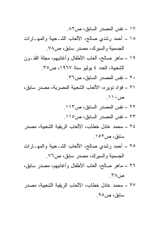 ‫٧١ – ﻨﻔﺱ ﺍﻟﻤﺼﺩﺭ ﺍﻟﺴﺎﺒﻕ، ﺹ٢٨.‬
‫٨١ – ﺃﺤﻤﺩ ﺭﺸﺩﻱ ﺼﺎﻟﺢ، ﺍﻷﻟﻌﺎﺏ ﺍﻟﺸـﻌﺒﻴﺔ ﻭﺍﻟﻤﻬـﺎﺭﺍﺕ‬
          ‫ﺍﻟﺠﺴﻤﻴﺔ ﻭﺍﻟﺴﻴﺭﻙ، ﻤﺼﺩﺭ ﺴﺎﺒﻕ، ﺹ٨٧.‬
‫٩١ – ﻤﺎﻫﺭ ﺼﺎﻟﺢ، ﺃﻟﻌﺎﺏ ﺍﻷﻁﻔﺎل ﻭﺃﻏﺎﻨﻴﻬﻡ، ﻤﺠﻠﺔ ﺍﻟﻔﻨـﻭﻥ‬
       ‫ﺍﻟﺸﻌﺒﻴﺔ، ﺍﻟﻌﺩﺩ ٤ ﻴﻭﻟﻴﻭ ﺴﻨﺔ ٧٦٩١، ﺹ٥٣.‬
                   ‫٠٢ – ﻨﻔﺱ ﺍﻟﻤﺼﺩﺭ ﺍﻟﺴﺎﺒﻕ، ﺹ٦٣.‬
‫١٢ – ﻓﺅﺍﺩ ﻨﻭﻴﺭﻩ، ﺍﻷﻟﻌﺎﺏ ﺍﻟﺸﻌﺒﻴﺔ ﺍﻟﻤﺼﺭﻴﺔ، ﻤﺼﺩﺭ ﺴﺎﺒﻕ،‬
                                     ‫ﺹ٠١١.‬
                  ‫٢٢ – ﻨﻔﺱ ﺍﻟﻤﺼﺩﺭ ﺍﻟﺴﺎﺒﻕ، ﺹ٣١١.‬
                  ‫٣٢ – ﻨﻔﺱ ﺍﻟﻤﺼﺩﺭ ﺍﻟﺴﺎﺒﻕ، ﺹ٥١١.‬
‫٤٢ – ﻤﺤﻤﺩ ﻋﺎﺩل ﺨﻁﺎﺏ، ﺍﻷﻟﻌﺎﺏ ﺍﻟﺭﻴﻔﻴﺔ ﺍﻟﺸﻌﺒﻴﺔ، ﻤﺼﺩﺭ‬
                               ‫ﺴﺎﺒﻕ، ﺹ٢٥١.‬
‫٥٢ – ﺃﺤﻤﺩ ﺭﺸﺩﻱ ﺼﺎﻟﺢ، ﺍﻷﻟﻌﺎﺏ ﺍﻟﺸـﻌﺒﻴﺔ ﻭﺍﻟﻤﻬـﺎﺭﺍﺕ‬
          ‫ﺍﻟﺠﺴﻤﻴﺔ ﻭﺍﻟﺴﻴﺭﻙ، ﻤﺼﺩﺭ ﺴﺎﺒﻕ، ﺹ٦٧.‬
‫٦٢ – ﻤﺎﻫﺭ ﺼﺎﻟﺢ، ﺃﻟﻌﺎﺏ ﺍﻷﻁﻔﺎل ﻭﺃﻏﺎﻨﻴﻬﻡ، ﻤﺼﺩﺭ ﺴﺎﺒﻕ،‬
                                       ‫ﺹ٨٣.‬
‫٧٢ – ﻤﺤﻤﺩ ﻋﺎﺩل ﺨﻁﺎﺏ، ﺍﻷﻟﻌﺎﺏ ﺍﻟﺭﻴﻔﻴﺔ ﺍﻟﺸﻌﺒﻴﺔ، ﻤﺼﺩﺭ‬
                                 ‫ﺴﺎﺒﻕ، ﺹ٥٩.‬
 