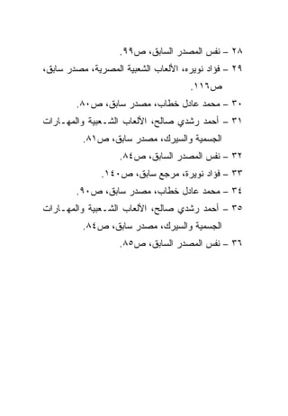 ‫٨٢ – ﻨﻔﺱ ﺍﻟﻤﺼﺩﺭ ﺍﻟﺴﺎﺒﻕ، ﺹ٩٩.‬
‫٩٢ – ﻓﺅﺍﺩ ﻨﻭﻴﺭﻩ، ﺍﻷﻟﻌﺎﺏ ﺍﻟﺸﻌﺒﻴﺔ ﺍﻟﻤﺼﺭﻴﺔ، ﻤﺼﺩﺭ ﺴﺎﺒﻕ،‬
                                     ‫ﺹ٦١١.‬
        ‫٠٣ – ﻤﺤﻤﺩ ﻋﺎﺩل ﺨﻁﺎﺏ، ﻤﺼﺩﺭ ﺴﺎﺒﻕ، ﺹ٠٨.‬
‫١٣ – ﺃﺤﻤﺩ ﺭﺸﺩﻱ ﺼﺎﻟﺢ، ﺍﻷﻟﻌﺎﺏ ﺍﻟﺸـﻌﺒﻴﺔ ﻭﺍﻟﻤﻬـﺎﺭﺍﺕ‬
          ‫ﺍﻟﺠﺴﻤﻴﺔ ﻭﺍﻟﺴﻴﺭﻙ، ﻤﺼﺩﺭ ﺴﺎﺒﻕ، ﺹ١٨.‬
                   ‫٢٣ – ﻨﻔﺱ ﺍﻟﻤﺼﺩﺭ ﺍﻟﺴﺎﺒﻕ، ﺹ٤٨.‬
              ‫٣٣ – ﻓﺅﺍﺩ ﻨﻭﻴﺭﺓ، ﻤﺭﺠﻊ ﺴﺎﺒﻕ، ﺹ٠٤١.‬
        ‫٤٣ – ﻤﺤﻤﺩ ﻋﺎﺩل ﺨﻁﺎﺏ، ﻤﺼﺩﺭ ﺴﺎﺒﻕ، ﺹ٠٩.‬
‫٥٣ – ﺃﺤﻤﺩ ﺭﺸﺩﻱ ﺼﺎﻟﺢ، ﺍﻷﻟﻌﺎﺏ ﺍﻟﺸـﻌﺒﻴﺔ ﻭﺍﻟﻤﻬـﺎﺭﺍﺕ‬
          ‫ﺍﻟﺠﺴﻤﻴﺔ ﻭﺍﻟﺴﻴﺭﻙ، ﻤﺼﺩﺭ ﺴﺎﺒﻕ، ﺹ٤٨.‬
                   ‫٦٣ – ﻨﻔﺱ ﺍﻟﻤﺼﺩﺭ ﺍﻟﺴﺎﺒﻕ، ﺹ٥٨.‬
 