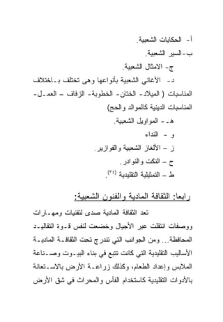 ‫ﺃ- ﺍﻟﺤﻜﺎﻴﺎﺕ ﺍﻟﺸﻌﺒﻴﺔ.‬
                                         ‫ﺏ- ﺍﻟﺴﻴﺭ ﺍﻟﺸﻌﺒﻴﺔ.‬
                                ‫ﺝ- ﺍﻻﻤﺜﺎل ﺍﻟﺸﻌﺒﻴﺔ.‬
‫ﺩ- ﺍﻷﻏﺎﻨﻲ ﺍﻟﺸﻌﺒﻴﺔ ﺒﺄﻨﻭﺍﻋﻬﺎ ﻭﻫﻰ ﺘﺨﺘﻠﻑ ﺒـﺎﺨﺘﻼﻑ‬
‫ﺍﻟﻤﻨﺎﺴﺒﺎﺕ ) ﺍﻟﻤﻴﻼﺩ- ﺍﻟﺨﺘﺎﻥ- ﺍﻟﺨﻁﻭﺒﺔ- ﺍﻟﺯﻓﺎﻑ – ﺍﻟﻌﻤـل-‬
                          ‫ﺍﻟﻤﻨﺎﺴﺒﺎﺕ ﺍﻟﺩﻴﻨﻴﺔ ﻜﺎﻟﻤﻭﺍﻟﺩ ﻭﺍﻟﺤﺞ(‬
                            ‫ﻫـ- ﺍﻟﻤﻭﺍﻭﻴل ﺍﻟﺸﻌﺒﻴﺔ.‬
                                         ‫ﻭ - ﺍﻟﻨﺩﺍﺀ‬
                     ‫ﺯ – ﺍﻷﻟﻐﺎﺯ ﺍﻟﺸﻌﺒﻴﺔ ﻭﺍﻟﻔﻭﺍﺯﻴﺭ.‬
                               ‫ﺡ – ﺍﻟﻨﻜﺕ ﻭﺍﻟﻨﻭﺍﺩﺭ.‬
                         ‫ﻁ – ﺍﻟﺘﻤﺜﻴﻠﻴﺔ ﺍﻟﺘﻘﻠﻴﺩﻴﺔ )٤٣(.‬

              ‫ﺭﺍﺒﻌﺎ: ﺍﻟﺜﻘﺎﻓﺔ ﺍﻟﻤﺎﺩﻴﺔ ﻭﺍﻟﻔﻨﻭﻥ ﺍﻟﺸﻌﺒﻴﺔ:‬
‫ﺘﻌﺩ ﺍﻟﺜﻘﺎﻓﺔ ﺍﻟﻤﺎﺩﻴﺔ ﺼﺩﻯ ﻟﺘﻘﻨﻴﺎﺕ ﻭﻤﻬـﺎﺭﺍﺕ‬
‫ﻭﻭﺼﻔﺎﺕ ﺍﻨﺘﻘﻠﺕ ﻋﺒﺭ ﺍﻷﺠﻴﺎل ﻭﺨﻀﻌﺕ ﻟﻨﻔﺱ ﻗـﻭﺓ ﺍﻟﺘﻘﺎﻟﻴـﺩ‬
‫ﺍﻟﻤﺤﺎﻓﻅﺔ... ﻭﻤﻥ ﺍﻟﺠﻭﺍﻨﺏ ﺍﻟﺘﻲ ﺘﻨﺩﺭﺝ ﺘﺤﺕ ﺍﻟﺜﻘﺎﻓـﺔ ﺍﻟﻤﺎﺩﻴـﺔ‬
‫ﺍﻷﺴﺎﻟﻴﺏ ﺍﻟﺘﻘﻠﻴﺩﻴﺔ ﺍﻟﺘﻲ ﻜﺎﻨﺕ ﺘﺘﺒﻊ ﻓﻲ ﺒﻨﺎﺀ ﺍﻟﺒﻴـﻭﺕ ﻭﺼـﻨﺎﻋﺔ‬
‫ﺍﻟﻤﻼﺒﺱ ﻭﺇﻋﺩﺍﺩ ﺍﻟﻁﻌﺎﻡ، ﻭﻜﺫﻟﻙ ﺯﺭﺍﻋـﺔ ﺍﻷﺭﺽ ﺒﺎﻻﺴـﺘﻌﺎﻨﺔ‬
‫ﺒﺎﻷﺩﻭﺍﺕ ﺍﻟﺘﻘﻠﻴﺩﻴﺔ ﻜﺎﺴﺘﺨﺩﺍﻡ ﺍﻟﻔﺄﺱ ﻭﺍﻟﻤﺤﺭﺍﺙ ﻓﻲ ﺸﻕ ﺍﻷﺭﺽ‬
 