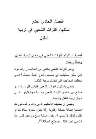 ‫ﺍﻟﻔﺼل ﺍﻟﺤﺎﺩﻱ ﻋﺸﺭ‬
  ‫ﺍﺴﺘﻠﻬﺎﻡ ﺍﻟﺘﺭﺍﺙ ﺍﻟﺸﻌﺒﻲ ﻓﻲ ﺘﺭﺒﻴﺔ‬
                    ‫ﺍﻟﻁﻔل‬


‫ﺃﻫﻤﻴﺔ ﺍﺴﺘﻠﻬﺎﻡ ﺍﻟﺘﺭﺍﺙ ﺍﻟﺸﻌﺒﻲ ﻓﻲ ﻤﺠﺎل ﺘﺭﺒﻴﺔ ﺍﻟﻁﻔل‬
                                        ‫ﻭﻨﻤﺎﺫﺝ ﻤﻨﻪ:‬
‫ﻴﺯﺨﺭ ﺍﻟﺘﺭﺍﺙ ﺍﻟﺸﻌﺒﻲ ﺒﺎﻟﻜﺜﻴﺭ ﻤﻥ ﺍﻟﻌﻨﺎﺼـﺭ ﻭﺍﻟﻤـﻭﺍﺩ‬
‫ﺍﻟﺘﻲ ﻴﻤﻜﻥ ﺍﺴﺘﻠﻬﺎﻤﻬﺎ ﻓﻲ ﺘﺼﻤﻴﻡ ﻭﺇﻨﺘﺎﺝ ﺃﻋﻤﺎل ﻤﺤﺩﺜـﺔ ﻓـﻲ‬
               ‫ﻤﺨﺘﻠﻑ ﺍﻟﻤﺠﺎﻻﺕ ﺍﻟﺘﻲ ﺘﺘﺼل ﺒﺘﺭﺒﻴﺔ ﺍﻟﻁﻔل.‬
‫ﻭﻨﻌﻨﻲ ﺒﺎﺴﺘﻠﻬﺎﻡ ﺍﻟﺘﺭﺍﺙ ﺍﻟﺸﻌﺒﻲ ﺍﻗﺘﺒﺎﺱ ﻜل ﻤـﺎ ﻫـﻭ‬
‫ﺼﺎﻟﺢ ﻤﻥ ﻋﻨﺎﺼﺭ ﺍﻟﺘﺭﺍﺙ ﺍﻟﺸﻌﺒﻲ ﻭﻤـﻭﺍﺩﻩ ﻭﺘﻭﻅﻴﻔﻬـﺎ ﻓـﻲ‬
                             ‫ﻤﺠﺎل ﺘﺭﺒﻴﺔ ﺍﻟﻁﻔل ﻭﺘﻌﻠﻴﻤﻪ.‬
‫ﻭﻴﻨﺒﻐﻲ ﺃﻥ ﻴﻀﻴﻑ ﺍﻻﺴﺘﻠﻬﺎﻡ ﺇﻟـﻰ ﻭﺍﻗـﻊ ﺍﻟﻤـﺄﺜﻭﺭﺍﺕ‬
‫ﺍﻟﺸﻌﺒﻴﺔ ﺇﻀﺎﻓﺔ ﺠﻤﺎﻟﻴﺔ ﻭﻓﻜﺭﻴﺔ ﻭﺃﻻ ﻴﻜﻭﻥ ﻤﺠﺭﺩ ﻤﺤﺎﻜـﺎﺓ ﺃﻭ‬
‫ﺘﻘﻠﻴﺩ، ﻜﺫﻟﻙ ﻻ ﻴﻨﺒﻐﻲ ﺃﻥ ﻴﻜﻭﻥ ﻋﻤﻠﻴﺔ ﻤﺴﺦ ﻭﺘﺯﻴﻴﻑ ﻟﻠﺘـﺭﺍﺙ‬
                  ‫ﺍﻟﺸﻌﺒﻲ ﺘﺤﺕ ﺇﻁﺎﺭ ﻤﺼﻁﻠﺢ ﺍﻟﺤﺩﺍﺜﺔ )١(.‬
 