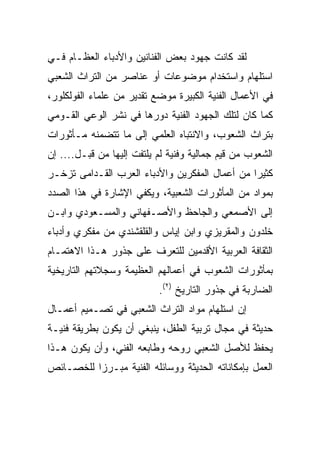 ‫ﻟﻘﺩ ﻜﺎﻨﺕ ﺠﻬﻭﺩ ﺒﻌﺽ ﺍﻟﻔﻨﺎﻨﻴﻥ ﻭﺍﻷﺩﺒﺎﺀ ﺍﻟﻌﻅـﺎﻡ ﻓـﻲ‬
‫ﺍﺴﺘﻠﻬﺎﻡ ﻭﺍﺴﺘﺨﺩﺍﻡ ﻤﻭﻀﻭﻋﺎﺕ ﺃﻭ ﻋﻨﺎﺼﺭ ﻤﻥ ﺍﻟﺘﺭﺍﺙ ﺍﻟﺸﻌﺒﻲ‬
‫ﻓﻲ ﺍﻷﻋﻤﺎل ﺍﻟﻔﻨﻴﺔ ﺍﻟﻜﺒﻴﺭﺓ ﻤﻭﻀﻊ ﺘﻘﺩﻴﺭ ﻤﻥ ﻋﻠﻤﺎﺀ ﺍﻟﻔﻭﻟﻜﻠﻭﺭ،‬
‫ﻜﻤﺎ ﻜﺎﻥ ﻟﺘﻠﻙ ﺍﻟﺠﻬﻭﺩ ﺍﻟﻔﻨﻴﺔ ﺩﻭﺭﻫﺎ ﻓﻲ ﻨﺸﺭ ﺍﻟﻭﻋﻲ ﺍﻟﻘـﻭﻤﻲ‬
‫ﺒﺘﺭﺍﺙ ﺍﻟﺸﻌﻭﺏ، ﻭﺍﻻﻨﺘﺒﺎﻩ ﺍﻟﻌﻠﻤﻲ ﺇﻟﻰ ﻤﺎ ﺘﺘﻀﻤﻨﻪ ﻤـﺄﺜﻭﺭﺍﺕ‬
‫ﺍﻟﺸﻌﻭﺏ ﻤﻥ ﻗﻴﻡ ﺠﻤﺎﻟﻴﺔ ﻭﻓﻨﻴﺔ ﻟﻡ ﻴﻠﺘﻔﺕ ﺇﻟﻴﻬﺎ ﻤﻥ ﻗﺒـل.... ﺇﻥ‬
‫ﻜﺜﻴﺭﺍ ﻤﻥ ﺃﻋﻤﺎل ﺍﻟﻤﻔﻜﺭﻴﻥ ﻭﺍﻷﺩﺒﺎﺀ ﺍﻟﻌﺭﺏ ﺍﻟﻘـﺩﺍﻤﻰ ﺘﺯﺨـﺭ‬
                                                ‫‪‬‬
‫ﺒﻤﻭﺍﺩ ﻤﻥ ﺍﻟﻤﺄﺜﻭﺭﺍﺕ ﺍﻟﺸﻌﺒﻴﺔ، ﻭﻴﻜﻔﻲ ﺍﻹﺸﺎﺭﺓ ﻓﻲ ﻫﺫﺍ ﺍﻟﺼﺩﺩ‬
‫ﺇﻟﻰ ﺍﻷﺼﻤﻌﻲ ﻭﺍﻟﺠﺎﺤﻅ ﻭﺍﻷﺼـﻔﻬﺎﻨﻲ ﻭﺍﻟﻤﺴـﻌﻭﺩﻱ ﻭﺍﺒـﻥ‬
‫ﺨﻠﺩﻭﻥ ﻭﺍﻟﻤﻘﺭﻴﺯﻱ ﻭﺍﺒﻥ ﺇﻴﺎﺱ ﻭﺍﻟﻘﻠﻘﺸﻨﺩﻱ ﻤﻥ ﻤﻔﻜﺭﻱ ﻭﺃﺩﺒﺎﺀ‬
‫ﺍﻟﺜﻘﺎﻓﺔ ﺍﻟﻌﺭﺒﻴﺔ ﺍﻷﻗﺩﻤﻴﻥ ﻟﻠﺘﻌﺭﻑ ﻋﻠﻰ ﺠﺫﻭﺭ ﻫـﺫﺍ ﺍﻻﻫﺘﻤـﺎﻡ‬
‫ﺒﻤﺄﺜﻭﺭﺍﺕ ﺍﻟﺸﻌﻭﺏ ﻓﻲ ﺃﻋﻤﺎﻟﻬﻡ ﺍﻟﻌﻅﻴﻤﺔ ﻭﺴﺠﻼﺘﻬﻡ ﺍﻟﺘﺎﺭﻴﺨﻴﺔ‬
                           ‫ﺍﻟﻀﺎﺭﺒﺔ ﻓﻲ ﺠﺫﻭﺭ ﺍﻟﺘﺎﺭﻴﺦ )٢(.‬
‫ﺇﻥ ﺍﺴﺘﻠﻬﺎﻡ ﻤﻭﺍﺩ ﺍﻟﺘﺭﺍﺙ ﺍﻟﺸﻌﺒﻲ ﻓﻲ ﺘﺼـﻤﻴﻡ ﺃﻋﻤـﺎل‬
‫ﺤﺩﻴﺜﺔ ﻓﻲ ﻤﺠﺎل ﺘﺭﺒﻴﺔ ﺍﻟﻁﻔل، ﻴﻨﺒﻐﻲ ﺃﻥ ﻴﻜﻭﻥ ﺒﻁﺭﻴﻘﺔ ﻓﻨﻴـﺔ‬
‫ﻴﺤﻔﻅ ﻟﻸﺼل ﺍﻟﺸﻌﺒﻲ ﺭﻭﺤﻪ ﻭﻁﺎﺒﻌﻪ ﺍﻟﻔﻨﻲ، ﻭﺃﻥ ﻴﻜﻭﻥ ﻫـﺫﺍ‬
‫ﺍﻟﻌﻤل ﺒﺈﻤﻜﺎﻨﺎﺘﻪ ﺍﻟﺤﺩﻴﺜﺔ ﻭﻭﺴﺎﺌﻠﻪ ﺍﻟﻔﻨﻴﺔ ﻤﺒـﺭﺯﺍ ﻟﻠﺨﺼـﺎﺌﺹ‬
          ‫‪‬‬
 