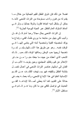 ‫ﻓﻀﻼ ﻋﻥ ﺫﻟﻙ ﻓﺈﻥ ﺘﺫﻭﻕ ﺍﻟﻁﻔل ﻟﻠﻘﻴﻡ ﺍﻟﺠﻤﺎﻟﻴﺔ ﻤﻥ ﺨﻼل ﻤـﺎ‬
‫ﻴﻘﺩﻡ ﻟﻪ ﻤﻥ ﻓﻨﻭﻥ ﻭﺁﺩﺍﺏ ﻤﺴﺘﻭﺤﺎﺓ ﻤﻥ ﺍﻟﺘﺭﺍﺙ ﺍﻟﺸﻌﺒﻲ ﻷﻤﺘـﻪ‬
‫ﻴﻤﻜﻥ ﺃﻥ ﻴﺸﻜل ﻟﺩﻴﻪ ﺍﺘﺠﺎﻫﺎ ﻓﻜﺭﻴﺎ ﻭﺘﺫﻭﻗﺎ ﺠﻤﺎﻟﻴﺎ ﻴـﺅﺜﺭ ﻓـﻲ‬
           ‫‪‬‬      ‫ﹰ‬      ‫‪‬‬
   ‫ﺃﻨﻤﺎﻁ ﺍﻟﺴﻠﻭﻙ ﺍﻟﻌﺎﻡ ﻟﻠﻁﻔل ﻋﺒﺭ ﺍﻟﺤﻴﺎﺓ ﺍﻟﻴﻭﻤﻴﺔ ﺍﻟﺠﺎﺭﻴﺔ )٤(.‬
‫ﺇﻥ ﺍﻟﺘﺭﺍﺙ ﺍﻟﺸﻌﺒﻲ ﻴﻤﺜل ﻤﺠﺎﻻ ﺭﺤﺒﺎ ﺃﻤﺎﻡ ﻜـل ﻓﻨـﺎﻥ‬
                ‫‪‬‬
‫ﻭﺃﺩﻴﺏ ﻟﻜﻲ ﻴﻨﻬل ﻤﻥ ﻤﻨﺎﺒﻌﻪ ﻤﺎ ﻴﺭﻭﻱ ﻅﻤﺄﻩ ﺍﻟﻔﻨﻲ، ﻭﺇﺒﺩﺍﻉ ﻤﺎ‬
‫ﻴﺅﻜﺩ ﺸﺨﺼﻴﺘﻪ ﺍﻟﻔﻨﻴﺔ ﻭﺸﺨﺼﻴﺔ ﺃﻤﺘﻪ ﺍﻟﺘﻲ ﻴﻨﺘﻤﻲ ﺇﻟﻴﻬـﺎ ﻓـﻲ‬
‫ﺍﻟﻭﻗﺕ ﻨﻔﺴﻪ.. ﻭﻫﻭ ﻋﻥ ﻁﺭﻴﻕ ﻫﺫﺍ ﺍﻻﺴـﺘﻠﻬﺎﻡ ﻴﺜﻤـﺭ ﺜﻤـﺭﺓ‬
‫ﻨﺎﻀﺠﺔ ﺃﺭﻴﺠﻬﺎ ﺤﺏ ﺍﻟﻭﻁﻥ ﻭﻤﺫﺍﻗﻬﺎ ﺍﻟﻭﻓﺎﺀ ﻟﻠﺸـﻌﺏ.. ﺫﻟـﻙ‬
‫ﺍﻟﺸﻌﺏ ﺍﻟﺫﻱ ﺃﻋﻁﺎﻩ ﻤﻥ ﺠﻬﺩﻩ ﻤﺎ ﺠﻌﻠﻪ ﻤﻨﺒـﺭﺍ ﻤـﻥ ﻤﻨـﺎﺒﺭ‬
            ‫‪‬‬
‫ﺍﻹﻋﻼﻡ ﻋﻥ ﻗﻴﻡ ﻭﺘﻘﺎﻟﻴﺩ ﺍﻟﻤﺠﺘﻤﻊ، ﻭﺤﻴﻥ ﻴﺘﻭﺠـﻪ ﺍﻷﺩﻴـﺏ ﺃﻭ‬
‫ﺍﻟﻔﻨﺎﻥ ﺇﻟﻰ ﺍﺴﺘﻠﻬﺎﻡ ﻋﻨﺎﺼﺭ ﺍﻟﺘﺭﺍﺙ ﺍﻟﺸﻌﺒﻲ ﻓﻲ ﺃﻋﻤﺎل ﺘﺘﺼـل‬
‫ﺒﺘﻨﺸﺌﺔ ﺍﻟﻁﻔل ﻭﺘﺜﻘﻴﻔﻪ، ﻓﻬﻭ ﻴﺴـﺘﻬﺩﻑ ﺍﻟﻜﺸـﻑ ﻋـﻥ ﺍﻟﻘـﻴﻡ‬
‫ﺍﻹﻨﺴﺎﻨﻴﺔ ﺍﻟﻌﻠﻴﺎ ﻓﻲ ﻫﺫﺍ ﺍﻹﺒﺩﺍﻉ ﺍﻟﺸﻌﺒﻲ، ﻭﺃﻨﻪ ﺒﻌﻤﻠـﻪ ﻴﻀـﻔﻲ‬
‫ﺤﺩﺍﺜﺔ ﻋﻠﻰ ﺍﻟﻘﺩﻴﻡ، ﻜﻤﺎ ﺃﻨﻪ ﻴﻌﻁﻲ ﺃﺼـﺎﻟﺔ ﻹﺒﺩﺍﻋـﻪ ﺍﻟﻔﻨـﻲ‬
‫ﺍﻟﺤﺩﻴﺙ ﻓﻲ ﺘﻭﺍﺼل ﺜﻘﺎﻓﻲ ﺒﻴﻥ ﻤﺎ ﻜﺎﻥ ﻭﻤﺎ ﻫـﻭ ﻗـﺎﺩﻡ ﻓـﻲ‬
                                         ‫ﻤﺴﺘﻘﺒل ﺍﻷﻴﺎﻡ )٥(.‬
 