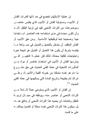 ‫ﺇﻥ ﻋﻤﻠﻴﺔ ﺍﻻﺴﺘﻠﻬﺎﻡ ﺘﺨﻀﻊ ﻓﻲ ﺤﺩ ﺫﺍﺘﻬﺎ ﻟﻘﺩﺭﺍﺕ ﺍﻟﻔﻨﺎﻥ‬
‫ﺃﻭ ﺍﻷﺩﻴﺏ، ﻭﻤﺴﺌﻭﻟﻴﺔ ﺍﻟﻔﻨﺎﻥ ﺃﻭ ﺍﻷﺩﻴﺏ ﺍﻟﺫﻱ ﻴﻘﺘﺒﺱ ﻋﻨﺎﺼـﺭ‬
‫ﻭﻤﻭﻀﻭﻋﺎﺕ ﻤﻥ ﺍﻟﺘﺭﺍﺙ ﺍﻟﺸﻌﺒﻲ ﺘﻔﻴﺩ ﻓﻲ ﺘﺭﺒﻴﺔ ﺍﻟﻁﻔل ﻻﺒـﺩ‬
‫ﻭﺃﻥ ﺘﻜﻭﻥ ﻤﺤﺩﺩﺓ ﻓﻲ ﻤﺩﻯ ﺍﺴﺘﺨﺩﺍﻤﻪ ﻫﺫﻩ ﺍﻟﻌﻨﺎﺼﺭ ﺍﺴـﺘﺨﺩﺍﻤﺎ‬
‫ﺠﻴﺩﺍ ﻭﺼﺤﻴﺤﺎ ﺘﺒﻌﺎ ﻟﻭﻅﻴﻔﺘﻬﺎ ﺍﻷﺴﺎﺴﻴﺔ.. ﻭﻤﻥ ﺤﻕ ﺍﻷﺩﻴﺏ ﺃﻭ‬
                                    ‫‪ ‬‬
‫ﺍﻟﻔﻨﺎﻥ ﺍﻟﻤﺜﻘﻑ ﺃﻥ ﻴﺘﺩﺨل ﺒﺎﻟﺘﻌﺩﻴل ﻭﺍﻟﺘﺒﺩﻴل ﻓﻲ ﺼـﻴﺎﻏﺔ ﻤـﺎ‬
‫ﻴﻘﺘﺒﺴﻪ ﺒﺸﺭﻁ ﺃﻥ ﻴﻜﻭﻥ ﻫﺫﺍ ﺍﻟﺘﻌﺩﻴل ﺃﻭ ﺍﻟﺘﺒﺩﻴل ﻫﻭ ﻨﺘﻴﺠﺔ ﺨﺒﺭﺓ‬
‫ﻭﺍﺤﺘﻴﺎﺠﺎﺕ ﺜﻘﺎﻓﻴﺔ ﻤﺤﺩﺜﺔ، ﻟﺫﻟﻙ ﻓﺈﻥ ﻋﻤﻠﻴـﺔ ﺍﻟﺘﻐﻴﻴـﺭ ﺍﻟﺘـﻲ‬
‫ﻴﻤﺎﺭﺴﻬﺎ ﺍﻟﻔﻨﺎﻥ ﺃﻭ ﺍﻷﺩﻴﺏ ﻓﻲ ﺍﺴﺘﺨﺩﺍﻡ ﻋﻨﺎﺼﺭ ﺃﻭ ﻤﻭﺍﺩ ﻤـﻥ‬
‫ﺍﻟﻤﺄﺜﻭﺭﺍﺕ ﺍﻟﺸﻌﺒﻴﺔ ﻓﻲ ﻋﻤﻠﻪ ﺍﻟﻔﻨﻲ ﺍﻟﺤﺩﻴﺙ ﻫﻲ ﺤﻕ ﻤﺸـﺭﻭﻉ‬
‫ﻤﺎ ﺩﺍﻡ ﻫﻭ ﻨﻔﺴﻪ ﻤﺘﻤﻜﻨﺎ ﻤﻥ ﺨﺒﺭﺘﻪ ﺍﻟﻔﻨﻴﺔ ﻭﺍﻷﺩﺒﻴـﺔ، ﻭﻋﻠـﻰ‬
                                 ‫ﹰ‬
‫ﺇﺩﺭﺍﻙ ﺘﺎﻡ ﺒﻁﺒﻴﻌﺔ ﻭﺘﺎﺭﻴﺦ ﺍﻟﻤﺎﺩﺓ ﺍﻟﺘﻲ ﻴﺴﺘﻠﻬﻤﻬﺎ ﻓﻲ ﻋﻤﻠﻪ ﺍﻟﻔﻨﻲ‬
                                               ‫ﺍﻟﺤﺩﻴﺙ )٦(.‬
‫ﺇﻥ ﺍﻟﻔﻨﺎﻥ ﺃﻭ ﺍﻷﺩﻴﺏ ﺍﻟﺫﻱ ﻴﺴﺘﻭﺤﻲ ﻋﻤﻼ ﻜـﺎﻤﻼ ﻤـﻥ‬
    ‫ﹰ‬     ‫ﹰ‬
‫ﺍﻟﺘﺭﺍﺙ ﺍﻟﺸﻌﺒﻲ ﺃﻭ ﻋﻨﺎﺼﺭ ﻤﻨﻪ، ﻭﻴﻭﻅﻔﻪ ﻓﻲ ﻤﺠـﺎل ﺘﺭﺒﻴـﺔ‬
‫ﺍﻟﻁﻔل ﻭﺘﻨﺸﺌﺘﻪ، ﻟﻥ ﻴﺤﻤﻴﻪ ﻫﺫﺍ ﺍﻟﺘﺭﺍﺙ ﺍﻟﺸﻌﺒﻲ ﺃﻭ ﻴﺩﺍﻓﻊ ﻋﻨـﻪ،‬
‫ﺒل ﺴﻴﻜﻭﻥ ﻫﺫﺍ ﺍﻟﺘﺭﺍﺙ ﺍﻟﺸﻌﺒﻲ ﻨﻔﺴﻪ ﻤﺤﻜﺎ ﺃﻭ ﻗﺎﻀﻴﺎ ﻴﺤﺎﻜﻤـﻪ‬
         ‫‪‬‬        ‫ﹰ‬
                                             ‫ﻋﻠﻰ ﻤﺎ ﻗﺩﻤﻪ.‬
 