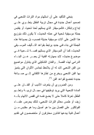 ‫ﻴﻨﺒﻐﻲ ﺍﻟﺘﺄﻜﻴﺩ ﻋﻠﻰ ﺃﻥ ﺍﺴﺘﻠﻬﺎﻡ ﻤﻭﺍﺩ ﺍﻟﺘﺭﺍﺙ ﺍﻟﺸﻌﺒﻲ ﻓﻲ‬
‫ﺘﺼﻤﻴﻡ ﺃﻋﻤﺎل ﺠﺩﻴﺩﺓ ﻓﻲ ﻤﺠﺎل ﺘﺭﺒﻴﺔ ﺍﻟﻁﻔل ﻴﻨﻁـﻭﻱ ﻋﻠـﻰ‬
‫ﺇﺒﺩﺍﻉ ﻭﺍﺒﺘﻜﺎﺭ، ﻓﺎﻟﻤﻭﺴﻴﻘﺎﺭ ﺍﻟﺫﻱ ﻴﺴﺘﻠﻬﻡ ﻟﺤﻨﺎ ﺸﻌﺒﻴﺎ، ﺃﻭ ﻴﻘﺘﺒﺱ‬
           ‫‪‬‬     ‫ﹰ‬
‫ﺠﻤﻠﺔ ﻤﻭﺴﻴﻘﻴﺔ ﺸﻌﺒﻴﺔ ﻓﻲ ﻋﻤﻠﻪ ﺍﻟﺤﺩﻴﺙ، ﻻ ﻴﻜﻭﻥ ﺫﻟﻙ ﺒﺘﻭﺯﻴﻊ‬
‫ﻫﺫﺍ ﺍﻟﻠﺤﻥ ﻋﻠﻰ ﺁﻻﺕ ﻤﻭﺴﻴﻘﻴﺔ ﺤﺩﻴﺜﺔ ﻓﺤﺴﺏ، ﺒل ﺒﺼﻴﺎﻏﺔ ﻫﺫﻩ‬
‫ﺍﻟﺠﻤﻠﺔ ﻓﻲ ﺒﻨﺎﺀ ﻓﻨﻲ ﺠﺩﻴﺩ ﻴﺭﺘﺒﻁ ﺒﻘﻭﺍﻋﺩ ﺍﻟﺘـﺄﻟﻴﻑ ﺍﻟﻤﻭﺴـﻴﻘﻲ‬
‫ﺍﻟﺤﺩﻴﺙ، ﻜﻤﺎ ﺃﻥ ﺍﻟﻤﻭﺴﻴﻘﺎﺭ ﺍﻟﺫﻱ ﻴﺴﺘﻠﻬﻡ ﻗﺼـﺔ ﺸـﻌﺒﻴﺔ ﻓـﻲ‬
‫ﻤﻭﻀﻭﻉ ﺤﺩﻴﺙ، ﻻﺒﺩ ﺒﻤﻬﺎﺭﺘﻪ ﺍﻟﻔﻨﻴﺔ ﺃﻥ ﻴﻌﺒـﺭ ﻋـﻥ ﺍﻟﺒﻨـﺎﺀ‬
‫ﺍﻟﺩﺭﺍﻤﻲ ﻟﻬﺫﻩ ﺍﻟﻘﺼﺔ.. ﻭﺍﻟﻔﻨﺎﻥ ﺍﻟﺘﺸﻜﻴﻠﻲ ﺍﻟﺫﻱ ﻴﺘﻨﺎﻭل ﻤﻭﺍﻀﻴﻊ‬
‫ﻤﻥ ﺍﻟﻔﻥ ﺍﻟﺸﻌﺒﻲ ﻻﺒﺩ ﻟﻪ ﺃﻥ ﻴﻼﺤﻅ ﺘﺠﺎﻨﺱ ﺍﻷﻟﻭﺍﻥ ﺍﻟﺘﻲ ﻴﺘﻤﻴﺯ‬
‫ﺒﻬﺎ ﺍﻟﻔﻥ ﺍﻟﺸﻌﺒﻲ ﻭﻴﺨﺭﺝ ﻤﻥ ﺇﻁﺎﺭﻫﺎ ﺍﻟﺘﻠﻘﺎﺌﻲ ﺇﻟـﻰ ﺼـﻴﺎﻏﺔ‬
                             ‫ﺠﺩﻴﺩﺓ ﺘﺨﻀﻊ ﻟﻘﻭﺍﻋﺩ ﺍﻟﻔﻥ )٧(.‬
‫ﻭﻤﻥ ﺍﻟﻀﺭﻭﺭﻱ ﺃﻥ ﻴﺘﻌﺭﻑ ﺍﻷﺩﻴﺏ ﺃﻭ ﺍﻟﻔﻨـﺎﻥ ﻋﻠـﻰ‬
‫ﺍﻟﻤﺎﺩﺓ ﺍﻟﺸﻌﺒﻴﺔ ﺍﻟﺘﻲ ﻴﺭﻴﺩ ﺘﻭﻅﻴﻔﻬﺎ ﻓﻲ ﻤﺠـﺎل ﺘﺭﺒﻴـﺔ ﻭﺘﻌﻠـﻴﻡ‬
‫ﺍﻟﻁﻔل ﺘﻌﺭﻓﺎ ﻜﺎﻤﻼ ﺤﺘﻰ ﻻ ﻴﻀﻊ ﻨﻔﺴﻪ ﻓﻲ ﻗﻔﺹ ﺍﻻﺘﻬﺎﻡ ﺒﺄﻨـﻪ‬
                                   ‫ﹰ‬     ‫ﹰ‬
‫ﺯﻴﻑ ﺃﻭ ﻁﻤﺱ ﻤﻌﺎﻟﻡ ﺍﻟﺘﺭﺍﺙ ﺍﻟﺸﻌﺒﻲ، ﻟﺫﻟﻙ ﻴﺤﺭﺹ ﻋﻠﻤـﺎﺀ‬
‫ﺍﻟﻔﻭﻟﻜﻠﻭﺭ ﻋﻠﻰ ﺍﻟﻔﺼل ﺒﻴﻥ ﻤﺎ ﻫﻭ ﺃﺼﻴل ﻭﻤﺎ ﻫﻭ ﻤﻘﺘﺒﺱ ﻤـﻥ‬
‫ﺃﻋﻤﺎل ﻓﻨﻴﺔ ﻴﺒﺩﻋﻬﺎ ﻓﻨﺎﻨﻭﻥ ﻤﺤﺘﺭﻓﻭﻥ ﺃﻭ ﻤﺘﺨﺼﺼﻭﻥ ﻓﻲ ﺘﻘﺩﻴﻡ‬
 