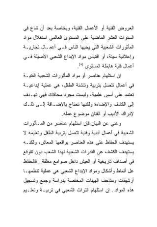 ‫ﺍﻟﻌﺭﻭﺽ ﺍﻟﻔﻨﻴﺔ ﺃﻭ ﺍﻷﻋﻤﺎل ﺍﻟﻔﻨﻴﺔ، ﻭﺒﺨﺎﺼﺔ ﺒﻌﺩ ﺃﻥ ﺸﺎﻉ ﻓﻲ‬
‫ﺍﻟﺴﻨﻭﺍﺕ ﺍﻟﻌﺸﺭ ﺍﻟﻤﺎﻀﻴﺔ ﻋﻠﻰ ﺍﻟﻤﺴﺘﻭﻯ ﺍﻟﻌﺎﻟﻤﻲ ﺍﺴﺘﻐﻼل ﻤﻭﺍﺩ‬
‫ﺍﻟﻤﺄﺜﻭﺭﺍﺕ ﺍﻟﺸﻌﺒﻴﺔ ﺍﻟﺘﻲ ﻴﺤﺒﻬﺎ ﺍﻟﻨﺎﺱ ﻓـﻲ ﺃﻋﻤـﺎل ﺘﺠﺎﺭﻴـﺔ‬
‫ﻭﺇﻋﻼﻨﻴﺔ ﺴﻴﺌﺔ، ﺃﻭ ﺍﻗﺘﺒﺎﺱ ﻤﻭﺍﺩ ﺍﻹﺒﺩﺍﻉ ﺍﻟﺸﻌﺒﻲ ﺍﻷﺼﻴﻠﺔ ﻓـﻲ‬
                           ‫ﺃﻋﻤﺎل ﻓﻨﻴﺔ ﻫﺎﺒﻁﺔ ﺍﻟﻤﺴﺘﻭﻯ )٨(.‬
‫ﺇﻥ ﺍﺴﺘﻠﻬﺎﻡ ﻋﻨﺎﺼﺭ ﺃﻭ ﻤﻭﺍﺩ ﺍﻟﻤﺄﺜﻭﺭﺍﺕ ﺍﻟﺸﻌﺒﻴﺔ ﺍﻟﻔﻨﻴـﺔ‬
‫ﻓﻲ ﺃﻋﻤﺎل ﺘﺘﺼل ﺒﺘﺭﺒﻴﺔ ﻭﺘﻨﺸﺌﺔ ﺍﻟﻁﻔل، ﻫﻲ ﻋﻤﻠﻴﺔ ﺇﺒﺩﺍﻋﻴـﺔ‬
‫ﺘﻌﺘﻤﺩ ﻋﻠﻰ ﺃﺴﺱ ﻋﻠﻤﻴﺔ، ﻭﻟﻴﺴﺕ ﻤﺠﺭﺩ ﻤﺤﺎﻜﺎﺓ، ﻓﻬﻲ ﺘﻬـﺩﻑ‬
‫ﺇﻟﻰ ﺍﻟﻜﺸﻑ ﻭﺍﻹﻀﺎﺀﺓ ﻭﻟﻜﻨﻬﺎ ﺘﺤﺘﺎﺝ ﺒﺎﻹﻀـﺎﻓﺔ ﺇﻟـﻰ ﺫﻟـﻙ‬
                   ‫ﻹﺩﺭﺍﻙ ﺍﻷﺩﻴﺏ ﺃﻭ ﺍﻟﻔﻨﺎﻥ ﻤﻭﻀﻭﻉ ﻋﻤﻠﻪ.‬
‫ﻭﻏﻨﻲ ﻋﻥ ﺍﻟﺒﻴﺎﻥ ﻓﺈﻥ ﺍﺴﺘﻠﻬﺎﻡ ﻋﻨﺎﺼﺭ ﻤﻥ ﺍﻟﻤـﺄﺜﻭﺭﺍﺕ‬
‫ﺍﻟﺸﻌﺒﻴﺔ ﻓﻲ ﺃﻋﻤﺎل ﺃﺩﺒﻴﺔ ﻭﻓﻨﻴﺔ ﺘﺘﺼل ﺒﺘﺭﺒﻴﺔ ﺍﻟﻁﻔل ﻭﺘﻌﻠﻴﻤﻪ ﻻ‬
‫ﻴﺴﺘﻬﺩﻑ ﺍﻟﺤﻔﺎﻅ ﻋﻠﻰ ﻫﺫﻩ ﺍﻟﻌﻨﺎﺼﺭ ﺒﻭﺍﻗﻌﻬﺎ ﺍﻟﻤﻌﺎﺵ، ﻭﻟﻜﻨـﻪ‬
‫ﻴﺴﺘﻬﺩﻑ ﺍﻟﻜﺸﻑ ﻋﻥ ﺍﻟﻘﺩﺭﺍﺕ ﺍﻟﺸﻌﺒﻴﺔ ﻟﻬﺫﺍ ﺍﻟﺸﻌﺏ ﺩﻭﻥ ﺘﻘﻭﻗﻊ‬
‫ﻓﻲ ﺃﺼﺩﺍﻑ ﺘﺎﺭﻴﺨﻴﺔ ﺃﻭ ﺍﻟﻌﻴﺵ ﺩﺍﺨل ﺼﻭﺍﻤﻊ ﻤﻐﻠﻘﺔ.. ﻓﺎﻟﺤﻔﺎﻅ‬
‫ﻋل ﺃﻨﻤﺎﻁ ﻭﺃﺸﻜﺎل ﻭﻤﻭﺍﺩ ﺍﻹﺒﺩﺍﻉ ﺍﻟﺸﻌﺒﻲ ﻫﻲ ﻋﻤﻠﻴﺔ ﺘﻨﻅﻤﻬـﺎ‬
‫ﺃﺭﺸﻴﻔﺎﺕ ﻭﻤﺘﺎﺤﻑ ﺍﻟﻬﻴﺌﺎﺕ ﺍﻟﻤﺨﺘﺼﺔ ﺒﺩﺭﺍﺴﺔ ﻭﺠﻤﻊ ﻭﺘﺴﺠﻴل‬
‫ﻫﺫﻩ ﺍﻟﻤﻭﺍﺩ.. ﺇﻥ ﺍﺴﺘﻠﻬﺎﻡ ﺍﻟﺘﺭﺍﺙ ﺍﻟﺸﻌﺒﻲ ﻓﻲ ﺘﺭﺒﻴـﺔ ﻭﺘﻌﻠـﻴﻡ‬
 