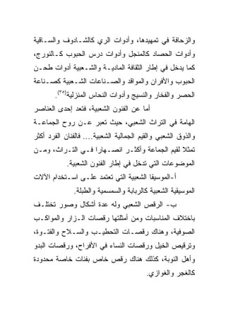 ‫ﻭﺍﻟﺯﺤﺎﻓﺔ ﻓﻲ ﺘﻤﻬﻴﺩﻫﺎ، ﻭﺃﺩﻭﺍﺕ ﺍﻟﺭﻱ ﻜﺎﻟﺸـﺎﺩﻭﻑ ﻭﺍﻟﺴـﺎﻗﻴﺔ‬
‫ﻭﺃﺩﻭﺍﺕ ﺍﻟﺤﺼﺎﺩ ﻜﺎﻟﻤﻨﺠل ﻭﺃﺩﻭﺍﺕ ﺩﺭﺱ ﺍﻟﺤﺒﻭﺏ ﻜـﺎﻟﻨﻭﺭﺝ،‬
‫ﻜﻤﺎ ﻴﺩﺨل ﻓﻲ ﺇﻁﺎﺭ ﺍﻟﺜﻘﺎﻓﺔ ﺍﻟﻤﺎﺩﻴـﺔ ﻭﺍﻟﺸـﻌﺒﻴﺔ ﺃﺩﻭﺍﺕ ﻁﺤـﻥ‬
‫ﺍﻟﺤﺒﻭﺏ ﻭﺍﻷﻓﺭﺍﻥ ﻭﺍﻟﻤﻭﺍﻗﺩ ﻭﺍﻟﺼـﻨﺎﻋﺎﺕ ﺍﻟﺸـﻌﺒﻴﺔ ﻜﺼـﻨﺎﻋﺔ‬
       ‫ﺍﻟﺤﺼﺭ ﻭﺍﻟﻔﺨﺎﺭ ﻭﺍﻟﻨﺴﻴﺞ ﻭﺃﺩﻭﺍﺕ ﺍﻟﻨﺤﺎﺱ ﺍﻟﻤﻨﺯﻟﻴﺔ)٥٣(.‬
‫ﺃﻤﺎ ﻋﻥ ﺍﻟﻔﻨﻭﻥ ﺍﻟﺸﻌﺒﻴﺔ، ﻓﺘﻌﺩ ﺇﺤﺩﻯ ﺍﻟﻌﻨﺎﺼﺭ‬
‫ﺍﻟﻬﺎﻤﺔ ﻓﻲ ﺍﻟﺘﺭﺍﺙ ﺍﻟﺸﻌﺒﻲ، ﺤﻴﺙ ﺘﻌﺒﺭ ﻋـﻥ ﺭﻭﺡ ﺍﻟﺠﻤﺎﻋـﺔ‬
‫ﻭﺍﻟﺫﻭﻕ ﺍﻟﺸﻌﺒﻲ ﻭﺍﻟﻘﻴﻡ ﺍﻟﺠﻤﺎﻟﻴﺔ ﺍﻟﺸﻌﺒﻴﺔ.... ﻓﺎﻟﻔﻨﺎﻥ ﺍﻟﻔﺭﺩ ﺃﻜﺜﺭ‬
‫ﺘﻤﺜﻼ ﻟﻘﻴﻡ ﺍﻟﺠﻤﺎﻋﺔ ﻭﺃﻜﺜـﺭ ﺍﻨﺼـﻬﺎﺭﺍ ﻓـﻲ ﺍﻟﺘـﺭﺍﺙ، ﻭﻤـﻥ‬
                   ‫‪‬‬                           ‫ﹰ‬
            ‫ﺍﻟﻤﻭﻀﻭﻋﺎﺕ ﺍﻟﺘﻲ ﺘﺩﺨل ﻓﻲ ﺇﻁﺎﺭ ﺍﻟﻔﻨﻭﻥ ﺍﻟﺸﻌﺒﻴﺔ.‬
‫ﺃ-ﺍﻟﻤﻭﺴﻴﻘﺎ ﺍﻟﺸﻌﺒﻴﺔ ﺍﻟﺘﻲ ﺘﻌﺘﻤﺩ ﻋﻠـﻰ ﺍﺴـﺘﺨﺩﺍﻡ ﺍﻵﻻﺕ‬
              ‫ﺍﻟﻤﻭﺴﻴﻘﻴﺔ ﺍﻟﺸﻌﺒﻴﺔ ﻜﺎﻟﺭﺒﺎﺒﺔ ﻭﺍﻟﺴﻤﺴﻤﻴﺔ ﻭﺍﻟﻁﺒﻠﺔ.‬
‫ﺏ- ﺍﻟﺭﻗﺹ ﺍﻟﺸﻌﺒﻲ ﻭﻟﻪ ﻋﺩﺓ ﺃﺸﻜﺎل ﻭﺼﻭﺭ ﺘﺨﺘﻠـﻑ‬
‫ﺒﺎﺨﺘﻼﻑ ﺍﻟﻤﻨﺎﺴﺒﺎﺕ ﻭﻤﻥ ﺃﻤﺜﻠﺘﻬﺎ ﺭﻗﺼﺎﺕ ﺍﻟـﺯﺍﺭ ﻭﺍﻟﻤﻭﺍﻜـﺏ‬
‫ﺍﻟﺼﻭﻓﻴﺔ، ﻭﻫﻨﺎﻙ ﺭﻗﺼـﺎﺕ ﺍﻟﺘﺤﻁﻴـﺏ ﻭﺍﻟﺴـﻼﺡ ﻭﺍﻟﻔﺘـﻭﺓ،‬
‫ﻭﺘﺭﻗﻴﺹ ﺍﻟﺨﻴل ﻭﺭﻗﺼﺎﺕ ﺍﻟﻨﺴﺎﺀ ﻓﻲ ﺍﻷﻓﺭﺍﺡ، ﻭﺭﻗﺼﺎﺕ ﺍﻟﺒﺩﻭ‬
‫ﻭﺃﻫل ﺍﻟﻨﻭﺒﺔ، ﻜﺫﻟﻙ ﻫﻨﺎﻙ ﺭﻗﺹ ﺨﺎﺹ ﺒﻔﺌﺎﺕ ﺨﺎﺼﺔ ﻤﺤﺩﻭﺩﺓ‬
                                         ‫ﻜﺎﻟﻐﺠﺭ ﻭﺍﻟﻐﻭﺍﺯﻱ.‬
 