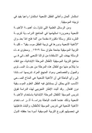 ‫ﺍﺴﺘﺜﻤﺎﺭ ﺃﻟﺤﺎﻥ ﻭﺃﻏﺎﻨﻲ ﺍﻟﻁﻔل ﺍﻟﺸﻌﺒﻴﺔ ﺍﺴﺘﺜﻤﺎﺭﺍ ﻭﺍﻋﻴﺎ ﻴﻔﻴﺩ ﻓﻲ‬
         ‫‪‬‬     ‫‪‬‬
                                         ‫ﺘﺭﺒﻴﺘﻪ ﺍﻟﻤﻭﺴﻴﻘﻴﺔ.‬
‫ﻭﻤﻥ ﺍﻟﺭﺴﺎﺌل ﺍﻟﻌﻠﻤﻴﺔ ﺍﻟﺘﻲ ﺘﻨﺎﻭﻟـﺕ ﺃﻫﻤﻴـﺔ ﺍﻷﻏﻨﻴـﺔ‬
‫ﺍﻟﺸﻌﺒﻴﺔ ﻭﻀﺭﻭﺭﺓ ﺍﺴﺘﻠﻬﺎﻤﻬﺎ ﻓﻲ ﺍﻟﻤﻨﺎﻫﺞ ﺍﻟﺩﺭﺍﺴـﻴﺔ ﻟﺘﺭﺒﻴـﺔ‬
‫ﺍﻟﻨﺵﺀ ﻨﺫﻜﺭ ﺭﺴﺎﻟﺔ ﺩﻜﺘﻭﺭﺍﺓ ﻤﻘﺩﻤﺔ ﻤﻥ "ﻟﻨﺩﺍ ﻓﺘﺢ ﺍﷲ" ﺒﻌﻨـﻭﺍﻥ‬
‫"ﺍﻷﻏﻨﻴﺔ ﺍﻟﺸﻌﺒﻴﺔ ﻭﺩﻭﺭﻫﺎ ﻓﻲ ﺘﺭﺒﻴﺔ ﺍﻟﻁﻔل ﻤﻭﺴـﻴﻘﻴﺎ" – ﻜﻠﻴـﺔ‬
          ‫‪‬‬
‫ﺍﻟﺘﺭﺒﻴﺔ ﺍﻟﻤﻭﺴﻴﻘﻴﺔ ﺠﺎﻤﻌﺔ ﺤﻠﻭﺍﻥ ﺴﻨﺔ ٩٧٩١.. ﻭﻤﺤﺘﻭﻯ ﻫـﺫﻩ‬
‫ﺍﻟﺭﺴﺎﻟﺔ ﻴﻬﺩﻑ ﺇﻟﻰ ﺍﻻﺴﺘﻔﺎﺩﺓ ﻤﻥ ﺘﺭﺍﺜﻨﺎ ﺍﻟﺸﻌﺒﻲ ﺍﻟﻐﻨـﺎﺌﻲ ﻓـﻲ‬
‫ﻤﻨﺎﻫﺞ ﺍﻟﺘﺭﺒﻴﺔ ﺍﻟﻤﻭﺴﻴﻘﻴﺔ ﻷﻁﻔﺎل ﺍﻟﻤﺭﺤﻠﺔ ﺍﻻﺒﺘﺩﺍﺌﻴﺔ، ﻤﻊ ﺍﻨﺘﻘﺎﺀ‬
‫ﻤﺎ ﻴﺘﻼﺀﻡ ﻤﻨﻬﺎ ﻤﻊ ﺃﻁﻔﺎل ﻫﺫﻩ ﺍﻟﻤﺭﺤﻠﺔ ﻤﻥ ﺤﻴـﺙ ﺍﻟﻤﺴـﺘﻭﻯ‬
‫ﻭﺍﻟﻤﻴﻭل ﻭﺍﻟﺨﺼﺎﺌﺹ ﻭﻤﻭﺍﺩ ﺍﻟﻤﻨﻬﺞ ﺍﻟﻤﺭﺍﺩ ﺘﺩﺭﻴﺴﻬﺎ ﺍﺴـﺘﻨﺎﺩﺍ‬
‫ﺇﻟﻰ ﺭﺃﻱ ﺍﻟﺒﺎﺤﺜﺔ ﻓﻲ ﺃﻥ ﺍﻷﻏﻨﻴﺔ ﺍﻟﺸﻌﺒﻴﺔ ﻫﻲ ﺍﻟﻤﻨﺎﺥ ﺍﻟﺼـﺤﻲ‬
‫ﺍﻷﻨﺴﺏ ﺍﻟﺫﻱ ﻴﻤﻜﻥ ﺃﻥ ﻴﺴﺘﻨﺸﻕ ﻓﻴﻪ ﺍﻟﻁﻔل ﺍﻟﻌﻠﻭﻡ ﺍﻟﻤﻭﺴـﻴﻘﻴﺔ‬
‫ﺩﻭﻥ ﺍﻓﺘﻌﺎل.. ﻭﻗﺩ ﺃﺜﺒﺕ ﺍﻹﻁﺎﺭ ﺍﻟﺘﺠﺭﻴﺒﻲ ﻟﻬﺫﻩ ﺍﻟﺩﺭﺍﺴﺔ ﺘﻔﻭﻕ‬
‫ﺘﺩﺭﻴﺱ ﺍﻟﻤﻭﺴﻴﻘﺎ ﻷﻁﻔﺎل ﺍﻟﻤﺭﺤﻠﺔ ﺍﻻﺒﺘﺩﺍﺌﻴﺔ ﺒﺎﺴﺘﺨﺩﺍﻡ ﺍﻷﻏﻨﻴـﺔ‬
‫ﺍﻟﺸﻌﺒﻴﺔ ﻭﺫﻟﻙ ﻋﻨﺩﻤﺎ ﻗﺎﻤﺕ ﺍﻟﺒﺎﺤﺜﺔ ﺒﺩﺭﺍﺴـﺔ ﺃﺜـﺭ ﺍﺴـﺘﺨﺩﺍﻡ‬
‫ﺍﻷﻏﻨﻴﺔ ﺍﻟﺸﻌﺒﻴﺔ ﻓﻲ ﺘﺩﺭﻴﺱ ﺍﻟﻤﻭﺴﻴﻘﺎ ﻟﻸﻁﻔﺎل، ﻭﺃﺜﺒﺘﺕ ﻓﺎﻋﻠﻴﺘﻬﺎ‬
‫ﻓﻲ ﺘﺤﺼﻴﻠﻬﻡ ﻟﻔﺭﻭﻉ ﺍﻟﺘﺭﺒﻴﺔ ﺍﻟﻤﻭﺴﻴﻘﻴﺔ ﺃﺴﻭﺓ ﺒﻤﺎ ﺤﻘﻘﺘﻪ ﺍﻟﺩﻭل‬
 