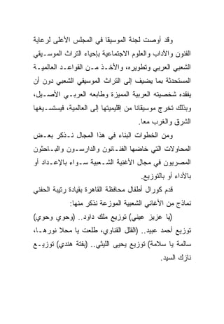 ‫ﻭﻗﺩ ﺃﻭﺼﺕ ﻟﺠﻨﺔ ﺍﻟﻤﻭﺴﻴﻘﺎ ﻓﻲ ﺍﻟﻤﺠﻠﺱ ﺍﻷﻋﻠﻰ ﻟﺭﻋﺎﻴﺔ‬
‫ﺍﻟﻔﻨﻭﻥ ﻭﺍﻵﺩﺍﺏ ﻭﺍﻟﻌﻠﻭﻡ ﺍﻻﺠﺘﻤﺎﻋﻴﺔ ﺒﺈﺤﻴﺎﺀ ﺍﻟﺘﺭﺍﺙ ﺍﻟﻤﻭﺴـﻴﻘﻲ‬
‫ﺍﻟﺸﻌﺒﻲ ﺍﻟﻌﺭﺒﻲ ﻭﺘﻁﻭﻴﺭﻩ، ﻭﺍﻷﺨـﺫ ﻤـﻥ ﺍﻟﻘﻭﺍﻋـﺩ ﺍﻟﻌﺎﻟﻤﻴـﺔ‬
‫ﺍﻟﻤﺴﺘﺤﺩﺜﺔ ﺒﻤﺎ ﻴﻀﻴﻑ ﺇﻟﻰ ﺍﻟﺘﺭﺍﺙ ﺍﻟﻤﻭﺴﻴﻘﻲ ﺍﻟﺸﻌﺒﻲ ﺩﻭﻥ ﺃﻥ‬
‫ﻴﻔﻘﺩﻩ ﺸﺨﺼﻴﺘﻪ ﺍﻟﻌﺭﺒﻴﺔ ﺍﻟﻤﻤﻴﺯﺓ ﻭﻁﺎﺒﻌﻪ ﺍﻟﻌﺭﺒـﻲ ﺍﻷﺼـﻴل،‬
‫ﻭﺒﺫﻟﻙ ﺘﺨﺭﺝ ﻤﻭﺴﻴﻘﺎﻨﺎ ﻤﻥ ﺇﻗﻠﻴﻤﻴﺘﻬﺎ ﺇﻟﻰ ﺍﻟﻌﺎﻟﻤﻴﺔ، ﻓﻴﺴﺘﺴـﻴﻐﻬﺎ‬
                                     ‫ﺍﻟﺸﺭﻕ ﻭﺍﻟﻐﺭﺏ ﻤﻌﺎ.‬
                                       ‫‪‬‬
‫ﻭﻤﻥ ﺍﻟﺨﻁﻭﺍﺕ ﺍﻟﺒﻨﺎﺀ ﻓﻲ ﻫﺫﺍ ﺍﻟﻤﺠﺎل ﻨـﺫﻜﺭ ﺒﻌـﺽ‬
‫ﺍﻟﻤﺤﺎﻭﻻﺕ ﺍﻟﺘﻲ ﺨﺎﻀﻬﺎ ﺍﻟﻔﻨـﺎﻨﻭﻥ ﻭﺍﻟﺩﺍﺭﺴـﻭﻥ ﻭﺍﻟﺒـﺎﺤﺜﻭﻥ‬
‫ﺍﻟﻤﺼﺭﻴﻭﻥ ﻓﻲ ﻤﺠﺎل ﺍﻷﻏﻨﻴﺔ ﺍﻟﺸـﻌﺒﻴﺔ ﺴـﻭﺍﺀ ﺒﺎﻹﻋـﺩﺍﺩ ﺃﻭ‬
                                      ‫ﺒﺎﻷﺩﺍﺀ ﺃﻭ ﺒﺎﻟﺘﻭﺯﻴﻊ.‬
‫ﻗﺩﻡ ﻜﻭﺭﺍل ﺃﻁﻔﺎل ﻤﺤﺎﻓﻅﺔ ﺍﻟﻘﺎﻫﺭﺓ ﺒﻘﻴﺎﺩﺓ ﺭﺘﻴﺒﺔ ﺍﻟﺤﻔﻨﻲ‬
             ‫ﻨﻤﺎﺫﺝ ﻤﻥ ﺍﻷﻏﺎﻨﻲ ﺍﻟﺸﻌﺒﻴﺔ ﺍﻟﻤﻭﺯﻋﺔ ﻨﺫﻜﺭ ﻤﻨﻬﺎ:‬
‫)ﻴﺎ ﻋﺯﻴﺯ ﻋﻴﻨﻲ( ﺘﻭﺯﻴﻊ ﻤﻠﻙ ﺩﺍﻭﺩ.. )ﻭﺤﻭﻱ ﻭﺤﻭﻱ(‬
‫ﺘﻭﺯﻴﻊ ﺃﺤﻤﺩ ﻋﺒﻴﺩ.. )ﺍﻟﻘﻠل ﺍﻟﻘﻨﺎﻭﻱ، ﻁﻠﻌﺕ ﻴﺎ ﻤﺤﻼ ﻨﻭﺭﻫـﺎ،‬
‫ﺴﺎﻟﻤﺔ ﻴﺎ ﺴﻼﻤﺔ( ﺘﻭﺯﻴﻊ ﻴﺤﻴﻰ ﺍﻟﻠﻴﺜﻲ.. )ﺒﻔﺘﺔ ﻫﻨﺩﻱ( ﺘﻭﺯﻴـﻊ‬
                                             ‫ﻨﺎﺯﻙ ﺍﻟﺴﻴﺩ.‬
 