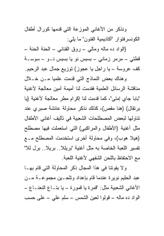 ‫ﻭﻨﺫﻜﺭ ﻤﻥ ﺍﻷﻏﺎﻨﻲ ﺍﻟﻤﻭﺯﻋﺔ ﺍﻟﺘﻲ ﻗﺩﻤﻬﺎ ﻜﻭﺭﺍل ﺃﻁﻔﺎل‬
                    ‫ﺍﻟﻜﻭﻨﺴﺭﻓﺘﻭﺍﺭ "ﺃﻜﺎﺩﻴﻤﻴﺔ ﺍﻟﻔﻨﻭﻥ" ﻤﺎ ﻴﻠﻲ:‬
‫)ﺍﻟﻭﺍﺩ ﺩﻩ ﻤﺎﻟﻪ ﻭﻤﺎﻟﻲ – ﺭﻭﻕ ﺍﻟﻘﻨﺎﻨﻲ – ﺍﻟﺤﻨﺔ ﺍﻟﺤﻨﺔ –‬
‫ﻗﻁﺘﻲ – ﻤﺭﻤﺭ ﺯﻤﺎﻨﻲ – ﺒﺴﺒﺱ ﻨﻭ ﻴﺎ ﺒﺴﺒﺱ ﻨـﻭ – ﺴﻭﺴـﺔ‬
‫ﻜﻑ ﻋﺭﻭﺴﺔ – ﻴﺎ ﺭﺍﺠل ﻴﺎ ﻋﺠﻭﺯ( ﺘﻭﺯﻴﻊ ﺠﻤﺎل ﻋﺒﺩ ﺍﻟﺭﺤﻴﻡ.‬
‫ﻭﻫﻨﺎﻙ ﺒﻌﺽ ﺍﻟﻨﻤﺎﺫﺝ ﺍﻟﺘﻲ ﻗﺩﻤﺕ ﻋﻠﻤﻴﺎ ﻤـﻥ ﺨـﻼل‬
          ‫‪‬‬
‫ﻤﻨﺎﻗﺸﺔ ﺍﻟﺭﺴﺎﺌل ﺍﻟﻌﻠﻤﻴﺔ ﻓﻘﺩﻤﺕ ﻟﻨﺎ ﺃﻤﻴﻤﺔ ﺃﻤﻴﻥ ﻤﻌﺎﻟﺠﺔ ﻷﻏﻨﻴﺔ‬
‫"ﺒﺎﺒﺎ ﺠﺎﻱ ﺇﻤﺘﻰ"، ﻜﻤﺎ ﻗﺩﻤﺕ ﻟﻨﺎ ﺇﻜﺭﺍﻡ ﻤﻁﺭ ﻤﻌﺎﻟﺠﺔ ﻷﻏﻨﻴﺔ )ﻴﺎ‬
‫ﺒﺭﺘﻘﺎل( )ﻫﻨﺎ ﻤﻘﺹ(، ﻜﺫﻟﻙ ﻨﺫﻜﺭ ﻤﺤﺎﻭﻟﺔ ﻋﺎﺌﺸﺔ ﺼﺒﺭﻱ ﻋﻨﺩ‬
‫ﺘﻨﺎﻭﻟﻬﺎ ﻟﺒﻌﺽ ﺍﻟﻤﺼﻁﻠﺤﺎﺕ ﺍﻟﺸﻌﺒﻴﺔ ﻓﻲ ﺘﺄﻟﻴﻑ ﺃﻏﺎﻨﻲ ﺍﻷﻁﻔﺎل‬
‫ﻤﺜل ﺃﻏﻨﻴﺔ )ﺍﻷﻁﻔﺎل ﻭﺍﻟﻤﺭﺍﻜﺒﻲ( ﺍﻟﺘﻲ ﺍﺴﺘﻌﻤﻠﺕ ﻓﻴﻬﺎ ﻤﺼﻁﻠﺢ‬
‫)ﻫﻴﻼ ﻫﻭﺏ(، ﻭﻓﻲ ﻤﺤﺎﻭﻟﺔ ﺃﺨﺭﻯ ﺍﺴﺘﺨﺩﻤﺕ ﺍﻟﻤﺼﻁﻠﺢ ﻤـﻊ‬
‫ﺘﻔﺴﻴﺭ ﺍﻟﻠﻌﺒﺔ ﺍﻟﺨﺎﺼﺔ ﺒﻪ ﻤﺜل ﺃﻏﻨﻴﺔ "ﺒﺭﻴﻠﻼ.. ﺒﺭﻴﻼ.. ﺒﺭل ﻟﻼ"‬
                  ‫ﻤﻊ ﺍﻻﺤﺘﻔﺎﻅ ﺒﺎﻟﻠﺤﻥ ﺍﻟﺸﻔﻬﻲ ﻷﻏﻨﻴﺔ ﺍﻟﻠﻌﺒﺔ.‬
‫ﻭﻻ ﻴﻔﻭﺘﻨﺎ ﻓﻲ ﻫﺫﺍ ﺍﻟﻤﺠﺎل ﺫﻜﺭ ﺍﻟﻤﺤﺎﻭﻟﺔ ﺍﻟﺘﻲ ﻗﺎﻡ ﺒﻬـﺎ‬
‫ﻋﺒﺩ ﺍﻟﺤﻠﻴﻡ ﻨﻭﻴﺭﺓ ﻋﻨﺩﻤﺎ ﻗﺎﻡ ﺒﺈﻋﺩﺍﺩ ﻭﺘﻠﺤـﻴﻥ ﻤﺠﻤﻭﻋـﺔ ﻤـﻥ‬
‫ﺍﻷﻏﺎﻨﻲ ﺍﻟﺸﻌﺒﻴﺔ ﻤﺜل: "ﻗﻤﺭﺓ ﻴﺎ ﻗﻤﻭﺭﺓ – ﻴﺎ ﺒﺘـﺎﻉ ﺍﻟﻨﻌﻨـﺎﻉ –‬
‫ﺍﻟﻭﺍﺩ ﺩﻩ ﻤﺎﻟﻪ – ﻗﻭﻟﻭﺍ ﻟﻌﻴﻥ ﺍﻟﺸﻤﺱ – ﺴﻠﻡ ﻋﻠﻲ – ﻋﻠﻰ ﺤﺴﺏ‬
          ‫‪‬‬
 