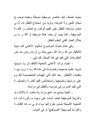 ‫ﺒﺤﻴﺙ ﺘﻀﺎﻑ ﺇﻟﻴﻪ ﻋﻨﺎﺼﺭ ﻤﻭﺴﻴﻘﻴﺔ ﻤﺒﺴﻁﺔ ﻭﻤﻔﻴﺩﺓ ﺘﻭﻀـﺢ‬
‫ﻤﺠﺎل ﺍﻟﻠﺤﻥ ﻭﻻ ﺘﺸﻭﻫﻪ، ﻭﺘﺯﻴﺩ ﻤﻥ ﺍﺴﺘﻤﺘﺎﻉ ﺍﻟﻁﻔل ﺒﻪ، ﺇﻟـﻰ‬
‫ﺠﺎﻨﺏ ﻤﺴﺎﻋﺩﺓ ﺍﻟﻁﻔل ﻋﻠﻰ ﺍﻟﻔﻬﻡ ﺍﻟﻭﺍﻀـﺢ ﻟﻌﻨﺎﺼـﺭ ﺍﻟﻠﻐـﺔ‬
‫ﺍﻟﻤﻭﺴﻴﻘﻴﺔ.. ﻜﻤﺎ ﻴﺠﺏ ﺃﻥ ﻴﺤﺩﺩ ﻫﺩﻓﺎ ﻤﻭﺴﻴﻘﻴﺎ ﺃﻭ ﺃﻜﺜـﺭ ﻤـﻥ‬
              ‫‪‬‬       ‫ﹰ‬
                          ‫ﺨﻼل ﺍﻟﻌﻤل ﺍﻟﻔﻨﻲ ﺍﻟﻤﻘﺩﻡ ﻟﻠﻁﻔل.‬
‫ﻭﻓﻲ ﺨﺘﺎﻡ ﺘﻨﺎﻭﻟﻨﺎ ﻟﻤﻭﻀﻭﻉ ﺍﺴﺘﻠﻬﺎﻡ ﺍﻷﻏﺎﻨﻲ ﺍﻟﺸـﻌﺒﻴﺔ‬
‫ﻟﻸﻁﻔﺎل ﻤﻥ ﺍﻟﺘـﺭﺍﺙ ﺍﻟﺸـﻌﺒﻲ ﻴﻤﻜـﻥ ﺃﻥ ﻨﻌـﺭﺽ ﺒﻌـﺽ‬
             ‫ﺍﻟﻤﻘﺘﺭﺤﺎﺕ ﺍﻟﺘﻲ ﺘﻔﻴﺩ ﻓﻲ ﻫﺫﺍ ﺍﻟﻤﺠﺎل ﻜﻤﺎ ﻴﻠﻲ:-‬
‫- ﺇﺤﻴﺎﺀ ﺘﺭﺍﺙ ﺍﻷﻏﺎﻨﻲ ﺍﻟﺸﻌﺒﻴﺔ ﻟﻸﻁﻔـﺎل ﻭﺘـﺩﻭﻴﻨﻬﺎ‬
‫ﺘﺩﻭﻴﻨﺎ ﻋﻠﻤﻴﺎ ﺼﺤﻴﺤﺎ ﻭﺇﺼﺩﺍﺭﻫﺎ ﻓﻲ ﻋﺩﺓ ﻜﺘـﺏ ﺘـﺯﻭﺩ ﺒﻬـﺎ‬
                                 ‫‪‬‬     ‫‪‬‬     ‫ﹰ‬
‫ﻤﻜﺘﺒﺎﺕ ﺍﻷﻁﻔﺎل.. ﺒﻌﺩ ﺫﻟﻙ ﺘﺄﺘﻲ ﺍﻟﻬﻴﺌﺎﺕ ﺍﻟﻤﺘﺨﺼﺼﺔ ﻟﺘﻘـﻭﻡ‬
‫ﻋﻠﻰ ﺩﺭﺍﺴﺘﻬﺎ ﻭﺘﺼﻨﻴﻔﻬﺎ ﻭﺍﺴﺘﺨﻼﺹ ﺍﻟﻘﻴﻡ ﺍﻟﻔﻨﻴـﺔ ﻭﺍﻟﺠﻤﺎﻟﻴـﺔ‬
          ‫ﺍﻟﺘﻲ ﺘﻔﻴﺩ ﺍﻟﻤﺩﺭﺱ ﻓﻲ ﺘﺩﺭﻴﺴﻪ ﻭﺍﻟﻁﻔل ﻓﻲ ﺩﺭﺍﺴﺘﻪ.‬
‫- ﺃﻫﻤﻴﺔ ﻭﻀﻊ ﻤﻨـﺎﻫﺞ ﺩﺭﺍﺴـﻴﺔ ﺨﺎﺼـﺔ ﺒﺎﻷﻨﺎﺸـﻴﺩ‬
‫ﻭﺍﻟﺘﺭﺒﻴﺔ ﺍﻟﻤﻭﺴﻴﻘﻴﺔ ﺘﻌﺘﻤﺩ ﺃﺴﺎﺴﺎ ﻋﻠﻰ ﻭﺠﻭﺩ ﻤـﺄﺜﻭﺭﺓ ﺍﻟﻤـﺎﺩﺓ‬
                          ‫‪‬‬
‫ﺍﻟﺸﻌﺒﻴﺔ ﺍﻷﺼﻴﻠﺔ ﻀﻤﻥ ﻤﻘﺭﺍﺭﺍﺘﻬﺎ ﺴﻭﺍﺀ ﻓـﻲ ﻤـﺎﺩﺓ ﺍﻟﻜﺘﺎﺒـﺔ‬
              ‫ﻭﺍﻟﻘﺭﺍﺀﺓ ﺍﻟﻤﻭﺴﻴﻘﻴﺔ "ﺍﻟﺼﻭﻟﻔﻴﺞ" ﺃﻭ ﻓﻲ ﺍﻟﻌﺯﻑ.‬
 