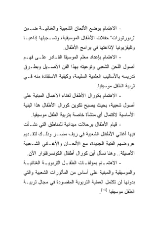 ‫- ﺍﻻﻫﺘﻤﺎﻡ ﺒﻭﻀﻊ ﺍﻷﻟﺤﺎﻥ ﺍﻟﺸﻌﺒﻴﺔ ﻭﺍﻟﻐﻨﺎﺌﻴـﺔ ﻀـﻤﻥ‬
‫"ﺭﺒﻭﺭﺘﻭﺭﺍﺕ" ﺤﻔﻼﺕ ﺍﻷﻁﻔﺎل ﺍﻟﻤﻭﺴﻴﻘﻴﺔ، ﻭﺘﺴـﺠﻴﻠﻬﺎ ﺇﺫﺍﻋ ‪‬ـﺎ‬
  ‫ﻴ‬
                    ‫ﻭﺘﻠﻴﻔﺯﻴﻭﻨﻴﺎ ﻹﺫﺍﻋﺘﻬﺎ ﻓﻲ ﺒﺭﺍﻤﺞ ﺍﻷﻁﻔﺎل.‬
                                              ‫‪‬‬
‫- ﺍﻻﻫﺘﻤﺎﻡ ﺒﺈﻋﺩﺍﺩ ﻤﻌﻠﻡ ﺍﻟﻤﻭﺴﻴﻘﺎ ﺍﻟﻘـﺎﺩﺭ ﻋﻠـﻰ ﻓﻬـﻡ‬
‫ﺃﺼﻭل ﺍﻟﻠﺤﻥ ﺍﻟﺸﻌﺒﻲ ﻭﺘﻭﻋﻴﺘﻪ ﺒﻬﺫﺍ ﺍﻟﻔﻥ ﺍﻷﺼـﻴل ﻭﺒﻁـﺭﻕ‬
‫ﺘﺩﺭﻴﺴﻪ ﺒﺎﻷﺴﺎﻟﻴﺏ ﺍﻟﻌﻠﻤﻴﺔ ﺍﻟﺴﻠﻴﻤﺔ، ﻭﻜﻴﻔﻴﺔ ﺍﻻﺴﺘﻔﺎﺩﺓ ﻤﻨﻪ ﻓـﻲ‬
                                     ‫ﺘﺭﺒﻴﺔ ﺍﻟﻁﻔل ﻤﻭﺴﻴﻘﻴﺎ.‬
                                       ‫‪‬‬
‫- ﺍﻻﻫﺘﻤﺎﻡ ﺒﻜﻭﺭﺍل ﺍﻷﻁﻔﺎل ﻟﻐﻨﺎﺀ ﺍﻷﻋﻤﺎل ﺍﻟﻤﺒﻨﻴﺔ ﻋﻠﻰ‬
‫ﺃﺼﻭل ﺸﻌﺒﻴﺔ، ﺒﺤﻴﺙ ﻴﺼﺒﺢ ﺘﻜﻭﻴﻥ ﻜﻭﺭﺍل ﺍﻷﻁﻔﺎل ﻫﺫﺍ ﺍﻟﺒﻨﻴﺔ‬
   ‫ﺍﻷﺴﺎﺴﻴﺔ ﻻﻜﺘﻤﺎل ﺃﻱ ﻤﻨﺸﺄﺓ ﺨﺎﺼﺔ ﺒﺘﺭﺒﻴﺔ ﺍﻟﻁﻔل ﻤﻭﺴﻴﻘﻴﺎ.‬
     ‫‪‬‬
‫- ﻗﻴﺎﻡ ﺍﻷﻁﻔﺎل ﺒﺭﺤﻼﺕ ﻤﻴﺩﺍﻨﻴﺔ ﻟﻠﻤﻨﺎﻁﻕ ﺍﻟﺘﻲ ﻨﺸـﺄﺕ‬
‫ﻓﻴﻬﺎ ﺃﻏﺎﻨﻲ ﺍﻷﻁﻔﺎل ﺍﻟﺸﻌﺒﻴﺔ ﻓﻲ ﺭﻴﻑ ﻤﺼـﺭ ﻭﺫﻟـﻙ ﻟﺘﻘـﺩﻴﻡ‬
‫ﻋﺭﻭﻀﻬﻡ ﺍﻟﻔﻨﻴﺔ ﺍﻟﺠﺩﻴﺩﺓ، ﻤﻊ ﺍﻷﻟﺤـﺎﻥ ﻭﺍﻷﻏـﺎﻨﻲ ﺍﻟﺸـﻌﺒﻴﺔ‬
 ‫ﺍﻷﺼﻴﻠﺔ.. ﻭﻫﻨﺎ ﻨﺴﺄل ﺃﻴﻥ ﻜﻭﺭﺍل ﺃﻁﻔﺎل ﺍﻟﻜﻭﻨﺴﺭﻓﺘﻭﺍﺭ ﺍﻵﻥ.‬
‫- ﺍﻻﻫﺘﻤ ـﺎﻡ ﺒﻤﺅﻟﻔ ـﺎﺕ ﺍﻟﻁﻔ ـل ﺍﻟﺘﺭﺒﻭﻴ ـﺔ ﺍﻟﻐﻨﺎﺌﻴ ـﺔ‬
 ‫ـ‬          ‫ـ‬          ‫ـ‬        ‫ـ‬         ‫ـ‬
‫ﻭﺍﻟﻤﻭﺴﻴﻘﻴﺔ ﻭﺍﻟﻤﺒﻨﻴﺔ ﻋﻠﻰ ﺃﺴﺎﺱ ﻤﻥ ﺍﻟﻤﺄﺜﻭﺭﺍﺕ ﺍﻟﺸﻌﺒﻴﺔ ﻭﺍﻟﺘﻲ‬
‫ﺒﺩﻭﻨﻬﺎ ﻟﻥ ﺘﻜﺘﻤل ﺍﻟﻌﻤﻠﻴﺔ ﺍﻟﺘﺭﺒﻭﻴﺔ ﺍﻟﻤﻘﺼﻭﺩﺓ ﻓﻲ ﻤﺠﺎل ﺘﺭﺒﻴـﺔ‬
                                       ‫ﺍﻟﻁﻔل ﻤﻭﺴﻴﻘﻴﺎ )٤١(.‬
                                              ‫‪‬‬
 