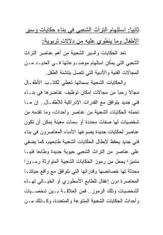 ‫ﺜﺎﻨﻴﺎ: ﺍﺴﺘﻠﻬﺎﻡ ﺍﻟﺘﺭﺍﺙ ﺍﻟﺸﻌﺒﻲ ﻓﻲ ﺒﻨﺎﺀ ﺤﻜﺎﻴﺎﺕ ﻭﺴﻴﺭ‬
                                            ‫‪‬‬
        ‫ﺍﻷﻁﻔﺎل ﻭﻤﺎ ﻴﻨﻁﻭﻱ ﻋﻠﻴﻪ ﻤﻥ ﺩﻻﻻﺕ ﺘﺭﺒﻭﻴﺔ:‬
‫ﺘﻌﺩ ﺍﻟﺤﻜﺎﻴﺎﺕ ﻭﺍﻟﺴﻴﺭ ﺍﻟﺸﻌﺒﻴﺔ ﻤﻥ ﺃﻫﻡ ﻋﻨﺎﺼﺭ ﺍﻟﺘﺭﺍﺙ‬
‫ﺍﻟﺸﻌﺒﻲ ﺍﻟﺘﻲ ﻴﻤﻜﻥ ﺍﺴﺘﻠﻬﺎﻡ ﻤﻭﻀـﻭﻋﺎﺘﻬﺎ ﻓـﻲ ﺍﻟﻌﺩﻴـﺩ ﻤـﻥ‬
          ‫ﺍﻟﻤﺠﺎﻻﺕ ﺍﻟﻔﻨﻴﺔ ﻭﺍﻷﺩﺒﻴﺔ ﺍﻟﺘﻲ ﺘﺘﺼل ﺒﺘﻨﺸﺌﺔ ﺍﻟﻁﻔل.‬
‫ﻭﺍﻟﺤﻜﺎﻴﺎﺕ ﺍﻟﺸﻌﺒﻴﺔ ﺒﺴﻤﺎﺘﻬﺎ ﺘﻌﻁﻲ ﻟﻜﺎﺘـﺏ ﺍﻷﻁﻔـﺎل‬
‫ﻤﺠﺎﻻ ﺭﺤﺒﺎ ﻤﻥ ﻤﺠﺎﻻﺕ ﺇﻤﻜﺎﻥ ﺘﻭﻅﻴﻑ ﻋﻨﺎﺼﺭﻫﺎ ﻓﻲ ﺒﻨـﺎﺀ‬
                                       ‫ﹰ ‪‬‬
‫ﻓﻨﻲ ﺠﺩﻴﺩ ﻴﺘﻭﺍﻓﻕ ﻤﻊ ﺍﻟﻘﺩﺭﺍﺕ ﺍﻹﺩﺭﺍﻜﻴﺔ ﻟﻸﻁﻔـﺎل.. ﺇﻥ ﻤـﺎ‬
‫ﺘﺤﻤﻠﻪ ﺍﻟﺤﻜﺎﻴﺎﺕ ﺍﻟﺸﻌﺒﻴﺔ ﻤﻥ ﻋﻨﺎﺼﺭ ﻭﺃﺤﺩﺍﺙ، ﻭﻤﺎ ﺘﻘﺩﻤﻪ ﻤﻥ‬
‫ﺸﺨﺼﻴﺎﺕ ﻟﻬﺎ ﺼﻔﺎﺕ ﻤﺤﺩﺩﺓ ﺃﻭ ﺴﻤﺎﺕ ﻤﻌﻴﻨﺔ ﻴﻤﻜﻥ ﺃﻥ ﺘﻜﻭﻥ‬
‫ﻋﻨﺎﺼﺭ ﻟﺤﻜﺎﻴﺎﺕ ﺠﺩﻴﺩﺓ ﻴﺼﻭﻏﻬﺎ ﺍﻷﺩﺒﺎﺀ ﺍﻟﻤﻌﺎﺼﺭﻭﻥ ﻓﻲ ﺒﻨﺎﺀ‬
‫ﻓﻨﻲ ﺠﺩﻴﺩ ﻴﺤﻔﻅ ﻷﺒﻁﺎل ﺍﻟﺤﻜﺎﻴﺎﺕ ﺍﻟﺸﻌﺒﻴﺔ ﻁﺎﺒﻌﻬﻡ، ﻜﻤﺎ ﻴﻀﻔﻲ‬
‫ﻋﻠﻰ ﻋﻨﺎﺼﺭ ﻤﻥ ﺍﻟﺘﺭﺍﺙ ﺍﻟﺸﻌﺒﻲ ﺤﻴﻭﻴﺔ ﺠﺩﻴﺩﺓ ﻭﻁﺎﺒﻌﺎ ﻓﻨ ‪‬ـﺎ‬
  ‫‪ ‬ﻴ‬
‫ﻤﺘﻤﻴﺯﺍ ﻴﺠﻌل ﻤﻥ ﺭﻤﻭﺯ ﺍﻟﺤﻜﺎﻴﺎﺕ ﺍﻟﺸﻌﺒﻴﺔ ﺍﻟﻤﺘﻭﺍﺭﺜﺔ ﺭﻤـﻭﺯﺍ‬
 ‫‪‬‬                                              ‫‪‬‬
‫ﻤﺤﺩﺜﺔ ﻟﻬﺎ ﺨﺼﺎﺌﺼﻬﺎ ﻭﻗﺩﺭﺍﺘﻬﺎ ﺍﻟﺘﻲ ﺘﺘﻭﺍﻓﻕ ﻤﻊ ﻭﺍﻗﻊ ﺤﻴﺎﺘﻨـﺎ‬
‫ﺍﻟﻤﻌﺎﺼﺭﺓ ﺩﻭﻥ ﺇﻏﻔﺎل ﻟﻠﻁﺎﺒﻊ ﺍﻷﺴﻁﻭﺭﻱ ﺃﻭ ﺍﻟﺨﻴـﺎﻟﻲ ﻟﻬـﺫﻩ‬
‫ﺍﻟﺸﺨﺼﻴﺎﺕ ﻭﺘﻠﻙ ﺍﻟﺭﻤﻭﺯ.. ﻓﻤﻥ ﺍﻟﻌﻼﻗـﺔ ﺒـﻴﻥ ﺸﺨﺼـﻴﺎﺕ‬
‫ﻭﺃﺤﺩﺍﺙ ﺍﻟﺤﻜﺎﻴﺎﺕ ﺍﻟﺸﻌﺒﻴﺔ ﺍﻟﻤﺘﻨﻭﻋﺔ ﻭﺍﻟﻤﺘﻌﺩﺩﺓ، ﻭﻜـﺫﻟﻙ ﻤـﻥ‬
 