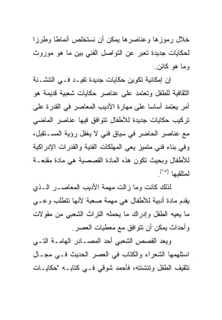 ‫ﺨﻼل ﺭﻤﻭﺯﻫﺎ ﻭﻋﻨﺎﺼﺭﻫﺎ ﻴﻤﻜﻥ ﺃﻥ ﻨﺴﺘﺨﻠﺹ ﺃﻨﻤﺎﻁﺎ ﻭﻁﺭﺯﺍ‬
 ‫‪‬‬     ‫ﹰ‬
‫ﻟﺤﻜﺎﻴﺎﺕ ﺠﺩﻴﺩﺓ ﺘﻌﺒﺭ ﻋﻥ ﺍﻟﺘﻭﺍﺼل ﺍﻟﻔﻨﻲ ﺒﻴﻥ ﻤﺎ ﻫﻭ ﻤﻭﺭﻭﺙ‬
                                           ‫ﻭﻤﺎ ﻫﻭ ﻜﺎﺌﻥ.‬
‫ﺇﻥ ﺇﻤﻜﺎﻨﻴﺔ ﺘﻜﻭﻴﻥ ﺤﻜﺎﻴﺎﺕ ﺠﺩﻴﺩﺓ ﺘﻔﻴـﺩ ﻓـﻲ ﺍﻟﺘﻨﺸـﺌﺔ‬
‫ﺍﻟﺜﻘﺎﻓﻴﺔ ﻟﻠﻁﻔل ﻭﺘﻌﺘﻤﺩ ﻋﻠﻰ ﻋﻨﺎﺼﺭ ﺤﻜﺎﻴﺎﺕ ﺸﻌﺒﻴﺔ ﻗﺩﻴﻤﺔ ﻫﻭ‬
‫ﺃﻤﺭ ﻴﻌﺘﻤﺩ ﺃﺴﺎﺴﺎ ﻋﻠﻰ ﻤﻬﺎﺭﺓ ﺍﻷﺩﻴﺏ ﺍﻟﻤﻌﺎﺼﺭ ﻓﻲ ﺍﻟﻘﺩﺭﺓ ﻋﻠﻰ‬
                                       ‫‪‬‬
‫ﺘﺭﻜﻴﺏ ﺤﻜﺎﻴﺎﺕ ﺠﺩﻴﺩﺓ ﻟﻸﻁﻔﺎل ﺘﺘﻭﺍﻓﻕ ﻓﻴﻬﺎ ﻋﻨﺎﺼﺭ ﺍﻟﻤﺎﻀﻲ‬
‫ﻤﻊ ﻋﻨﺎﺼﺭ ﺍﻟﺤﺎﻀﺭ ﻓﻲ ﺴﻴﺎﻕ ﻓﻨﻲ ﻻ ﻴﻐﻔل ﺭﺅﻴﺔ ﺍﻟﻤﺴـﺘﻘﺒل،‬
‫ﻭﻓﻲ ﺒﻨﺎﺀ ﻓﻨﻲ ﻤﺘﻤﻴﺯ ﻴﻌﻲ ﺍﻟﻤﻬﻠﻜﺎﺕ ﺍﻟﻔﻨﻴﺔ ﻭﺍﻟﻘﺩﺭﺍﺕ ﺍﻹﺩﺭﺍﻜﻴﺔ‬
‫ﻟﻸﻁﻔﺎل ﻭﺒﺤﻴﺙ ﺘﻜﻭﻥ ﻫﺫﻩ ﺍﻟﻤﺎﺩﺓ ﺍﻟﻘﺼﺼﻴﺔ ﻫﻲ ﻤﺎﺩﺓ ﻤﻘﻨﻌـﺔ‬
                                            ‫ﻟﻤﺘﻠﻘﻴﻬﺎ )٥١(.‬
‫ﻟﺫﻟﻙ ﻜﺎﻨﺕ ﻭﻤﺎ ﺯﺍﻟﺕ ﻤﻬﻤﺔ ﺍﻷﺩﻴﺏ ﺍﻟﻤﻌﺎﺼـﺭ ﺍﻟـﺫﻱ‬
‫ﻴﻘﺩﻡ ﻤﺎﺩﺓ ﺃﺩﺒﻴﺔ ﻟﻸﻁﻔﺎل ﻫﻲ ﻤﻬﻤﺔ ﺼﻌﺒﺔ ﻷﻨﻬﺎ ﺘﺘﻁﻠﺏ ﻭﻋـﻲ‬
‫ﻤﺎ ﻴﻌﻴﻪ ﺍﻟﻁﻔل ﻭﺇﺩﺭﺍﻙ ﻤﺎ ﻴﺤﻤﻠﻪ ﺍﻟﺘﺭﺍﺙ ﺍﻟﺸﻌﺒﻲ ﻤﻥ ﻤﻘﻭﻻﺕ‬
             ‫ﻭﺃﺤﺩﺍﺙ ﻴﻤﻜﻥ ﺃﻥ ﺘﺘﻭﺍﻓﻕ ﻤﻊ ﻤﻌﻁﻴﺎﺕ ﺍﻟﻌﺼﺭ.‬
‫ﻭﻴﻌﺩ ﺍﻟﻘﺼﺹ ﺍﻟﺸﻌﺒﻲ ﺃﺤﺩ ﺍﻟﻤﺼـﺎﺩﺭ ﺍﻟﻬﺎﻤـﺔ ﺍﻟﺘـﻲ‬
‫ﺍﺴﺘﻠﻬﻤﻬﺎ ﺍﻟﺸﻌﺭﺍﺀ ﻭﺍﻟﻜﺘﺎﺏ ﻓﻲ ﺍﻟﻌﺼﺭ ﺍﻟﺤﺩﻴﺙ ﻓـﻲ ﻤﺠـﺎل‬
‫ﺘﺜﻘﻴﻑ ﺍﻟﻁﻔل ﻭﺘﻨﺸﺌﺘﻪ، ﻓﺄﺤﻤﺩ ﺸﻭﻗﻲ ﻓـﻲ ﻜﺘﺎﺒـﻪ "ﺤﻜﺎﻴـﺎﺕ‬
 