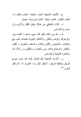 ‫ﺝ- ﺍﻷﻟﻌﺎﺏ ﺍﻟﺸﻌﺒﻴﺔ: ﺃﻟﻌﺎﺏ ﻏﻨﺎﺌﻴﺔ- ﺃﻟﻌﺎﺏ ﻤﻨﺎﻓﺴـﺔ-‬
       ‫ﺃﻟﻌﺎﺏ ﺃﻁﻔﺎل- ﺃﻟﻌﺎﺏ ﺘﺴﻠﻴﺔ- ﺃﻟﻌﺎﺏ ﻓﺭﻭﺴﻴﺔ- ﺠﻤﺒﺎﺯ.‬
‫ﺩ- ﺍﻷﺩﺍﺀ ﺍﻟﺘﻤﺜﻴﻠﻲ ﻤﻥ ﺨﻼل ﺨﻴﺎل ﺍﻟﻅل ﻭﺍﻷﺭﺠـﻭﺍﺯ‬
                                      ‫ﻭﻤﺴﺭﺡ ﺍﻟﻌﺭﺍﺌﺱ.‬
‫ﻫـ- ﻓﻨـﻭﻥ ﺍﻟﺘﺸـﻜﻴل ﺍﻟﺸـﻌﺒﻲ، ﻭﻤﻨﻬـﺎ ﺍﻟﺘﺼـﻭﻴﺭ‬
‫ﻭﺍﻟﺯﺨﺭﻓﺔ ﻭﺍﻟﻭﺸﻡ ﻭﺍﻟﻨﻘﺵ ﻭﺍﻷﺸﻜﺎل ﺍﻟﻴﺩﻭﻴﺔ ﻟﺨﺎﻤﺎﺕ ﺍﻟﻨﺴـﻴﺞ‬
‫ﻭﺍﻟﺨﺸﺏ ﻭﺍﻟﺨﻭﺹ ﻭﺍﻟﻘﺵ ﻭﺍﻟﻐﺎﺏ ﻭﺍﻟﺴﻌﻑ ﻭﺍﻟﺠﺭﻴﺩ ﻭ ﺍﻟﻠﻴﻑ‬
‫ﻭﺍﻟﻔﺨﺎﺭ ﻭﺍﻟﺯﺠﺎﺝ ﻭﺍﻟﻨﺤـﺎﺱ ﻭﺍﻟﺤﺩﻴـﺩ ﻭﺍﻟﺘﻁﺭﻴـﺯ ﻭﺍﻷﺜـﺎﺙ‬
                             ‫ﻭﺍﻟﻌﻤﺎﺭﺓ ﺍﻟﺸﻌﺒﻴﺔ ﻭﺍﻟﻌﺭﺍﺌﺱ.‬
‫ﺯ- ﺍﻷﺯﻴﺎﺀ ﺍﻟﺸﻌﺒﻴﺔ ﻤﺜل ﻓﺴﺘﺎﻥ ﺍﻟﺯﻓـﺎﻑ ﻭﺼـﺩﻴﺭﻱ‬
‫ﺍﻟﺭﺠل ﻭﻁﺎﻗﻴﺔ ﺍﻟﺭﺠل- ﺃﺸﻐﺎل ﺍﻹﺒـﺭﺓ- ﺍﻟﻁﺭﺤـﺔ- ﺃﺸـﻜﺎل‬
                                             ‫ﺍﻟﺨﺭﺯ)٦٣(.‬
 