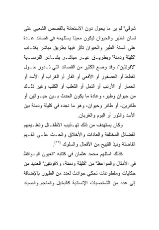 ‫ﺸﻭﻗﻲ" ﻟﻡ ﻴﺭ ﻤﺎ ﻴﺤﻭل ﺩﻭﻥ ﺍﻻﺴﺘﻌﺎﻨﺔ ﺒﺎﻟﻘﺼﺹ ﺍﻟﺸﻌﺒﻲ ﻋﻠﻰ‬
‫ﻟﺴﺎﻥ ﺍﻟﻁﻴﺭ ﻭﺍﻟﺤﻴﻭﺍﻥ ﻟﻴﻜﻭﻥ ﻤﻌﻴﻨﺎ ﻴﺴﺘﻠﻬﻤﻪ ﻓﻲ ﻗﺼﺎﺌﺩ ﻋـﺩﺓ‬
                       ‫ﹰ‬
‫ﻋﻠﻰ ﺃﻟﺴﻨﺔ ﺍﻟﻁﻴﺭ ﻭﺍﻟﺤﻴﻭﺍﻥ ﺘﺄﺜﺭ ﻓﻴﻬﺎ ﺒﻁﺭﻴﻕ ﻤﺒﺎﺸﺭ ﺒﻜﺘـﺎﺏ‬
‫"ﻜﻠﻴﻠﺔ ﻭﺩﻤﻨﺔ" ﻭﺒﻁﺭﻴـﻕ ﻏﻴـﺭ ﻤﺒﺎﺸـﺭ ﺒﺸـﺎﻋﺭ ﺍﻟﻔﺭﻨﺴـﻴﺔ‬
‫"ﻻﻓﻭﻨﺘﻴﻥ"، ﻭﻗﺩ ﻭﻀﻊ ﺍﻟﻜﺜﻴﺭ ﻤﻥ ﺍﻟﻘﺼﺎﺌﺩ ﺍﻟﺘﻲ ﺘـﺩﻭﺭ ﺤـﻭل‬
‫ﺍﻟﻘﻁﻁ ﺃﻭ ﺍﻟﻌﺼﻔﻭﺭ ﺃﻭ ﺍﻷﻓﻌﻰ ﺃﻭ ﺍﻟﻔﺄﺭ ﺃﻭ ﺍﻟﻐﺭﺍﺏ ﺃﻭ ﺍﻷﺴﺩ ﺃﻭ‬
‫ﺍﻟﺤﻤﺎﺭ ﺃﻭ ﺍﻷﺭﻨﺏ ﺃﻭ ﺍﻟﻨﻤل ﺃﻭ ﺍﻟﺜﻌﻠﺏ ﺃﻭ ﺍﻟﻜﻠﺏ ﻭﻏﻴﺭ ﺫﻟـﻙ‬
‫ﻤﻥ ﺤﻴﻭﺍﻥ ﻭﻁﻴﺭ، ﻭﻋﺎﺩﺓ ﻤﺎ ﻴﻜﻭﻥ ﺍﻟﺤﺩﺙ ﺒـﻴﻥ ﺤﻴـﻭﺍﻨﻴﻥ ﺃﻭ‬
‫ﻁﺎﺌﺭﻴﻥ، ﺃﻭ ﻁﺎﺌﺭ ﻭﺤﻴﻭﺍﻥ، ﻭﻫﻭ ﻤﺎ ﻨﺠﺩﻩ ﻓﻲ ﻜﻠﻴﻠﺔ ﻭﺩﻤﻨﺔ ﺒﻴﻥ‬
                          ‫ﺍﻷﺴﺩ ﻭﺍﻟﺜﻭﺭ ﺃﻭ ﺍﻟﺒﻭﻡ ﻭﺍﻟﻐﺭﺒﺎﻥ.‬
‫ﻭﻜﺎﻥ ﻴﺴﺘﻬﺩﻑ ﻤﻥ ﺫﻟﻙ ﺘﻬـﺫﻴﺏ ﺍﻷﻁﻔـﺎل ﻭﺘﻌﻠـﻴﻤﻬﻡ‬
‫ﺍﻟﻔﻀﺎﺌل ﺍﻟﻤﺨﺘﻠﻔﺔ ﻭﺍﻟﻌﺎﺩﺍﺕ ﻭﺍﻷﺨﻼﻕ ﻭﺍﻟﺤـﺙ ﻋﻠـﻰ ﺍﻟﻘـﻴﻡ‬
              ‫ﺍﻟﻔﺎﻀﻠﺔ ﻭﻨﺒﺫ ﺍﻟﻘﺒﻴﺢ ﻤﻥ ﺍﻷﻓﻌﺎل ﻭﺍﻟﺴﻠﻭﻙ )٦١(.‬
‫ﻜﺫﻟﻙ ﺍﺴﺘﻠﻬﻡ ﻤﺤﻤﺩ ﻋﺜﻤﺎﻥ ﻓﻲ ﻜﺘﺎﺒﻪ "ﺍﻟﻌﻴﻭﻥ ﺍﻟﻴـﻭﺍﻗﻅ‬
‫ﻓﻲ ﺍﻷﻤﺜﺎل ﻭﺍﻟﻤﻭﺍﻋﻅ" ﻤﻥ "ﻜﻠﻴﻠﺔ ﻭﺩﻤﻨﺔ، ﻭﻻﻓﻭﻨﺘﻴﻥ" ﺍﻟﻌﺩﻴﺩ ﻤﻥ‬
‫ﺤﻜﺎﻴﺎﺕ ﻭﻤﻘﻁﻭﻋﺎﺕ ﺘﺤﻜﻲ ﺤﻭﺍﺩﺙ ﻟﻌﺩﺩ ﻤﻥ ﺍﻟﻁﻴﻭﺭ ﺒﺎﻹﻀﺎﻓﺔ‬
‫ﺇﻟﻰ ﻋﺩﺩ ﻤﻥ ﺍﻟﺸﺨﺼﻴﺎﺕ ﺍﻹﻨﺴﺎﻨﻴﺔ ﻜﺎﻟﺒﺨﻴل ﻭﺍﻟﻤﻨﺠﻡ ﻭﺍﻟﺼﻴﺎﺩ‬
 