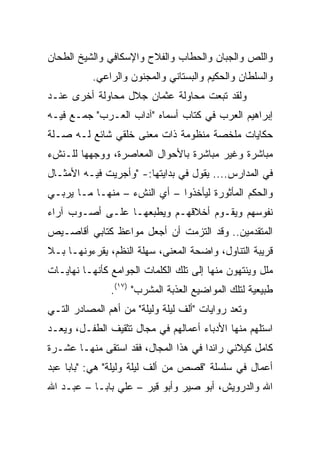 ‫ﻭﺍﻟﻠﺹ ﻭﺍﻟﺠﺒﺎﻥ ﻭﺍﻟﺤﻁﺎﺏ ﻭﺍﻟﻔﻼﺡ ﻭﺍﻹﺴﻜﺎﻓﻲ ﻭﺍﻟﺸﻴﺦ ﺍﻟﻁﺤﺎﻥ‬
           ‫ﻭﺍﻟﺴﻠﻁﺎﻥ ﻭﺍﻟﺤﻜﻴﻡ ﻭﺍﻟﺒﺴﺘﺎﻨﻲ ﻭﺍﻟﻤﺠﻨﻭﻥ ﻭﺍﻟﺭﺍﻋﻲ.‬
‫ﻭﻟﻘﺩ ﺘﺒﻌﺕ ﻤﺤﺎﻭﻟﺔ ﻋﺜﻤﺎﻥ ﺠﻼل ﻤﺤﺎﻭﻟﺔ ﺃﺨﺭﻯ ﻋﻨـﺩ‬
‫ﺇﺒﺭﺍﻫﻴﻡ ﺍﻟﻌﺭﺏ ﻓﻲ ﻜﺘﺎﺏ ﺃﺴﻤﺎﻩ "ﺁﺩﺍﺏ ﺍﻟﻌـﺭﺏ" ﺠﻤـﻊ ﻓﻴـﻪ‬
‫ﺤﻜﺎﻴﺎﺕ ﻤﻠﺨﺼﺔ ﻤﻨﻅﻭﻤﺔ ﺫﺍﺕ ﻤﻌﻨﻰ ﺨﻠﻘﻲ ﺸﺎﺌﻊ ﻟـﻪ ﺼـﻠﺔ‬
‫ﻤﺒﺎﺸﺭﺓ ﻭﻏﻴﺭ ﻤﺒﺎﺸﺭﺓ ﺒﺎﻷﺤﻭﺍل ﺍﻟﻤﻌﺎﺼﺭﺓ، ﻭﻭﺠﻬﻬﺎ ﻟﻠـﻨﺵﺀ‬
‫ﻓﻲ ﺍﻟﻤﺩﺍﺭﺱ.... ﻴﻘﻭل ﻓﻲ ﺒﺩﺍﻴﺘﻬﺎ:- "ﻭﺃﺠﺭﻴﺕ ﻓﻴـﻪ ﺍﻷﻤﺜـﺎل‬
‫ﻭﺍﻟﺤﻜﻡ ﺍﻟﻤﺄﺜﻭﺭﺓ ﻟﻴﺄﺨﺫﻭﺍ – ﺃﻱ ﺍﻟﻨﺵﺀ – ﻤﻨﻬـﺎ ﻤـﺎ ﻴﺭﺒـﻲ‬
‫ﻨﻔﻭﺴﻬﻡ ﻭﻴﻘـﻭﻡ ﺃﺨﻼﻗﻬـﻡ ﻭﻴﻁﺒﻌﻬـﺎ ﻋﻠـﻰ ﺃﺼـﻭﺏ ﺁﺭﺍﺀ‬
‫ﺍﻟﻤﺘﻘﺩﻤﻴﻥ.. ﻭﻗﺩ ﺍﻟﺘﺯﻤﺕ ﺃﻥ ﺃﺠﻌل ﻤﻭﺍﻋﻅ ﻜﺘﺎﺒﻲ ﺃﻗﺎﺼـﻴﺹ‬
‫ﻗﺭﻴﺒﺔ ﺍﻟﺘﻨﺎﻭل، ﻭﺍﻀﺤﺔ ﺍﻟﻤﻌﻨﻰ، ﺴﻬﻠﺔ ﺍﻟﻨﻅﻡ، ﻴﻘﺭﺀﻭﻨﻬـﺎ ﺒـﻼ‬
‫ﻤﻠل ﻭﻴﻨﺘﻬﻭﻥ ﻤﻨﻬﺎ ﺇﻟﻰ ﺘﻠﻙ ﺍﻟﻜﻠﻤﺎﺕ ﺍﻟﺠﻭﺍﻤﻊ ﻜﺄﻨﻬـﺎ ﻨﻬﺎﻴـﺎﺕ‬
               ‫ﻁﺒﻴﻌﻴﺔ ﻟﺘﻠﻙ ﺍﻟﻤﻭﺍﻀﻴﻊ ﺍﻟﻌﺫﺒﺔ ﺍﻟﻤﺸﺭﺏ" )٧١(.‬
‫ﻭﺘﻌﺩ ﺭﻭﺍﻴﺎﺕ "ﺃﻟﻑ ﻟﻴﻠﺔ ﻭﻟﻴﻠﺔ" ﻤﻥ ﺃﻫﻡ ﺍﻟﻤﺼﺎﺩﺭ ﺍﻟﺘـﻲ‬
‫ﺍﺴﺘﻠﻬﻡ ﻤﻨﻬﺎ ﺍﻷﺩﺒﺎﺀ ﺃﻋﻤﺎﻟﻬﻡ ﻓﻲ ﻤﺠﺎل ﺘﺜﻘﻴﻑ ﺍﻟﻁﻔـل، ﻭﻴﻌـﺩ‬
‫ﻜﺎﻤل ﻜﻴﻼﻨﻲ ﺭﺍﺌﺩﺍ ﻓﻲ ﻫﺫﺍ ﺍﻟﻤﺠﺎل، ﻓﻘﺩ ﺍﺴﺘﻘﻰ ﻤﻨﻬـﺎ ﻋﺸـﺭﺓ‬
                                      ‫‪‬‬
‫ﺃﻋﻤﺎل ﻓﻲ ﺴﻠﺴﻠﺔ "ﻗﺼﺹ ﻤﻥ ﺃﻟﻑ ﻟﻴﻠﺔ ﻭﻟﻴﻠﺔ" ﻫﻲ: "ﺒﺎﺒﺎ ﻋﺒﺩ‬
‫ﺍﷲ ﻭﺍﻟﺩﺭﻭﻴﺵ، ﺃﺒﻭ ﺼﻴﺭ ﻭﺃﺒﻭ ﻗﻴﺭ – ﻋﻠﻲ ﺒﺎﺒـﺎ – ﻋﺒـﺩ ﺍﷲ‬
 