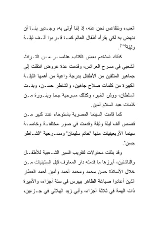 ‫ﺍﻟﻌﺏﺀ ﻭﻨﺘﻘﺎﻋﺱ ﻨﺤﻥ ﻋﻨﻪ، ﺇﺫ ﺇﻨﻨﺎ ﺃﻭﻟﻰ ﺒﻪ، ﻭﺠـﺩﻴﺭ ﺒﻨـﺎ ﺃﻥ‬
‫ﻨﻨﻬﺽ ﺒﻪ ﻟﻜﻲ ﻴﻘﺭﺃﻩ ﺃﻁﻔﺎل ﺍﻟﻌﺎﻟﻡ ﻜﻤـﺎ ﻗـﺭﺀﻭﺍ ﺃﻟـﻑ ﻟﻴﻠـﺔ‬
                                               ‫ﻭﻟﻴﻠﺔ)٨١(.‬
‫ﻜﺫﻟﻙ ﺍﺴﺘﺨﺩﻡ ﺒﻌﺽ ﺍﻟﻜﺘﺎﺏ ﻋﻨﺎﺼـﺭ ﻤـﻥ ﺍﻟﺘـﺭﺍﺙ‬
‫ﺍﻟﺸﻌﺒﻲ ﻓﻲ ﻤﺴﺭﺡ ﺍﻟﻌﺭﺍﺌﺱ، ﻭﻗﺩﻤﺕ ﻋﺩﺓ ﻋﺭﻭﺽ ﺍﻨﺘﻘﻠﺕ ﺇﻟﻰ‬
‫ﺠﻤﺎﻫﻴﺭ ﺍﻟﻤﺘﻠﻘﻴﻥ ﻤﻥ ﺍﻷﻁﻔﺎل ﺒﺩﺭﺠﺔ ﻭﺍﻋﻴﺔ ﻤﻥ ﺃﻫﻤﻬﺎ ﺍﻟﻠﻴﻠـﺔ‬
‫ﺍﻟﻜﺒﻴﺭﺓ ﻤﻥ ﻜﻠﻤﺎﺕ ﺼﻼﺡ ﺠﺎﻫﻴﻥ، ﻭﺍﻟﺸﺎﻁﺭ ﺤﺴـﻥ، ﻭﺒﻨـﺕ‬
‫ﺍﻟﺴﻠﻁﺎﻥ، ﻭﻭﺵ ﺍﻟﺨﻴﺭ، ﻭﻜﺫﻟﻙ ﻤﺴﺭﺤﻴﺔ ﺠﺤﺎ ﻭﺒﻨـﻭﺭﺓ ﻤـﻥ‬
                                 ‫ﻜﻠﻤﺎﺕ ﻋﺒﺩ ﺍﻟﺴﻼﻡ ﺃﻤﻴﻥ.‬
‫ﻜﻤﺎ ﻗﺎﻤﺕ ﺍﻟﺴﻴﻨﻤﺎ ﺍﻟﻤﺼﺭﻴﺔ ﺒﺎﺴﺘﻭﺤﺎﺀ ﻋﺩﺩ ﻜﺒﻴﺭ ﻤـﻥ‬
‫ﻗﺼﺹ ﺃﻟﻑ ﻟﻴﻠﺔ ﻭﻟﻴﻠﺔ ﻭﻗﺩﻤﺕ ﻓﻲ ﺼﻭﺭ ﻤﺨﺘﻠﻔـﺔ ﻭﺨﺎﺼـﺔ‬
‫ﺴﻴﻨﻤﺎ ﺍﻷﺭﺒﻌﻴﻨﻴﺎﺕ ﻤﻨﻬﺎ "ﺨﺎﺘﻡ ﺴﻠﻴﻤﺎﻥ" ﻭﻤﺴـﺭﺤﻴﺔ "ﺍﻟﺸـﺎﻁﺭ‬
                                                 ‫ﺤﺴﻥ".‬
‫ﻭﻗﺩ ﺒﺫﻟﺕ ﻤﺤﺎﻭﻻﺕ ﻟﺘﻘﺭﻴﺏ ﺍﻟﺴﻴﺭ ﺍﻟﺸـﻌﺒﻴﺔ ﻟﻸﻁﻔـﺎل‬
‫ﻭﺍﻟﻨﺎﺸﺌﻴﻥ، ﺃﺒﺭﺯﻫﺎ ﻤﺎ ﻗﺩﻤﺘﻪ ﺩﺍﺭ ﺍﻟﻤﻌﺎﺭﻑ ﻗﺒل ﺍﻟﺴﺘﻴﻨﻴﺎﺕ ﻤـﻥ‬
‫ﺨﻼل ﺍﻷﺴﺎﺘﺫﺓ ﺤﺴﻥ ﻤﺤﻤﺩ ﻭﻤﺤﻤﺩ ﺃﺤﻤﺩ ﻭﺃﻤﻴﻥ ﺃﺤﻤﺩ ﺍﻟﻌﻁﺎﺭ‬
‫ﺍﻟﺫﻴﻥ ﺃﻋﺎﺩﻭﺍ ﺼﻴﺎﻏﺔ ﺍﻟﻅﺎﻫﺭ ﺒﻴﺒﺭﺱ ﻓﻲ ﺴﺘﺔ ﺃﺠﺯﺍﺀ، ﻭﺍﻷﻤﻴﺭﺓ‬
‫ﺫﺍﺕ ﺍﻟﻬﻤﺔ ﻓﻲ ﺜﻼﺜﺔ ﺃﺠﺯﺍﺀ، ﻭﺃﺒﻲ ﺯﻴﺩ ﺍﻟﻬﻼﻟﻲ ﻓﻲ ﺠـﺯﺀﻴﻥ،‬
 