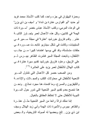 ‫ﻭﺤﻤﺯﺓ ﺍﻟﺒﻬﻠﻭﺍﻥ ﻓﻲ ﺠﺯﺀ ﻭﺍﺤﺩ، ﻜﻤﺎ ﻜﺘﺏ ﺍﻷﺴﺘﺎﺫ ﻤﺤﻤﺩ ﻓﺭﻴﺩ‬
‫ﺃﺒﻭ ﺤﺩﻴﺩ "ﺃﺒﻭ ﺍﻟﻔﻭﺍﺭﺱ ﻋﻨﺘﺭﺓ ﺒﻥ ﺸﺩﺍﺩ" ﻭ "ﺴﻴﻑ ﺒﻥ ﺫﻱ ﻴﺯﻥ"‬
‫ﻓﻲ ﺍﻟﻭﻋﺎﺀ ﺍﻟﻤﺭﻤﻲ، ﻭﻜﺘﺏ ﺍﻷﺴﺘﺎﺫ ﻋﺒﺎﺱ ﺨﻀﺭ "ﺴـﻴﺭﺓ ﺫﺍﺕ‬
‫ﺍﻟﻬﻤﺔ" ﻓﻲ ﻜﺘﺎﺒﻴﻥ، ﻭﻜل ﻫﺫﻩ ﺍﻷﻋﻤﺎل ﻟﻌﻤﺭ ﻴﺘﺠـﺎﻭﺯ ﺍﻟﺜﺎﻨﻴـﺔ‬
‫ﻋﺸﺭ.. ﻭﻗﺩﻡ ﻓﺎﺭﻭﻕ ﺨﻭﺭﺸﻴﺩ "ﻋﻨﺘﺭﺓ" ﻓﻲ ﻤﺠﻠﺔ ﺴـﻤﻴﺭ ﻓـﻲ‬
‫ﺍﻟﺴﺘﻴﻨﻴﺎﺕ، ﻭﻜﺎﻨﺕ ﻓﻲ ﺸﻜل ﺴﻴﻨﺎﺭﻴﻭ ﺘﺘﺎﺒﻌـﺕ ﺼـﻭﺭﻩ ﻓـﻲ‬
‫ﺤﻠﻘﺎﺕ ﻤﺘﺴﻠﺴﻠﺔ، ﻭﻗﺩ ﻟﻘﻲ ﻴﻭﻤﻬﺎ ﺍﻫﺘﻤﺎﻤﺎ ﻜﺒﻴﺭﺍ ﻤـﻥ ﺠﺎﻨـﺏ‬
           ‫‪‬‬
‫ﺍﻷﻁﻔﺎل، ﻭﺘﺎﺒﻌﺕ ﺍﻟﻤﺠﻠﺔ ﺍﻟﺴﻴﺭ ﻓﻨﺸﺭﺕ ﺍﻟﻅﺎﻫﺭ ﺒﻴﺒـﺭﺱ ﺜـﻡ‬
‫ﻋﻠﻲ ﺍﻟﺯﻴﺒﻕ، ﻭﻋﺎﻭﺩ ﻓﺎﺭﻭﻕ ﺨﻭﺭﺸﻴﺩ ﺘﻘﺩﻴﻡ ﺴﻴﺭﺓ ﻋﻨﺘﺭﺓ ﻓـﻲ‬
         ‫ﻜﺘﺎﺏ ﺍﻟﻬﻼل ﻟﻸﻁﻔﺎل ﻟﻌﻤﺭ ﻴﺯﻴﺩ ﻋﻠﻰ ﺍﻟﻌﺎﺸﺭﺓ )٩١(.‬
‫ﻭﻤﻥ ﺍﻟﺼﻌﺏ ﺤﺼﺭ ﻜل ﺍﻷﻋﻤﺎل ﺍﻟﺘﻲ ﺘﺘﻨﺎﻭل ﺍﻟﺴـﻴﺭ‬
‫ﺍﻟﺸﻌﺒﻴﺔ ﻟﻸﻁﻔﺎل ﻓﻲ ﻤﺤﺎﻭﻻﺕ ﺍﻟﻜﺘﺏ ﻭﺍﻟﻤﺠـﻼﺕ ﻭﺍﻹﺫﺍﻋـﺔ‬
‫ﻭﺍﻟﺘﻠﻴﻔﺯﻴﻭﻥ ﻭﺍﻟﻤﺴﺭﺡ، ﻭﻤﺎ ﻗﺩﻤﻨﺎﻩ ﻫﻨﺎ ﻤﺠﺭﺩ ﻨﻤﺎﺫﺝ.. ﻭﻨﺤـﻥ‬
‫ﻫﻨﺎ ﻨﻨﺼﺢ ﺒﻌﺩﻡ ﺘﻘﺩﻴﻡ ﺍﻟﺴﻴﺭ ﺍﻟﺸﻌﺒﻴﺔ ﺍﻟﺘﻲ ﺘﺩﻭﺭ ﺤﻭل ﺍﻟﺴـﻴﺭﺓ‬
             ‫ﺍﻟﻨﺒﻭﻴﺔ ﻟﻸﻁﻔﺎل ﺤﺘﻰ ﻻ ﺘﺨﺘﻠﻁ ﺍﻟﺤﻘﺎﺌﻕ ﺒﺎﻟﺨﻴﺎل.‬
‫ﺇﻨﻨﺎ ﻨﻤﻠﻙ ﺘﺭﺍﺜﺎ ﺭﺍﺌﻌﺎ ﻤﻥ ﺍﻟﺴﻴﺭ ﺍﻟﺸﻌﺒﻴﺔ ﻤﺜـل ﻋﻨﺘـﺭﺓ‬
                              ‫‪‬‬     ‫ﹰ‬
‫ﻭﺍﻟﻅﺎﻫﺭ ﺒﻴﺒﺭﺱ ﻭﺍﻷﻤﻴﺭﺓ ﺫﺍﺕ ﺍﻟﻬﻤﺔ ﻭﺃﺒﻲ ﺯﻴﺩ ﺍﻟﻬﻼل ﻭﺴﻴﻑ‬
‫ﺍﺒﻥ ﺫﻱ ﻴﺯﻥ.. ﺇﻟﺦ ﻭﺒﻌﻀﻬﺎ ﻟﻪ ﺃﺼﻭﻟﻪ ﺍﻟﺘﺎﺭﻴﺨﻴﺔ، ﻭﺍﻟـﺒﻌﺽ‬
 