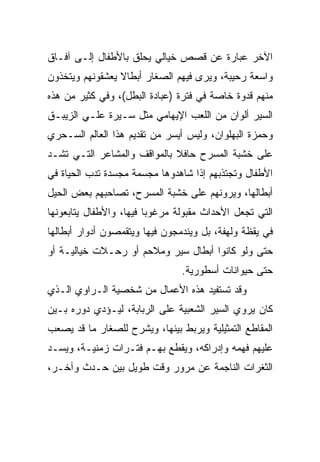 ‫ﺍﻵﺨﺭ ﻋﺒﺎﺭﺓ ﻋﻥ ﻗﺼﺹ ﺨﻴﺎﻟﻲ ﻴﺤﻠﻕ ﺒﺎﻷﻁﻔﺎل ﺇﻟـﻰ ﺁﻓـﺎﻕ‬
‫ﻭﺍﺴﻌﺔ ﺭﺤﻴﺒﺔ، ﻭﻴﺭﻯ ﻓﻴﻬﻡ ﺍﻟﺼﻐﺎﺭ ﺃﺒﻁﺎﻻ ﻴﻌﺸﻘﻭﻨﻬﻡ ﻭﻴﺘﺨﺫﻭﻥ‬
                 ‫ﹰ‬
‫ﻤﻨﻬﻡ ﻗﺩﻭﺓ ﺨﺎﺼﺔ ﻓﻲ ﻓﺘﺭﺓ )ﻋﺒﺎﺩﺓ ﺍﻟﺒﻁل(، ﻭﻓﻲ ﻜﺜﻴﺭ ﻤﻥ ﻫﺫﻩ‬
‫ﺍﻟﺴﻴﺭ ﺃﻟﻭﺍﻥ ﻤﻥ ﺍﻟﻠﻌﺏ ﺍﻹﻴﻬﺎﻤﻲ ﻤﺜل ﺴـﻴﺭﺓ ﻋﻠـﻲ ﺍﻟﺯﻴﺒـﻕ‬
‫ﻭﺤﻤﺯﺓ ﺍﻟﺒﻬﻠﻭﺍﻥ، ﻭﻟﻴﺱ ﺃﻴﺴﺭ ﻤﻥ ﺘﻘﺩﻴﻡ ﻫﺫﺍ ﺍﻟﻌﺎﻟﻡ ﺍﻟﺴـﺤﺭﻱ‬
‫ﻋﻠﻰ ﺨﺸﺒﺔ ﺍﻟﻤﺴﺭﺡ ﺤﺎﻓﻼ ﺒﺎﻟﻤﻭﺍﻗﻑ ﻭﺍﻟﻤﺸﺎﻋﺭ ﺍﻟﺘـﻲ ﺘﺸـﺩ‬
                             ‫ﹰ‬
‫ﺍﻷﻁﻔﺎل ﻭﺘﺠﺘﺫﺒﻬﻡ ﺇﺫﺍ ﺸﺎﻫﺩﻭﻫﺎ ﻤﺠﺴﻤﺔ ﻤﺠﺴﺩﺓ ﺘﺩﺏ ﺍﻟﺤﻴﺎﺓ ﻓﻲ‬
‫ﺃﺒﻁﺎﻟﻬﺎ، ﻭﻴﺭﻭﻨﻬﻡ ﻋﻠﻰ ﺨﺸﺒﺔ ﺍﻟﻤﺴﺭﺡ، ﺘﺼﺎﺤﺒﻬﻡ ﺒﻌﺽ ﺍﻟﺤﻴل‬
‫ﺍﻟﺘﻲ ﺘﺠﻌل ﺍﻷﺤﺩﺍﺙ ﻤﻘﺒﻭﻟﺔ ﻤﺭﻏﻭﺒﺎ ﻓﻴﻬﺎ، ﻭﺍﻷﻁﻔﺎل ﻴﺘﺎﺒﻌﻭﻨﻬﺎ‬
                         ‫‪‬‬
‫ﻓﻲ ﻴﻘﻅﺔ ﻭﻟﻬﻔﺔ، ﺒل ﻭﻴﻨﺩﻤﺠﻭﻥ ﻓﻴﻬﺎ ﻭﻴﺘﻘﻤﺼﻭﻥ ﺃﺩﻭﺍﺭ ﺃﺒﻁﺎﻟﻬﺎ‬
‫ﺤﺘﻰ ﻭﻟﻭ ﻜﺎﻨﻭﺍ ﺃﺒﻁﺎل ﺴﻴﺭ ﻭﻤﻼﺤﻡ ﺃﻭ ﺭﺤـﻼﺕ ﺨﻴﺎﻟﻴـﺔ ﺃﻭ‬
                                ‫ﺤﺘﻰ ﺤﻴﻭﺍﻨﺎﺕ ﺃﺴﻁﻭﺭﻴﺔ.‬
‫ﻭﻗﺩ ﺘﺴﺘﻔﻴﺩ ﻫﺫﻩ ﺍﻷﻋﻤﺎل ﻤﻥ ﺸﺨﺼﻴﺔ ﺍﻟـﺭﺍﻭﻱ ﺍﻟـﺫﻱ‬
‫ﻜﺎﻥ ﻴﺭﻭﻱ ﺍﻟﺴﻴﺭ ﺍﻟﺸﻌﺒﻴﺔ ﻋﻠﻰ ﺍﻟﺭﺒﺎﺒﺔ، ﻟﻴـﺅﺩﻱ ﺩﻭﺭﻩ ﺒـﻴﻥ‬
‫ﺍﻟﻤﻘﺎﻁﻊ ﺍﻟﺘﻤﺜﻴﻠﻴﺔ ﻭﻴﺭﺒﻁ ﺒﻴﻨﻬﺎ، ﻭﻴﺸﺭﺡ ﻟﻠﺼﻐﺎﺭ ﻤﺎ ﻗﺩ ﻴﺼﻌﺏ‬
‫ﻋﻠﻴﻬﻡ ﻓﻬﻤﻪ ﻭﺇﺩﺭﺍﻜﻪ، ﻭﻴﻘﻁﻊ ﺒﻬـﻡ ﻓﺘـﺭﺍﺕ ﺯﻤﻨﻴـﺔ، ﻭﻴﺴـﺩ‬
‫ﺍﻟﺜﻐﺭﺍﺕ ﺍﻟﻨﺎﺠﻤﺔ ﻋﻥ ﻤﺭﻭﺭ ﻭﻗﺕ ﻁﻭﻴل ﺒﻴﻥ ﺤـﺩﺙ ﻭﺁﺨـﺭ،‬
 