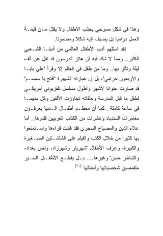 ‫ﻭﻫﺫﺍ ﻓﻲ ﺸﻜل ﻤﺴﺭﺤﻲ ﻴﺠﺫﺏ ﺍﻷﻁﻔﺎل ﻭﻻ ﻴﻘﻠل ﻤـﻥ ﻗﻴﻤـﺔ‬
              ‫ﺍﻟﻌﻤل ﺩﺭﺍﻤﻴﺎ ﺒل ﻴﻀﻴﻑ ﺇﻟﻴﻪ ﺸﻜﻼ ﻭﻤﻀﻤﻭﻨﺎ.‬
                ‫ﹰ‬      ‫ﹰ‬                 ‫‪‬‬
‫ﻟﻘﺩ ﺍﺴﺘﻠﻬﻡ ﺃﺩﺏ ﺍﻷﻁﻔﺎل ﺍﻟﻌﺎﻟﻤﻲ ﻤﻥ ﺃﺩﺒﻨـﺎ ﺍﻟﺸـﻌﺒﻲ‬
‫ﺍﻟﻜﺜﻴﺭ.. ﻭﻤﻤﺎ ﻻ ﺸﻙ ﻓﻴﻪ ﺃﻥ ﻫﺎﻨﺯ ﺃﻨﺩﺭﺴﻭﻥ ﻗﺩ ﻨﻘل ﻋﻥ ﺃﻟﻑ‬
‫ﻟﻴﻠﺔ ﻭﺘﺄﺜﺭ ﺒﻬﺎ.. ﻭﻤﺎ ﻤﻥ ﻁﻔل ﻓﻲ ﺍﻟﻌﺎﻟﻡ ﺇﻻ ﻭﻗﺭﺃ "ﻋﻠﻲ ﺒﺎﺒـﺎ‬
‫ﻭﺍﻷﺭﺒﻌﻭﻥ ﺤﺭﺍﻤﻲ"، ﺒل ﺇﻥ ﻋﺒﺎﺭﺘﻪ ﺍﻟﺸﻬﻴﺭﺓ "ﺍﻓﺘﺢ ﻴﺎ ﺴﻤﺴـﻡ"‬
‫ﻗﺩ ﺼﺎﺭﺕ ﻋﻨﻭﺍﻨﺎ ﻷﺸﻬﺭ ﻭﺃﻁﻭل ﻤﺴﻠﺴل ﺘﻠﻔﺯﻴﻭﻨﻲ ﺃﻤﺭﻴﻜـﻲ‬
                                   ‫ﹰ‬
‫ﻟﻁﻔل ﻤﺎ ﻗﺒل ﺍﻟﻤﺩﺭﺴﺔ ﻭﺤﻠﻘﺎﺘﻪ ﺘﺠﺎﻭﺯﺕ ﺍﻷﻟﻔﻴﻥ ﻭﻜل ﻤﻨﻬﻤـﺎ‬
‫ﻓﻲ ﺴﺎﻋﺔ ﻜﺎﻤﻠﺔ.. ﻜﻤﺎ ﺃﻥ ﻤﻌﻅـﻡ ﺃﻁﻔـﺎل ﺍﻟـﺩﻨﻴﺎ ﻴﻌﺭﻓـﻭﻥ‬
‫ﻤﻐﺎﻤﺭﺍﺕ ﺍﻟﺴﻨﺩﺒﺎﺩ ﻭﻋﺸﺭﺍﺕ ﻤﻥ ﺍﻟﻜﺘﺎﺏ ﺍﻟﻐﺭﺒﻴﻴﻥ ﻗﻠﺩﻭﻫﺎ.. ﺃﻤﺎ‬
‫ﻋﻼﺀ ﺍﻟﺩﻴﻥ ﻭﺍﻟﻤﺼﺒﺎﺡ ﺍﻟﺴﺤﺭﻱ ﻓﻘﺩ ﻓﺘﻨﺕ ﻗﺭﺍﺀﻫﺎ ﻭﺍﺴـﺘﻤﺘﻌﻭﺍ‬
‫ﺒﻬﺎ ﻜﺜﻴﺭﺍ ﻤﻥ ﺨﻼل ﺍﻟﻜﺘﺏ ﻭﺍﻟﻔﻴﻠﻡ ﻋﻠﻰ ﺍﻟﺸﺎﺸـﺘﻴﻥ ﺍﻟﺼـﻐﻴﺭﺓ‬
                                             ‫‪‬‬
‫ﻭﺍﻟﻜﺒﻴﺭﺓ، ﻭﻋﺭﻑ ﺍﻷﻁﻔﺎل "ﺸﻬﺭﻴﺎﺭ ﻭﺸﻬﺭﺯﺍﺩ، ﻭﻟﺹ ﺒﻐﺩﺍﺩ،‬
‫ﻭﺍﻟﺸﺎﻁﺭ ﺤﺴﻥ" ﻭﻏﻴﺭﻫﺎ.... ﺒـل ﻴﻘﻁـﻊ ﺍﻷﻁﻔـﺎل ﺍﻟﺴـﻴﺭ‬
                       ‫ﻤﺘﻘﻤﺼﻴﻥ ﺸﺨﺼﻴﺎﺘﻬﺎ ﻭﺃﺒﻁﺎﻟﻬﺎ )٠٢(.‬
 