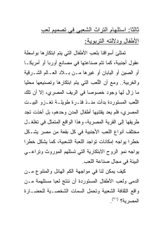 ‫ﺜﺎﻟﺜﺎ: ﺍﺴﺘﻠﻬﺎﻡ ﺍﻟﺘﺭﺍﺙ ﺍﻟﺸﻌﺒﻲ ﻓﻲ ﺘﺼﻤﻴﻡ ﹸﻌﺏ‬
          ‫ﻟ‬                                  ‫ﹰ‬
                             ‫ﺍﻷﻁﻔﺎل ﻭﺩﻻﻟﺘﻪ ﺍﻟﺘﺭﺒﻭﻴﺔ:‬
‫ﺘﻤﺘﻠﺊ ﺃﺴﻭﺍﻗﻨﺎ ﺒﻠﻌﺏ ﺍﻷﻁﻔﺎل ﺍﻟﺘﻲ ﻴﺘﻡ ﺍﺒﺘﻜﺎﺭﻫﺎ ﺒﻭﺍﺴﻁﺔ‬
‫ﻋﻘﻭل ﺃﺠﻨﺒﻴﺔ، ﻜﻤﺎ ﺘﺘﻡ ﺼﻨﺎﻋﺘﻬﺎ ﻓﻲ ﻤﺼﺎﻨﻊ ﺃﻭﺭﺒﺎ ﺃﻭ ﺃﻤﺭﻴﻜـﺎ‬
‫ﺃﻭ ﺍﻟﺼﻴﻥ ﺃﻭ ﺍﻟﻴﺎﺒﺎﻥ ﺃﻭ ﻏﻴﺭﻫﺎ ﻤـﻥ ﺒـﻼﺩ ﺍﻟﻌـﺎﻟﻡ ﺍﻟﺸـﺭﻗﻴﺔ‬
‫ﻭﺍﻟﻐﺭﺒﻴﺔ.. ﻭﻤﻊ ﺃﻥ ﺍﻟﱡﻌﺏ ﺍﻟﺘﻲ ﻴﺘﻡ ﺍﺒﺘﻜﺎﺭﻫﺎ ﻭﺘﺼﻨﻴﻌﻬﺎ ﻤﺤﻠﻴﺎ‬
 ‫‪‬‬                                 ‫ﻠ‬
‫ﻤﺎ ﺯﺍل ﻟﻬﺎ ﻭﺠﻭﺩ ﺨﺼﻭﺼﺎ ﻓﻲ ﺍﻟﺭﻴﻑ ﺍﻟﻤﺼﺭﻱ، ﺇﻻ ﺃﻥ ﺘﻠﻙ‬
‫ﺍﻟﱡﻌﺏ ﺍﻟﻤﺴﺘﻭﺭﺩﺓ ﺒﺩﺃﺕ ﻤﻨـﺫ ﻓﺘـﺭﺓ ﻁﻭﻴﻠـﺔ ﺘﻐـﺯﻭ ﺍﻟﺒﻴـﺕ‬
                                                ‫ﻠ‬
‫ﺍﻟﻤﺼﺭﻱ، ﻓﻠﻡ ﻴﻌﺩ ﻴﻘﺘﻨﻴﻬﺎ ﺃﻁﻔﺎل ﺍﻟﻤﺩﻥ ﻭﺤﺩﻫﻡ، ﺒل ﺃﺨﺫﺕ ﺘﺠﺩ‬
‫ﻁﺭﻴﻘﻬﺎ ﺇﻟﻰ ﺍﻟﻘﺭﻴﺔ ﺍﻟﻤﺼﺭﻴﺔ، ﻭﻫﺫﺍ ﺍﻟﻭﺍﻗﻊ ﺍﻟﻤﺘﻤﺜل ﻓﻲ ﺘﻐﻠﻐـل‬
‫ﻤﺨﺘﻠﻑ ﺃﻨﻭﺍﻉ ﺍﻟﹼﻌﺏ ﺍﻷﺠﻨﺒﻴﺔ ﻓﻲ ﻜل ﺒﻘﻌﺔ ﻤﻥ ﻤﺼﺭ ﻴﺸـﻜل‬
                                  ‫ﻠ‬
‫ﺨﻁﺭﺍ ﻴﻭﺍﺠﻪ ﺇﻤﻜﺎﻨﺎﺕ ﺘﻭﺍﺠﺩ ﺍﻟﻠﻌﺒﺔ ﺍﻟﺸﻌﺒﻴﺔ، ﻜﻤﺎ ﻴﺸﻜل ﺨﻁﺭﺍ‬
 ‫‪‬‬
‫ﻴﻭﺍﺠﻪ ﻨﻤﻭ ﺍﻟﺭﻭﺡ ﺍﻻﺒﺘﻜﺎﺭﻴﺔ ﺍﻟﺘﻲ ﺘﺴﺘﻠﻬﻡ ﺍﻟﻤﻭﺭﻭﺙ ﻭﺘﺭﺍﻋـﻲ‬
                            ‫ﺍﻟﺒﻴﺌﺔ ﻓﻲ ﻤﺠﺎل ﺼﻨﺎﻋﺔ ﺍﻟﻠﻌﺏ.‬
‫ﻜﻴﻑ ﻴﻤﻜﻥ ﻟﻨﺎ ﻓﻲ ﻤﻭﺍﺠﻬﺔ ﺍﻟﻜﻡ ﺍﻟﻬﺎﺌل ﻭﺍﻟﻤﺘﻨﻭﻉ ﻤـﻥ‬
‫ﺍﻟﺩﻤﻰ ﻭﻟﻌﺏ ﺍﻷﻁﻔﺎل ﺍﻟﻤﺴﺘﻭﺭﺩﺓ ﺃﻥ ﻨﻨﺘﺞ ﻟﻌﺒﺎ ﻤﺴﺘﻠﻬﻤﺔ ﻤـﻥ‬
             ‫‪‬‬
‫ﻭﺍﻗﻊ ﺍﻟﺜﻘﺎﻓﺔ ﺍﻟﺸﻌﺒﻴﺔ ﻭﺘﺤﻤل ﺍﻟﺴﻤﺎﺕ ﺍﻟﺸﺨﺼـﻴﺔ ﻟﻠﺤﻀـﺎﺭﺓ‬
                                          ‫ﺍﻟﻤﺼﺭﻴﺔ؟ )١٢(.‬
 