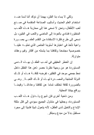 ‫ﻭﻟﻜﻲ ﻻ ﻴﺴﺎﺀ ﺒﻨﺎ ﺍﻟﻅﻥ، ﻴﻬﻤﻨﺎ ﺃﻥ ﻨﺅﻜﺩ ﺃﻨﻨﺎ ﻟﺴﻨﺎ ﻀـﺩ‬
‫ﺍﺴﺘﺨﺩﺍﻡ ﺍﻟﻌﻠﻡ ﺍﻟﺤﺩﻴﺙ ﻭﺃﺴﺎﻟﻴﺏ ﺍﻟﺼﻨﺎﻋﺔ ﺍﻟﻤﺘﻘﺩﻤﺔ ﻓﻲ ﺼـﻨﻊ‬
‫ﻟﻌﺏ ﺍﻷﻁﻔﺎل، ﻭﻨﺤﻥ ﻻ ﻨﺴﻌﻰ ﻫﻨﺎ ﺇﻟﻰ ﻤﺤﺎﺭﺒﺔ ﻫـﺫﻩ ﺍﻟﱡﻌـﺏ‬
   ‫ﻠ‬
‫ﺍﻟﻤﺘﻁﻭﺭﺓ ﻓﻨﻨﺎﺩﻱ ﺒﺎﻟﻌﻭﺩﺓ ﺇﻟﻰ ﺍﻟﻤﺎﻀﻲ ﻭﺍﻟﻠﻌﺏ ﻓﻲ ﺍﻟﻁﻴﻥ، ﺒل‬
‫ﻨﺴﻌﻰ ﺇﻟﻰ ﻁﺭﺡ ﻓﻜﺭﺓ ﺍﻻﺴﺘﻔﺎﺩﺓ ﻤﻥ ﺍﻟﺘﻘﺩﻡ ﺍﻟﻌﻠﻤـﻲ ﺒﺼـﻭﺭﺓ‬
‫ﻭﺍﻋﻴﺔ ﺘﺄﺨﺫ ﻓﻲ ﺍﻋﺘﺒﺎﺭﻫﺎ ﺃﺴﻠﻭﺒﻨﺎ ﺍﻟﺨﺎﺹ ﺍﻟﺫﻱ ﺘﻤﻠﻴـﻪ ﻋﻠﻴﻨـﺎ‬
‫ﺨﺼﻭﺼﻴﺔ ﻤﺠﺘﻤﻌﻨﺎ ﻭﺜﻘﺎﻓﺘﻨﺎ ﺒﻤﺎ ﻴﺸﻤﻠﻪ ﻤﻥ ﺃﻓﻜﺎﺭ ﻭﻗﻴﻡ ﻭﻋﻘﺎﺌﺩ‬
                                                 ‫ﻤﺘﻭﺍﺭﺜﺔ.‬
‫ﺇﻥ ﺍﻟﺨﻁﺭ ﺍﻟﺤﻘﻴﻘﻲ ﻓﻲ ﻟﻌـﺏ ﺍﻟﻁﻔـل ﺒﻬـﺫﻩ ﺍﻟـﺩﻤﻰ‬
‫ﺍﻟﻤﺴﺘﻭﺭﺩﺓ ﻫﻭ ﻤﻥ ﻭﺠﻬﺔ ﻨﻅﺭﻨﺎ ﺤﺼﺭ ﺫﻫﻥ ﻫﺫﺍ ﺍﻟﻁﻔل ﺩﺍﺨل‬
‫ﻨﻤﻁ ﺠﻤﻌﻲ ﻤﻭﺤﺩ ﻓﻲ ﺍﻟﺘﻔﻜﻴﺭ، ﺘﻔﺭﻀﻪ ﺜﻘﺎﻓـﺔ ﻫـﺫﻩ ﺃﻭ ﺘﻠـﻙ‬
‫ﺍﻟﺩﻭﻟﺔ ﺍﻟﻤﻨﺘﺠﺔ ﻭﺍﻟﻤﺼـﺩﺭﺓ ﻟﻬـﺫﻩ ﺃﻭ ﺘﻠـﻙ ﺍﻟﻠﻌﺒـﺔ.. ﻭﻫـﻲ‬
‫ﺒﺎﻟﻀﺭﻭﺭﺓ ﺜﻘﺎﻓﺔ ﺘﺨﺘﻠﻑ ﺘﻤﺎﻤﺎ ﻋﻥ ﺜﻘﺎﻓﺘﻨﺎ ﻭﻋﺎﺩﺍﺘﻨـﺎ ﻭﻗﻴﻤﻨـﺎ‬
                              ‫‪‬‬
                                     ‫ﻭﻭﺍﻗﻊ ﺒﻴﺌﺘﻨﺎ ﺍﻟﻤﺤﻠﻴﺔ.‬
‫ﻭﻤﻥ ﻨﺎﺤﻴﺔ ﺃﺨﺭﻯ ﻓﺈﻥ ﺸﻴﻭﻉ ﻭﺘـﺩﺍﻭل ﻫـﺫﻩ ﺍﻟﻠﻌـﺏ‬
‫ﺍﻟﻤﺴﺘﻭﺭﺩﺓ، ﻭﺠﻌﻠﻬﺎ ﻓﻲ ﻤﺘﻨﺎﻭل ﺍﻟﺠﻤﻴﻊ ﺴﻴﺅﺩﻱ ﺇﻟﻰ ﻗﺘل ﻤﻠﻜﺔ‬
‫ﺍﻹﺒﺩﺍﻉ ﻭﺍﻟﺘﺨﻴل ﻟﺩﻯ ﺍﻟﻁﻔل، ﻷﻨﻪ ﻴﺘﺤﻭل ﺸﻴﺌﺎ ﻓﺸﻴﺌﺎ ﺇﻟﻰ ﻤﺠﺭﺩ‬
          ‫ً‬     ‫ً‬
                           ‫ﻤﺴﺘﻘﺒل ﺒﺩﻻ ﻤﻥ ﻤﺒﺩﻉ ﻭﻤﺒﺘﻜﺭ.‬
 