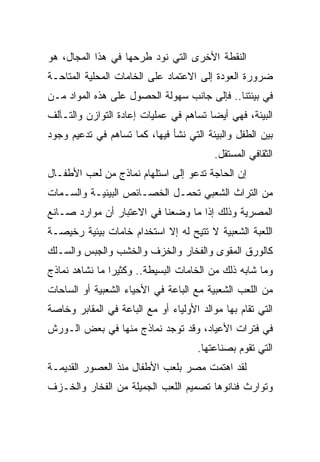 ‫ﺍﻟﻨﻘﻁﺔ ﺍﻷﺨﺭﻯ ﺍﻟﺘﻲ ﻨﻭﺩ ﻁﺭﺤﻬﺎ ﻓﻲ ﻫﺫﺍ ﺍﻟﻤﺠﺎل، ﻫﻭ‬
‫ﻀﺭﻭﺭﺓ ﺍﻟﻌﻭﺩﺓ ﺇﻟﻰ ﺍﻻﻋﺘﻤﺎﺩ ﻋﻠﻰ ﺍﻟﺨﺎﻤﺎﺕ ﺍﻟﻤﺤﻠﻴﺔ ﺍﻟﻤﺘﺎﺤـﺔ‬
‫ﻓﻲ ﺒﻴﺌﺘﻨﺎ.. ﻓﺈﻟﻰ ﺠﺎﻨﺏ ﺴﻬﻭﻟﺔ ﺍﻟﺤﺼﻭل ﻋﻠﻰ ﻫﺫﻩ ﺍﻟﻤﻭﺍﺩ ﻤـﻥ‬
‫ﺍﻟﺒﻴﺌﺔ، ﻓﻬﻲ ﺃﻴﻀﺎ ﺘﺴﺎﻫﻡ ﻓﻲ ﻋﻤﻠﻴﺎﺕ ﺇﻋﺎﺩﺓ ﺍﻟﺘﻭﺍﺯﻥ ﻭﺍﻟﺘـﺂﻟﻑ‬
                                        ‫‪‬‬
‫ﺒﻴﻥ ﺍﻟﻁﻔل ﻭﺍﻟﺒﻴﺌﺔ ﺍﻟﺘﻲ ﻨﺸﺄ ﻓﻴﻬﺎ، ﻜﻤﺎ ﺘﺴﺎﻫﻡ ﻓﻲ ﺘﺩﻋﻴﻡ ﻭﺠﻭﺩ‬
                                          ‫ﺍﻟﺜﻘﺎﻓﻲ ﺍﻟﻤﺴﺘﻘل.‬
‫ﺇﻥ ﺍﻟﺤﺎﺠﺔ ﺘﺩﻋﻭ ﺇﻟﻰ ﺍﺴﺘﻠﻬﺎﻡ ﻨﻤﺎﺫﺝ ﻤﻥ ﻟﻌﺏ ﺍﻷﻁﻔـﺎل‬
‫ﻤﻥ ﺍﻟﺘﺭﺍﺙ ﺍﻟﺸﻌﺒﻲ ﺘﺤﻤـل ﺍﻟﺨﺼـﺎﺌﺹ ﺍﻟﺒﻴﺌﻴـﺔ ﻭﺍﻟﺴـﻤﺎﺕ‬
‫ﺍﻟﻤﺼﺭﻴﺔ ﻭﺫﻟﻙ ﺇﺫﺍ ﻤﺎ ﻭﻀﻌﻨﺎ ﻓﻲ ﺍﻻﻋﺘﺒﺎﺭ ﺃﻥ ﻤﻭﺍﺭﺩ ﺼـﺎﻨﻊ‬
‫ﺍﻟﻠﻌﺒﺔ ﺍﻟﺸﻌﺒﻴﺔ ﻻ ﺘﺘﻴﺢ ﻟﻪ ﺇﻻ ﺍﺴﺘﺨﺩﺍﻡ ﺨﺎﻤﺎﺕ ﺒﻴﺌﻴﺔ ﺭﺨﻴﺼـﺔ‬
‫ﻜﺎﻟﻭﺭﻕ ﺍﻟﻤﻘﻭﻯ ﻭﺍﻟﻔﺨﺎﺭ ﻭﺍﻟﺨﺯﻑ ﻭﺍﻟﺨﺸﺏ ﻭﺍﻟﺠﺒﺱ ﻭﺍﻟﺴـﻠﻙ‬
‫ﻭﻤﺎ ﺸﺎﺒﻪ ﺫﻟﻙ ﻤﻥ ﺍﻟﺨﺎﻤﺎﺕ ﺍﻟﺒﺴﻴﻁﺔ.. ﻭﻜﺜﻴﺭﺍ ﻤﺎ ﻨﺸﺎﻫﺩ ﻨﻤﺎﺫﺝ‬
                ‫‪‬‬
‫ﻤﻥ ﺍﻟﻠﻌﺏ ﺍﻟﺸﻌﺒﻴﺔ ﻤﻊ ﺍﻟﺒﺎﻋﺔ ﻓﻲ ﺍﻷﺤﻴﺎﺀ ﺍﻟﺸﻌﺒﻴﺔ ﺃﻭ ﺍﻟﺴﺎﺤﺎﺕ‬
‫ﺍﻟﺘﻲ ﺘﻘﺎﻡ ﺒﻬﺎ ﻤﻭﺍﻟﺩ ﺍﻷﻭﻟﻴﺎﺀ ﺃﻭ ﻤﻊ ﺍﻟﺒﺎﻋﺔ ﻓﻲ ﺍﻟﻤﻘﺎﺒﺭ ﻭﺨﺎﺼﺔ‬
‫ﻓﻲ ﻓﺘﺭﺍﺕ ﺍﻷﻋﻴﺎﺩ، ﻭﻗﺩ ﺘﻭﺠﺩ ﻨﻤﺎﺫﺝ ﻤﻨﻬﺎ ﻓﻲ ﺒﻌﺽ ﺍﻟـﻭﺭﺵ‬
                                     ‫ﺍﻟﺘﻲ ﺘﻘﻭﻡ ﺒﺼﻨﺎﻋﺘﻬﺎ.‬
‫ﻟﻘﺩ ﺍﻫﺘﻤﺕ ﻤﺼﺭ ﺒﹸﻌﺏ ﺍﻷﻁﻔﺎل ﻤﻨﺫ ﺍﻟﻌﺼﻭﺭ ﺍﻟﻘﺩﻴﻤـﺔ‬
                             ‫ﻠ‬
‫ﻭﺘﻭﺍﺭﺙ ﻓﻨﺎﻨﻭﻫﺎ ﺘﺼﻤﻴﻡ ﺍﻟﻠﻌﺏ ﺍﻟﺠﻤﻴﻠﺔ ﻤﻥ ﺍﻟﻔﺨﺎﺭ ﻭﺍﻟﺨـﺯﻑ‬
 