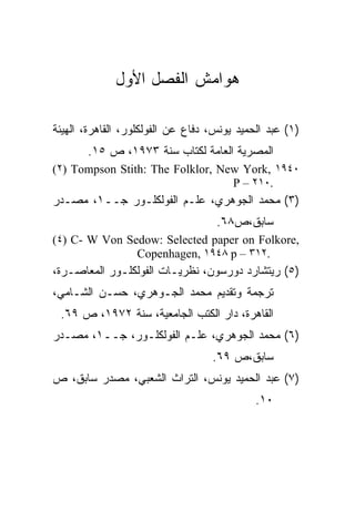 ‫ﻫﻭﺍﻤﺵ ﺍﻟﻔﺼل ﺍﻷﻭل‬

‫)١( ﻋﺒﺩ ﺍﻟﺤﻤﻴﺩ ﻴﻭﻨﺱ، ﺩﻓﺎﻉ ﻋﻥ ﺍﻟﻔﻭﻟﻜﻠﻭﺭ، ﺍﻟﻘﺎﻫﺭﺓ، ﺍﻟﻬﻴﺌﺔ‬
       ‫ﺍﻟﻤﺼﺭﻴﺔ ﺍﻟﻌﺎﻤﺔ ﻟﻜﺘﺎﺏ ﺴﻨﺔ ٣٧٩١، ﺹ ٥١.‬
‫٠٤٩١ ,‪(٢) Tompson Stith: The Folklor, New York‬‬
                                  ‫.٠١٢ – ‪P‬‬
‫)٣( ﻤﺤﻤﺩ ﺍﻟﺠﻭﻫﺭﻱ، ﻋﻠـﻡ ﺍﻟﻔﻭﻟﻜﻠـﻭﺭ ﺠــ١، ﻤﺼـﺩﺭ‬
                                    ‫ﺴﺎﺒﻕ،ﺹ٨٦.‬
‫,‪(٤) C- W Von Sedow: Selected paper on Folkore‬‬
               ‫.٢١٣ – ‪Copenhagen, ١٩٤٨ p‬‬
‫)٥( ﺭﻴﺘﺸﺎﺭﺩ ﺩﻭﺭﺴﻭﻥ، ﻨﻅﺭﻴـﺎﺕ ﺍﻟﻔﻭﻟﻜﻠـﻭﺭ ﺍﻟﻤﻌﺎﺼـﺭﺓ،‬
‫ﺘﺭﺠﻤﺔ ﻭﺘﻘﺩﻴﻡ ﻤﺤﻤﺩ ﺍﻟﺠـﻭﻫﺭﻱ، ﺤﺴـﻥ ﺍﻟﺸـﺎﻤﻲ،‬
 ‫ﺍﻟﻘﺎﻫﺭﺓ، ﺩﺍﺭ ﺍﻟﻜﺘﺏ ﺍﻟﺠﺎﻤﻌﻴﺔ، ﺴﻨﺔ ٢٧٩١، ﺹ ٩٦.‬
‫)٦( ﻤﺤﻤﺩ ﺍﻟﺠﻭﻫﺭﻱ، ﻋﻠـﻡ ﺍﻟﻔﻭﻟﻜﻠـﻭﺭ، ﺠــ١، ﻤﺼـﺩﺭ‬
                                   ‫ﺴﺎﺒﻕ،ﺹ ٩٦.‬
‫)٧( ﻋﺒﺩ ﺍﻟﺤﻤﻴﺩ ﻴﻭﻨﺱ، ﺍﻟﺘﺭﺍﺙ ﺍﻟﺸﻌﺒﻲ، ﻤﺼﺩﺭ ﺴﺎﺒﻕ، ﺹ‬
                                             ‫٠١.‬
 